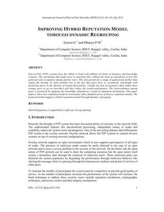 International Journal of Peer to Peer Networks (IJP2P) Vol.3, No.3/4, July 2012
DOI : 10.5121/ijp2p.2012.3301 1
IMPROVING HYBRID REPUTATION MODEL
THROUGH DYNAMIC REGROUPING
Sreenu G 1
and Dhanya P M 2
1
Department of Computer Science, RSET, Rajagiri valley, Cochin, India
gsreenug@gmail.com
2
Department of Computer Science, RSET, Rajagiri valley, Cochin, India
dhanya.rajeshks@gmail.com
ABSTRACT
Peer-to-Peer (P2P) systems have the ability to bond with millions of clients in business and knowledge
scenario. The mechanism that leads users to distribute files without the need of centralized servers has
achieved wide recognition among internet users. This also permits for a range of applications further than
simple file sharing. he main problem lies in the fact that peers have to customarily intermingle with
mysterious peers in the absence of trusted third parties. Usually the lack of incentives often makes these
strange peers to act as freeriders and thus reduce the system performance. The trustworthiness among
peers is portrayed by applying the knowledge obtained as a result of reputation mechanisms. This paper
endows with a new reputation model in association with a detailed survey of diverse reputation models. The
proposed model suggests a hybrid reputation model through dynamic regrouping..
KEYWORDS
Hybrid Reputation, Compatibility Coefficient, Group splitting
1. INTRODUCTION
Presently the thought of P2P system has been fascinated plenty of curiosity in the network field.
The sophisticated features like decentralized processing, independent nature of nodes and
scalability makes the system more advantageous. One of the prevailing features that differentiate
P2P system is the overlay network. Overlay network allows the P2P systems to connect diverse
systems on top of existing network configurations.
Overlay network supports an open environment which in turn supports participation of all types
of nodes. The presence of malicious nodes cannot be easily detected in the case of an open
network and it raises a severe problem to the security of the network. On the better side the open
nature of P2P network can be used to share the computing resources but the open nature itself
creates a hazardous state through the inclusion of malicious peers. These malicious peers can
diminish the system popularity by degrading the performance through malicious behavior like
altering the message when it is passing through the transmission medium and denial of services of
other peers.
To increase the number of participants the system must be competitive to provide good quality of
service. As the number of participants increases the performance of the system will increase. On
hand techniques to address these security issues include reputation mechanism, cryptographic
techniques, and access control and data integrity mechanisms.
 