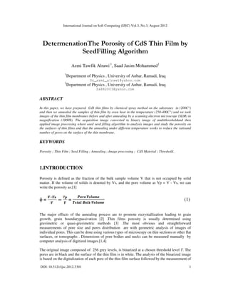 International Journal on Soft Computing (IJSC) Vol.3, No.3, August 2012
DOI: 10.5121/ijsc.2012.3301 1
DetermenationThe Porosity of CdS Thin Film by
SeedFilling Algorithm
Azmi Tawfik Alrawi 1
, Saad Jasim Mohammed2
1
Department of Physics , University of Anbar, Ramadi, Iraq
Dr_azmi_alrawi@yahoo.com
2
Department of Physics , University of Anbar, Ramadi, Iraq
Sa882003@yahoo.com
ABSTRACT
In this paper, we have prepared CdS thin films by chemical spray method on the substrates in (200C°)
and then we annealed the samples of thin film by oven heat in the temperature (250-400C°) and we took
images of the thin film membranes before and after annealing by a scanning electron microscope (SEM) in
magnification (1000X). The acquisition image converted to binary image of multithresholdand then
applied image processing where used seed filling algorithm to analysis images and study the porosity on
the surfaces of thin films and that the annealing under different temperature works to reduce the ratioand
number of pores on the surface of the thin membrane.
KEYWORDS
Porosity ; Thin Film ; Seed Filling ; Annealing ; Image processing ; CdS Material ; Threshold.
1.INTRODUCTION
Porosity is defined as the fraction of the bulk sample volume V that is not occupied by solid
matter. If the volume of solids is denoted by Vs, and the pore volume as Vp = V - Vs, we can
write the porosity as:[1]
ɸ = = (1)
The major effects of the annealing process are to promote recrystallization leading to grain
growth, grain boundarypassivation [2] .Thin films porosity is usually determined using
gravimetric or quasi-gravimetric methods [3] .The most obvious and straightforward
measurements of pore size and pores distribution are with geometric analysis of images of
individual pores. This can be done using various types of microscopy on thin sections or other flat
surfaces, or tomographs . Dimensions of pore bodies and necks can be measured manually by
computer analysis of digitized images.[1,4]
The original image composed of 256 grey levels, is binarized at a chosen threshold level T. The
pores are in black and the surface of the thin film is in white. The analysis of the binarized image
is based on the digitalization of each pore of the thin film surface followed by the measurement of
 