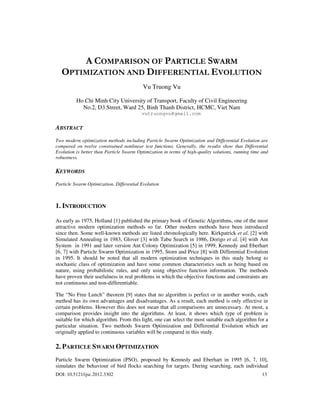 DOI: 10.5121/ijsc.2012.3302 13
A COMPARISON OF PARTICLE SWARM
OPTIMIZATION AND DIFFERENTIAL EVOLUTION
Vu Truong Vu
Ho Chi Minh City University of Transport, Faculty of Civil Engineering
No.2, D3 Street, Ward 25, Binh Thanh District, HCMC, Viet Nam
vutruongvu@gmail.com
ABSTRACT
Two modern optimization methods including Particle Swarm Optimization and Differential Evolution are
compared on twelve constrained nonlinear test functions. Generally, the results show that Differential
Evolution is better than Particle Swarm Optimization in terms of high-quality solutions, running time and
robustness.
KEYWORDS
Particle Swarm Optimization, Differential Evolution
1. INTRODUCTION
As early as 1975, Holland [1] published the primary book of Genetic Algorithms, one of the most
attractive modern optimization methods so far. Other modern methods have been introduced
since then. Some well-known methods are listed chronologically here. Kirkpatrick et al. [2] with
Simulated Annealing in 1983, Glover [3] with Tabu Search in 1986, Dorigo et al. [4] with Ant
System in 1991 and later version Ant Colony Optimization [5] in 1999, Kennedy and Eberhart
[6, 7] with Particle Swarm Optimization in 1995, Storn and Price [8] with Differential Evolution
in 1995. It should be noted that all modern optimization techniques in this study belong to
stochastic class of optimization and have some common characteristics such as being based on
nature, using probabilistic rules, and only using objective function information. The methods
have proven their usefulness in real problems in which the objective functions and constraints are
not continuous and non-differentiable.
The “No Free Lunch” theorem [9] states that no algorithm is perfect or in another words, each
method has its own advantages and disadvantages. As a result, each method is only effective in
certain problems. However this does not mean that all comparisons are unnecessary. At most, a
comparison provides insight into the algorithms. At least, it shows which type of problem is
suitable for which algorithm. From this light, one can select the most suitable each algorithm for a
particular situation. Two methods Swarm Optimization and Differential Evolution which are
originally applied to continuous variables will be compared in this study.
2. PARTICLE SWARM OPTIMIZATION
Particle Swarm Optimization (PSO), proposed by Kennedy and Eberhart in 1995 [6, 7, 10],
simulates the behaviour of bird flocks searching for targets. During searching, each individual
 