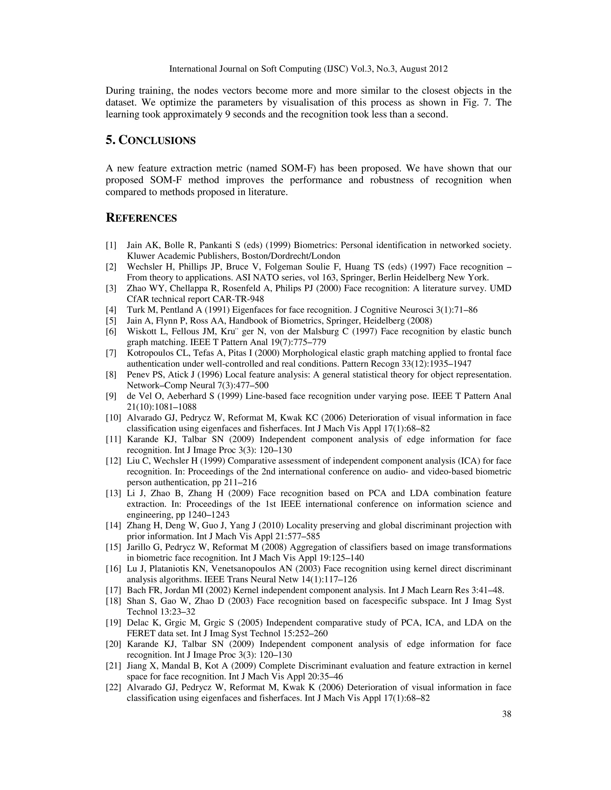 International Journal on Soft Computing (IJSC) Vol.3, No.3, August 2012
38
During training, the nodes vectors become more and more similar to the closest objects in the
dataset. We optimize the parameters by visualisation of this process as shown in Fig. 7. The
learning took approximately 9 seconds and the recognition took less than a second.
5. CONCLUSIONS
A new feature extraction metric (named SOM-F) has been proposed. We have shown that our
proposed SOM-F method improves the performance and robustness of recognition when
compared to methods proposed in literature.
REFERENCES
[1] Jain AK, Bolle R, Pankanti S (eds) (1999) Biometrics: Personal identification in networked society.
Kluwer Academic Publishers, Boston/Dordrecht/London
[2] Wechsler H, Phillips JP, Bruce V, Folgeman Soulie F, Huang TS (eds) (1997) Face recognition –
From theory to applications. ASI NATO series, vol 163, Springer, Berlin Heidelberg New York.
[3] Zhao WY, Chellappa R, Rosenfeld A, Philips PJ (2000) Face recognition: A literature survey. UMD
CfAR technical report CAR-TR-948
[4] Turk M, Pentland A (1991) Eigenfaces for face recognition. J Cognitive Neurosci 3(1):71–86
[5] Jain A, Flynn P, Ross AA, Handbook of Biometrics, Springer, Heidelberg (2008)
[6] Wiskott L, Fellous JM, Kru¨ ger N, von der Malsburg C (1997) Face recognition by elastic bunch
graph matching. IEEE T Pattern Anal 19(7):775–779
[7] Kotropoulos CL, Tefas A, Pitas I (2000) Morphological elastic graph matching applied to frontal face
authentication under well-controlled and real conditions. Pattern Recogn 33(12):1935–1947
[8] Penev PS, Atick J (1996) Local feature analysis: A general statistical theory for object representation.
Network–Comp Neural 7(3):477–500
[9] de Vel O, Aeberhard S (1999) Line-based face recognition under varying pose. IEEE T Pattern Anal
21(10):1081–1088
[10] Alvarado GJ, Pedrycz W, Reformat M, Kwak KC (2006) Deterioration of visual information in face
classification using eigenfaces and fisherfaces. Int J Mach Vis Appl 17(1):68–82
[11] Karande KJ, Talbar SN (2009) Independent component analysis of edge information for face
recognition. Int J Image Proc 3(3): 120–130
[12] Liu C, Wechsler H (1999) Comparative assessment of independent component analysis (ICA) for face
recognition. In: Proceedings of the 2nd international conference on audio- and video-based biometric
person authentication, pp 211–216
[13] Li J, Zhao B, Zhang H (2009) Face recognition based on PCA and LDA combination feature
extraction. In: Proceedings of the 1st IEEE international conference on information science and
engineering, pp 1240–1243
[14] Zhang H, Deng W, Guo J, Yang J (2010) Locality preserving and global discriminant projection with
prior information. Int J Mach Vis Appl 21:577–585
[15] Jarillo G, Pedrycz W, Reformat M (2008) Aggregation of classifiers based on image transformations
in biometric face recognition. Int J Mach Vis Appl 19:125–140
[16] Lu J, Plataniotis KN, Venetsanopoulos AN (2003) Face recognition using kernel direct discriminant
analysis algorithms. IEEE Trans Neural Netw 14(1):117–126
[17] Bach FR, Jordan MI (2002) Kernel independent component analysis. Int J Mach Learn Res 3:41–48.
[18] Shan S, Gao W, Zhao D (2003) Face recognition based on facespecific subspace. Int J Imag Syst
Technol 13:23–32
[19] Delac K, Grgic M, Grgic S (2005) Independent comparative study of PCA, ICA, and LDA on the
FERET data set. Int J Imag Syst Technol 15:252–260
[20] Karande KJ, Talbar SN (2009) Independent component analysis of edge information for face
recognition. Int J Image Proc 3(3): 120–130
[21] Jiang X, Mandal B, Kot A (2009) Complete Discriminant evaluation and feature extraction in kernel
space for face recognition. Int J Mach Vis Appl 20:35–46
[22] Alvarado GJ, Pedrycz W, Reformat M, Kwak K (2006) Deterioration of visual information in face
classification using eigenfaces and fisherfaces. Int J Mach Vis Appl 17(1):68–82
 
