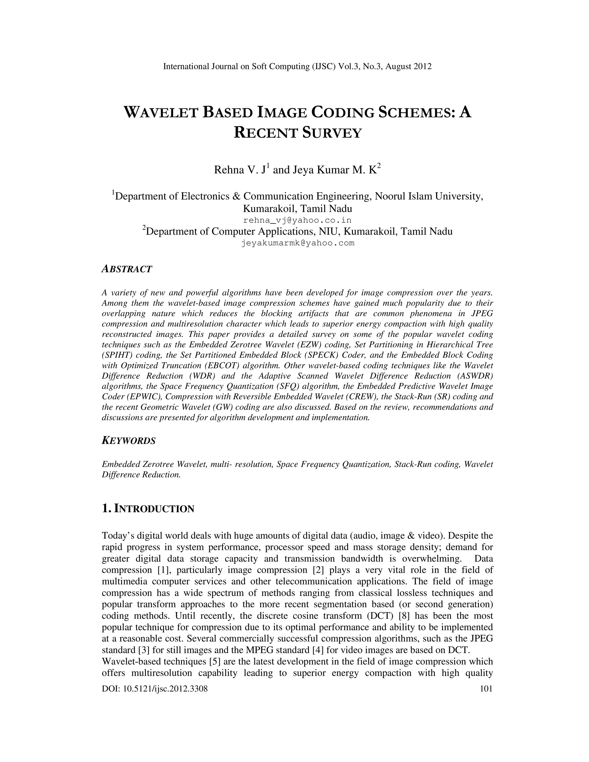 International Journal on Soft Computing (IJSC) Vol.3, No.3, August 2012
DOI: 10.5121/ijsc.2012.3308 101
WAVELET BASED IMAGE CODING SCHEMES: A
RECENT SURVEY
Rehna V. J1
and Jeya Kumar M. K2
1
Department of Electronics & Communication Engineering, Noorul Islam University,
Kumarakoil, Tamil Nadu
rehna_vj@yahoo.co.in
2
Department of Computer Applications, NIU, Kumarakoil, Tamil Nadu
jeyakumarmk@yahoo.com
ABSTRACT
A variety of new and powerful algorithms have been developed for image compression over the years.
Among them the wavelet-based image compression schemes have gained much popularity due to their
overlapping nature which reduces the blocking artifacts that are common phenomena in JPEG
compression and multiresolution character which leads to superior energy compaction with high quality
reconstructed images. This paper provides a detailed survey on some of the popular wavelet coding
techniques such as the Embedded Zerotree Wavelet (EZW) coding, Set Partitioning in Hierarchical Tree
(SPIHT) coding, the Set Partitioned Embedded Block (SPECK) Coder, and the Embedded Block Coding
with Optimized Truncation (EBCOT) algorithm. Other wavelet-based coding techniques like the Wavelet
Difference Reduction (WDR) and the Adaptive Scanned Wavelet Difference Reduction (ASWDR)
algorithms, the Space Frequency Quantization (SFQ) algorithm, the Embedded Predictive Wavelet Image
Coder (EPWIC), Compression with Reversible Embedded Wavelet (CREW), the Stack-Run (SR) coding and
the recent Geometric Wavelet (GW) coding are also discussed. Based on the review, recommendations and
discussions are presented for algorithm development and implementation.
KEYWORDS
Embedded Zerotree Wavelet, multi- resolution, Space Frequency Quantization, Stack-Run coding, Wavelet
Difference Reduction.
1. INTRODUCTION
Today’s digital world deals with huge amounts of digital data (audio, image & video). Despite the
rapid progress in system performance, processor speed and mass storage density; demand for
greater digital data storage capacity and transmission bandwidth is overwhelming. Data
compression [1], particularly image compression [2] plays a very vital role in the field of
multimedia computer services and other telecommunication applications. The field of image
compression has a wide spectrum of methods ranging from classical lossless techniques and
popular transform approaches to the more recent segmentation based (or second generation)
coding methods. Until recently, the discrete cosine transform (DCT) [8] has been the most
popular technique for compression due to its optimal performance and ability to be implemented
at a reasonable cost. Several commercially successful compression algorithms, such as the JPEG
standard [3] for still images and the MPEG standard [4] for video images are based on DCT.
Wavelet-based techniques [5] are the latest development in the field of image compression which
offers multiresolution capability leading to superior energy compaction with high quality
 