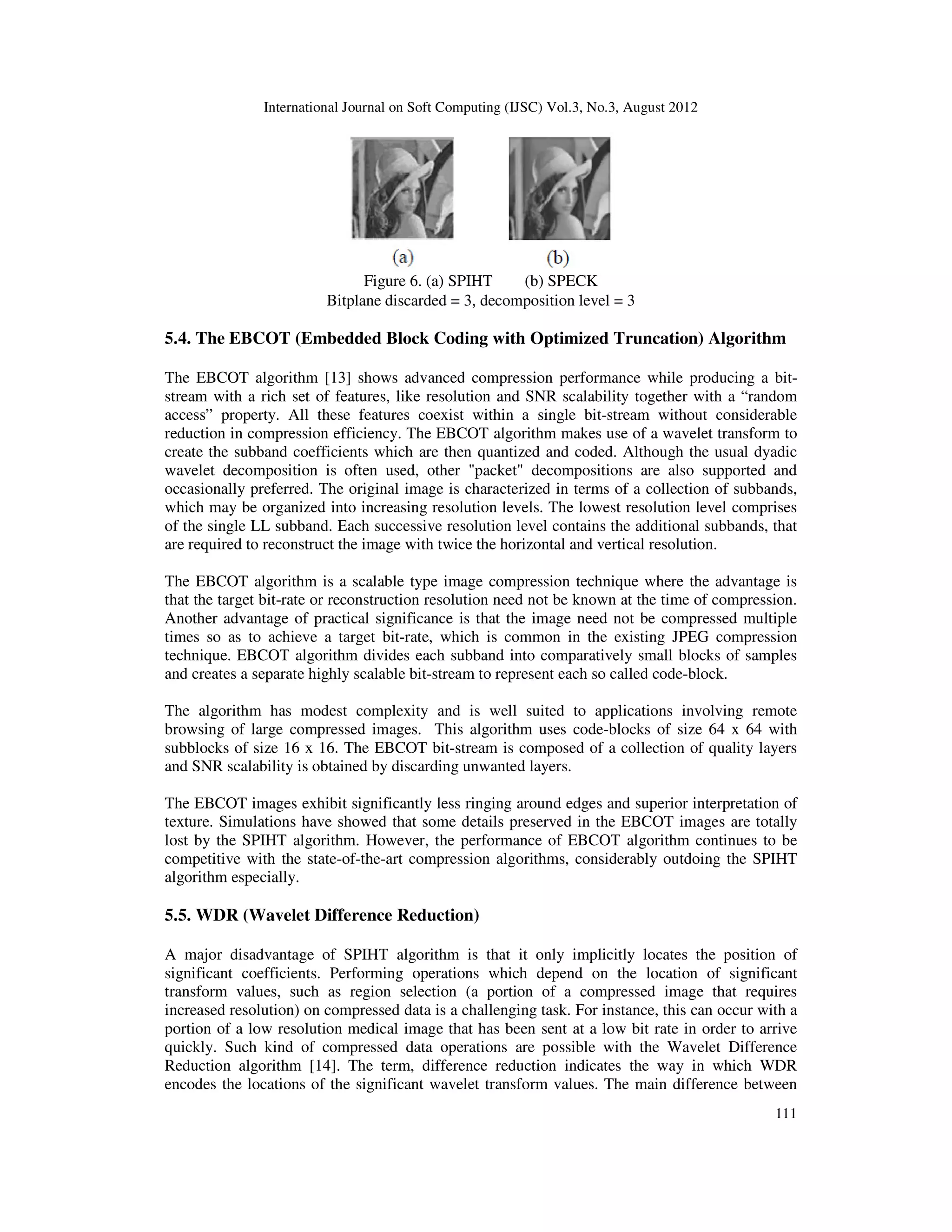 International Journal on Soft Computing (IJSC) Vol.3, No.3, August 2012
111
Figure 6. (a) SPIHT (b) SPECK
Bitplane discarded = 3, decomposition level = 3
5.4. The EBCOT (Embedded Block Coding with Optimized Truncation) Algorithm
The EBCOT algorithm [13] shows advanced compression performance while producing a bit-
stream with a rich set of features, like resolution and SNR scalability together with a “random
access” property. All these features coexist within a single bit-stream without considerable
reduction in compression efficiency. The EBCOT algorithm makes use of a wavelet transform to
create the subband coefficients which are then quantized and coded. Although the usual dyadic
wavelet decomposition is often used, other "packet" decompositions are also supported and
occasionally preferred. The original image is characterized in terms of a collection of subbands,
which may be organized into increasing resolution levels. The lowest resolution level comprises
of the single LL subband. Each successive resolution level contains the additional subbands, that
are required to reconstruct the image with twice the horizontal and vertical resolution.
The EBCOT algorithm is a scalable type image compression technique where the advantage is
that the target bit-rate or reconstruction resolution need not be known at the time of compression.
Another advantage of practical significance is that the image need not be compressed multiple
times so as to achieve a target bit-rate, which is common in the existing JPEG compression
technique. EBCOT algorithm divides each subband into comparatively small blocks of samples
and creates a separate highly scalable bit-stream to represent each so called code-block.
The algorithm has modest complexity and is well suited to applications involving remote
browsing of large compressed images. This algorithm uses code-blocks of size 64 x 64 with
subblocks of size 16 x 16. The EBCOT bit-stream is composed of a collection of quality layers
and SNR scalability is obtained by discarding unwanted layers.
The EBCOT images exhibit significantly less ringing around edges and superior interpretation of
texture. Simulations have showed that some details preserved in the EBCOT images are totally
lost by the SPIHT algorithm. However, the performance of EBCOT algorithm continues to be
competitive with the state-of-the-art compression algorithms, considerably outdoing the SPIHT
algorithm especially.
5.5. WDR (Wavelet Difference Reduction)
A major disadvantage of SPIHT algorithm is that it only implicitly locates the position of
significant coefficients. Performing operations which depend on the location of significant
transform values, such as region selection (a portion of a compressed image that requires
increased resolution) on compressed data is a challenging task. For instance, this can occur with a
portion of a low resolution medical image that has been sent at a low bit rate in order to arrive
quickly. Such kind of compressed data operations are possible with the Wavelet Difference
Reduction algorithm [14]. The term, difference reduction indicates the way in which WDR
encodes the locations of the significant wavelet transform values. The main difference between
 