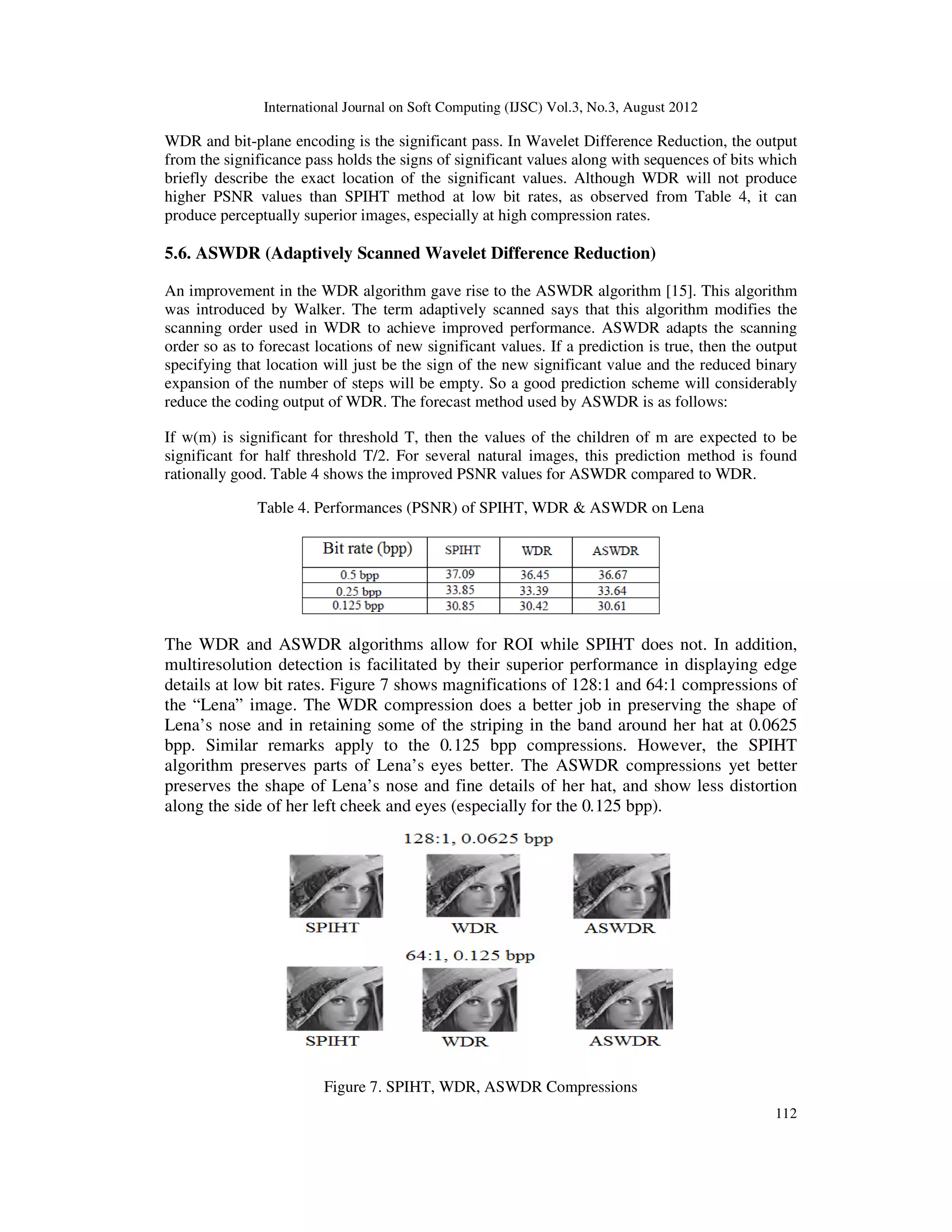 International Journal on Soft Computing (IJSC) Vol.3, No.3, August 2012
112
WDR and bit-plane encoding is the significant pass. In Wavelet Difference Reduction, the output
from the significance pass holds the signs of significant values along with sequences of bits which
briefly describe the exact location of the significant values. Although WDR will not produce
higher PSNR values than SPIHT method at low bit rates, as observed from Table 4, it can
produce perceptually superior images, especially at high compression rates.
5.6. ASWDR (Adaptively Scanned Wavelet Difference Reduction)
An improvement in the WDR algorithm gave rise to the ASWDR algorithm [15]. This algorithm
was introduced by Walker. The term adaptively scanned says that this algorithm modifies the
scanning order used in WDR to achieve improved performance. ASWDR adapts the scanning
order so as to forecast locations of new significant values. If a prediction is true, then the output
specifying that location will just be the sign of the new significant value and the reduced binary
expansion of the number of steps will be empty. So a good prediction scheme will considerably
reduce the coding output of WDR. The forecast method used by ASWDR is as follows:
If w(m) is significant for threshold T, then the values of the children of m are expected to be
significant for half threshold T/2. For several natural images, this prediction method is found
rationally good. Table 4 shows the improved PSNR values for ASWDR compared to WDR.
Table 4. Performances (PSNR) of SPIHT, WDR & ASWDR on Lena
The WDR and ASWDR algorithms allow for ROI while SPIHT does not. In addition,
multiresolution detection is facilitated by their superior performance in displaying edge
details at low bit rates. Figure 7 shows magnifications of 128:1 and 64:1 compressions of
the “Lena” image. The WDR compression does a better job in preserving the shape of
Lena’s nose and in retaining some of the striping in the band around her hat at 0.0625
bpp. Similar remarks apply to the 0.125 bpp compressions. However, the SPIHT
algorithm preserves parts of Lena’s eyes better. The ASWDR compressions yet better
preserves the shape of Lena’s nose and fine details of her hat, and show less distortion
along the side of her left cheek and eyes (especially for the 0.125 bpp).
Figure 7. SPIHT, WDR, ASWDR Compressions
 