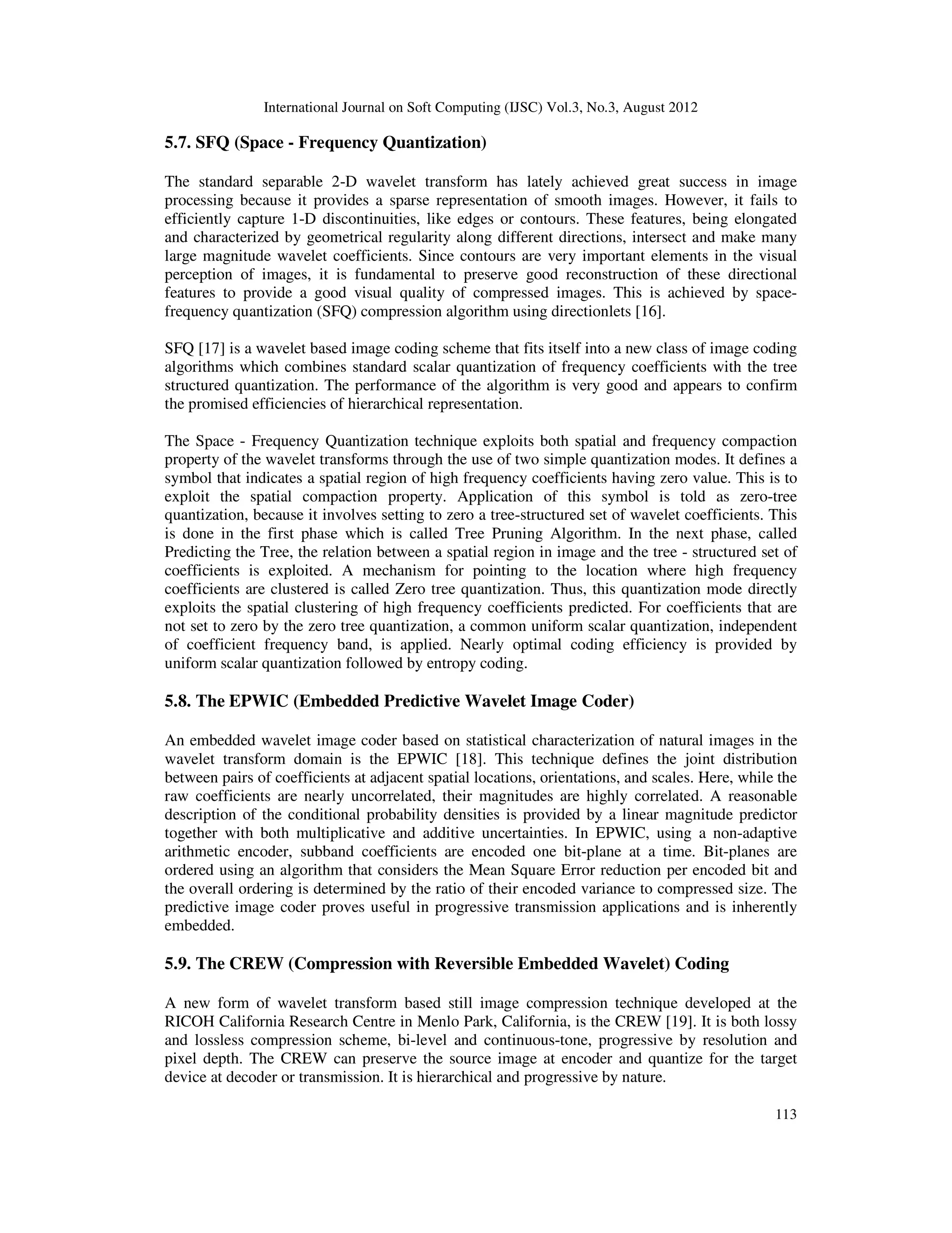 International Journal on Soft Computing (IJSC) Vol.3, No.3, August 2012
113
5.7. SFQ (Space - Frequency Quantization)
The standard separable 2-D wavelet transform has lately achieved great success in image
processing because it provides a sparse representation of smooth images. However, it fails to
efficiently capture 1-D discontinuities, like edges or contours. These features, being elongated
and characterized by geometrical regularity along different directions, intersect and make many
large magnitude wavelet coefficients. Since contours are very important elements in the visual
perception of images, it is fundamental to preserve good reconstruction of these directional
features to provide a good visual quality of compressed images. This is achieved by space-
frequency quantization (SFQ) compression algorithm using directionlets [16].
SFQ [17] is a wavelet based image coding scheme that fits itself into a new class of image coding
algorithms which combines standard scalar quantization of frequency coefficients with the tree
structured quantization. The performance of the algorithm is very good and appears to confirm
the promised efficiencies of hierarchical representation.
The Space - Frequency Quantization technique exploits both spatial and frequency compaction
property of the wavelet transforms through the use of two simple quantization modes. It defines a
symbol that indicates a spatial region of high frequency coefficients having zero value. This is to
exploit the spatial compaction property. Application of this symbol is told as zero-tree
quantization, because it involves setting to zero a tree-structured set of wavelet coefficients. This
is done in the first phase which is called Tree Pruning Algorithm. In the next phase, called
Predicting the Tree, the relation between a spatial region in image and the tree - structured set of
coefficients is exploited. A mechanism for pointing to the location where high frequency
coefficients are clustered is called Zero tree quantization. Thus, this quantization mode directly
exploits the spatial clustering of high frequency coefficients predicted. For coefficients that are
not set to zero by the zero tree quantization, a common uniform scalar quantization, independent
of coefficient frequency band, is applied. Nearly optimal coding efficiency is provided by
uniform scalar quantization followed by entropy coding.
5.8. The EPWIC (Embedded Predictive Wavelet Image Coder)
An embedded wavelet image coder based on statistical characterization of natural images in the
wavelet transform domain is the EPWIC [18]. This technique defines the joint distribution
between pairs of coefficients at adjacent spatial locations, orientations, and scales. Here, while the
raw coefficients are nearly uncorrelated, their magnitudes are highly correlated. A reasonable
description of the conditional probability densities is provided by a linear magnitude predictor
together with both multiplicative and additive uncertainties. In EPWIC, using a non-adaptive
arithmetic encoder, subband coefficients are encoded one bit-plane at a time. Bit-planes are
ordered using an algorithm that considers the Mean Square Error reduction per encoded bit and
the overall ordering is determined by the ratio of their encoded variance to compressed size. The
predictive image coder proves useful in progressive transmission applications and is inherently
embedded.
5.9. The CREW (Compression with Reversible Embedded Wavelet) Coding
A new form of wavelet transform based still image compression technique developed at the
RICOH California Research Centre in Menlo Park, California, is the CREW [19]. It is both lossy
and lossless compression scheme, bi-level and continuous-tone, progressive by resolution and
pixel depth. The CREW can preserve the source image at encoder and quantize for the target
device at decoder or transmission. It is hierarchical and progressive by nature.
 