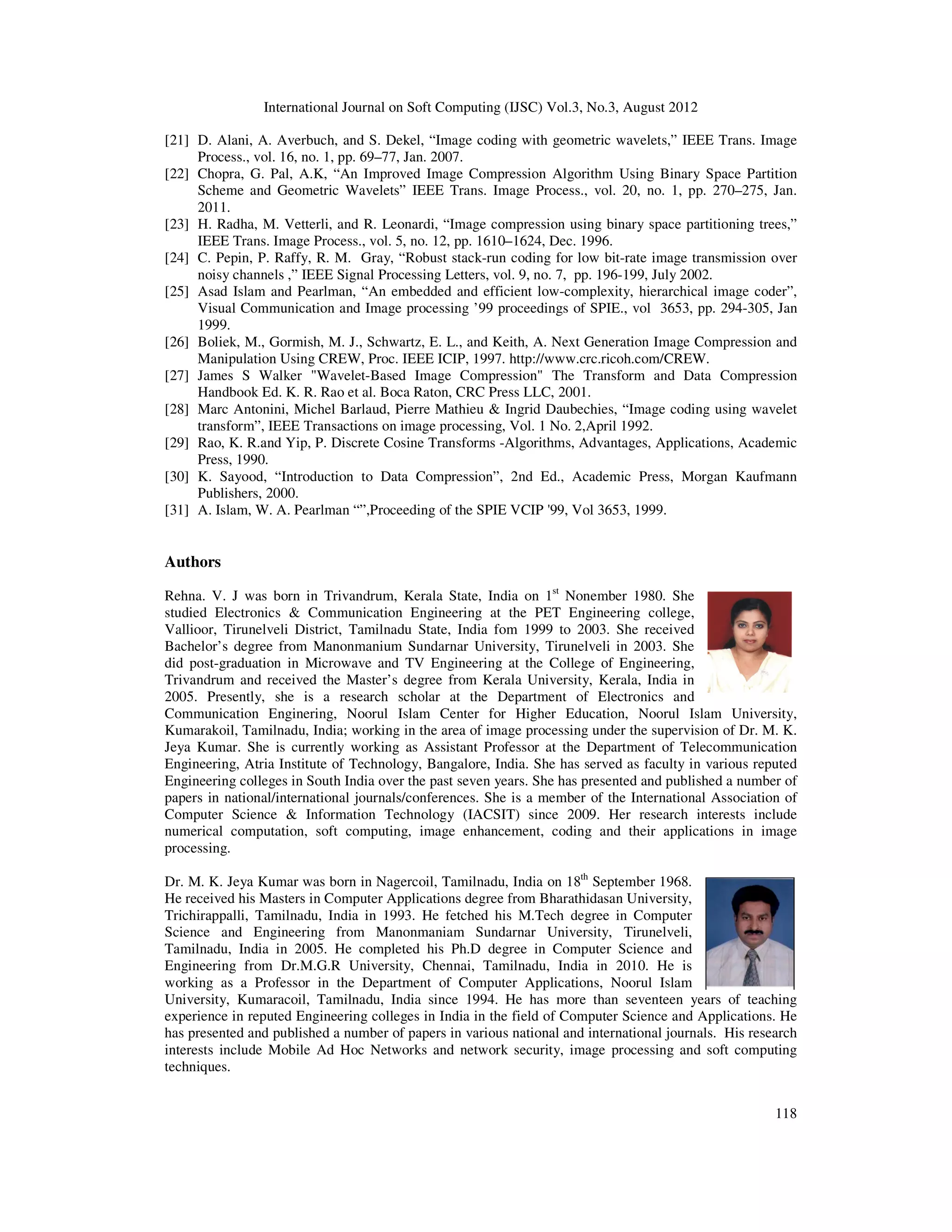 International Journal on Soft Computing (IJSC) Vol.3, No.3, August 2012
118
[21] D. Alani, A. Averbuch, and S. Dekel, “Image coding with geometric wavelets,” IEEE Trans. Image
Process., vol. 16, no. 1, pp. 69–77, Jan. 2007.
[22] Chopra, G. Pal, A.K, “An Improved Image Compression Algorithm Using Binary Space Partition
Scheme and Geometric Wavelets” IEEE Trans. Image Process., vol. 20, no. 1, pp. 270–275, Jan.
2011.
[23] H. Radha, M. Vetterli, and R. Leonardi, “Image compression using binary space partitioning trees,”
IEEE Trans. Image Process., vol. 5, no. 12, pp. 1610–1624, Dec. 1996.
[24] C. Pepin, P. Raffy, R. M. Gray, “Robust stack-run coding for low bit-rate image transmission over
noisy channels ,” IEEE Signal Processing Letters, vol. 9, no. 7, pp. 196-199, July 2002.
[25] Asad Islam and Pearlman, “An embedded and efficient low-complexity, hierarchical image coder”,
Visual Communication and Image processing ’99 proceedings of SPIE., vol 3653, pp. 294-305, Jan
1999.
[26] Boliek, M., Gormish, M. J., Schwartz, E. L., and Keith, A. Next Generation Image Compression and
Manipulation Using CREW, Proc. IEEE ICIP, 1997. http://www.crc.ricoh.com/CREW.
[27] James S Walker "Wavelet-Based Image Compression" The Transform and Data Compression
Handbook Ed. K. R. Rao et al. Boca Raton, CRC Press LLC, 2001.
[28] Marc Antonini, Michel Barlaud, Pierre Mathieu & Ingrid Daubechies, “Image coding using wavelet
transform”, IEEE Transactions on image processing, Vol. 1 No. 2,April 1992.
[29] Rao, K. R.and Yip, P. Discrete Cosine Transforms -Algorithms, Advantages, Applications, Academic
Press, 1990.
[30] K. Sayood, “Introduction to Data Compression”, 2nd Ed., Academic Press, Morgan Kaufmann
Publishers, 2000.
[31] A. Islam, W. A. Pearlman “”,Proceeding of the SPIE VCIP '99, Vol 3653, 1999.
Authors
Rehna. V. J was born in Trivandrum, Kerala State, India on 1st
Nonember 1980. She
studied Electronics & Communication Engineering at the PET Engineering college,
Vallioor, Tirunelveli District, Tamilnadu State, India fom 1999 to 2003. She received
Bachelor’s degree from Manonmanium Sundarnar University, Tirunelveli in 2003. She
did post-graduation in Microwave and TV Engineering at the College of Engineering,
Trivandrum and received the Master’s degree from Kerala University, Kerala, India in
2005. Presently, she is a research scholar at the Department of Electronics and
Communication Enginering, Noorul Islam Center for Higher Education, Noorul Islam University,
Kumarakoil, Tamilnadu, India; working in the area of image processing under the supervision of Dr. M. K.
Jeya Kumar. She is currently working as Assistant Professor at the Department of Telecommunication
Engineering, Atria Institute of Technology, Bangalore, India. She has served as faculty in various reputed
Engineering colleges in South India over the past seven years. She has presented and published a number of
papers in national/international journals/conferences. She is a member of the International Association of
Computer Science & Information Technology (IACSIT) since 2009. Her research interests include
numerical computation, soft computing, image enhancement, coding and their applications in image
processing.
Dr. M. K. Jeya Kumar was born in Nagercoil, Tamilnadu, India on 18th
September 1968.
He received his Masters in Computer Applications degree from Bharathidasan University,
Trichirappalli, Tamilnadu, India in 1993. He fetched his M.Tech degree in Computer
Science and Engineering from Manonmaniam Sundarnar University, Tirunelveli,
Tamilnadu, India in 2005. He completed his Ph.D degree in Computer Science and
Engineering from Dr.M.G.R University, Chennai, Tamilnadu, India in 2010. He is
working as a Professor in the Department of Computer Applications, Noorul Islam
University, Kumaracoil, Tamilnadu, India since 1994. He has more than seventeen years of teaching
experience in reputed Engineering colleges in India in the field of Computer Science and Applications. He
has presented and published a number of papers in various national and international journals. His research
interests include Mobile Ad Hoc Networks and network security, image processing and soft computing
techniques.
 