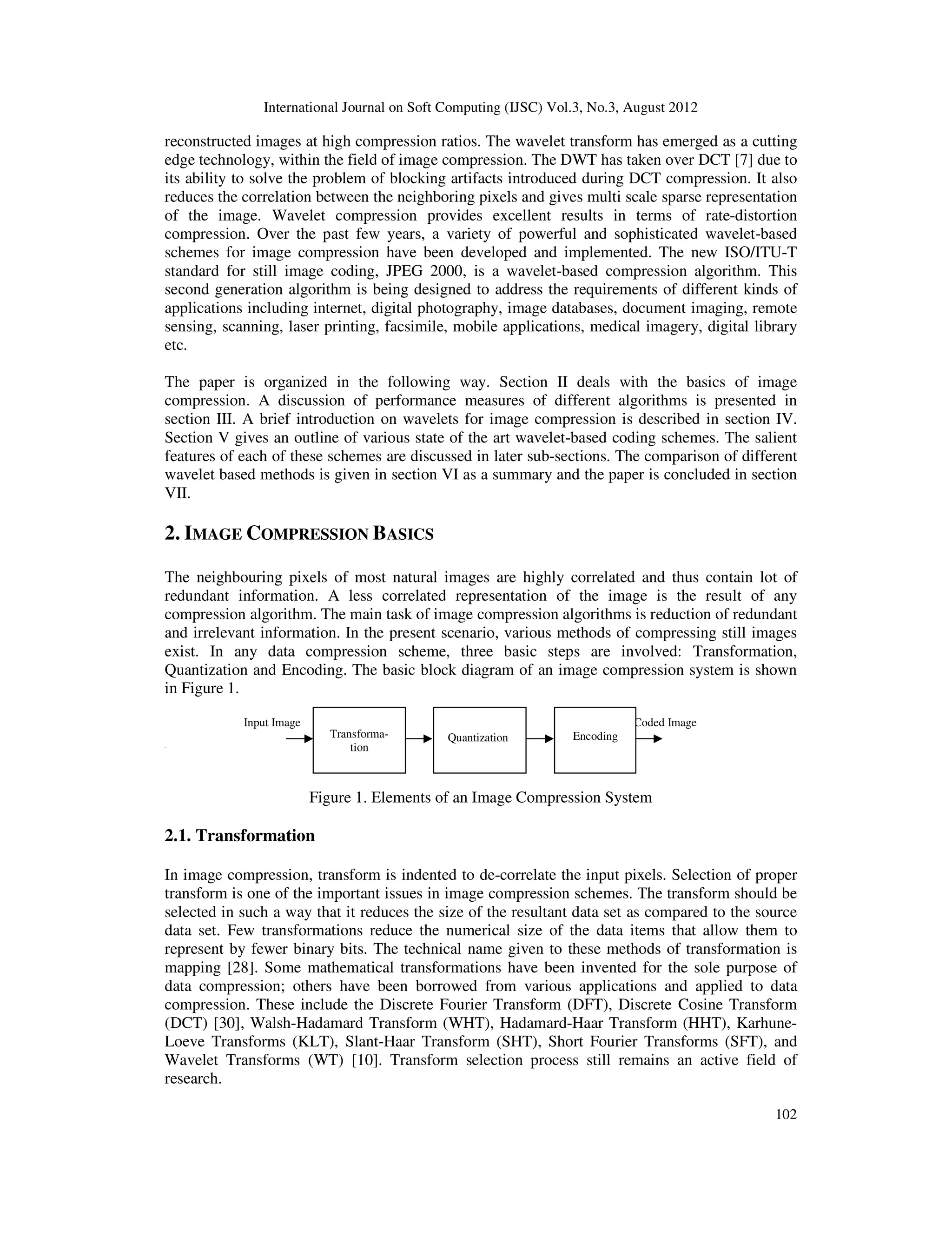 International Journal on Soft Computing (IJSC) Vol.3, No.3, August 2012
102
reconstructed images at high compression ratios. The wavelet transform has emerged as a cutting
edge technology, within the field of image compression. The DWT has taken over DCT [7] due to
its ability to solve the problem of blocking artifacts introduced during DCT compression. It also
reduces the correlation between the neighboring pixels and gives multi scale sparse representation
of the image. Wavelet compression provides excellent results in terms of rate-distortion
compression. Over the past few years, a variety of powerful and sophisticated wavelet-based
schemes for image compression have been developed and implemented. The new ISO/ITU-T
standard for still image coding, JPEG 2000, is a wavelet-based compression algorithm. This
second generation algorithm is being designed to address the requirements of different kinds of
applications including internet, digital photography, image databases, document imaging, remote
sensing, scanning, laser printing, facsimile, mobile applications, medical imagery, digital library
etc.
The paper is organized in the following way. Section II deals with the basics of image
compression. A discussion of performance measures of different algorithms is presented in
section III. A brief introduction on wavelets for image compression is described in section IV.
Section V gives an outline of various state of the art wavelet-based coding schemes. The salient
features of each of these schemes are discussed in later sub-sections. The comparison of different
wavelet based methods is given in section VI as a summary and the paper is concluded in section
VII.
2. IMAGE COMPRESSION BASICS
The neighbouring pixels of most natural images are highly correlated and thus contain lot of
redundant information. A less correlated representation of the image is the result of any
compression algorithm. The main task of image compression algorithms is reduction of redundant
and irrelevant information. In the present scenario, various methods of compressing still images
exist. In any data compression scheme, three basic steps are involved: Transformation,
Quantization and Encoding. The basic block diagram of an image compression system is shown
in Figure 1.
Input Image Coded Image
[[[
Figure 1. Elements of an Image Compression System
2.1. Transformation
In image compression, transform is indented to de-correlate the input pixels. Selection of proper
transform is one of the important issues in image compression schemes. The transform should be
selected in such a way that it reduces the size of the resultant data set as compared to the source
data set. Few transformations reduce the numerical size of the data items that allow them to
represent by fewer binary bits. The technical name given to these methods of transformation is
mapping [28]. Some mathematical transformations have been invented for the sole purpose of
data compression; others have been borrowed from various applications and applied to data
compression. These include the Discrete Fourier Transform (DFT), Discrete Cosine Transform
(DCT) [30], Walsh-Hadamard Transform (WHT), Hadamard-Haar Transform (HHT), Karhune-
Loeve Transforms (KLT), Slant-Haar Transform (SHT), Short Fourier Transforms (SFT), and
Wavelet Transforms (WT) [10]. Transform selection process still remains an active field of
research.
Transforma-
tion
Quantization Encoding
 