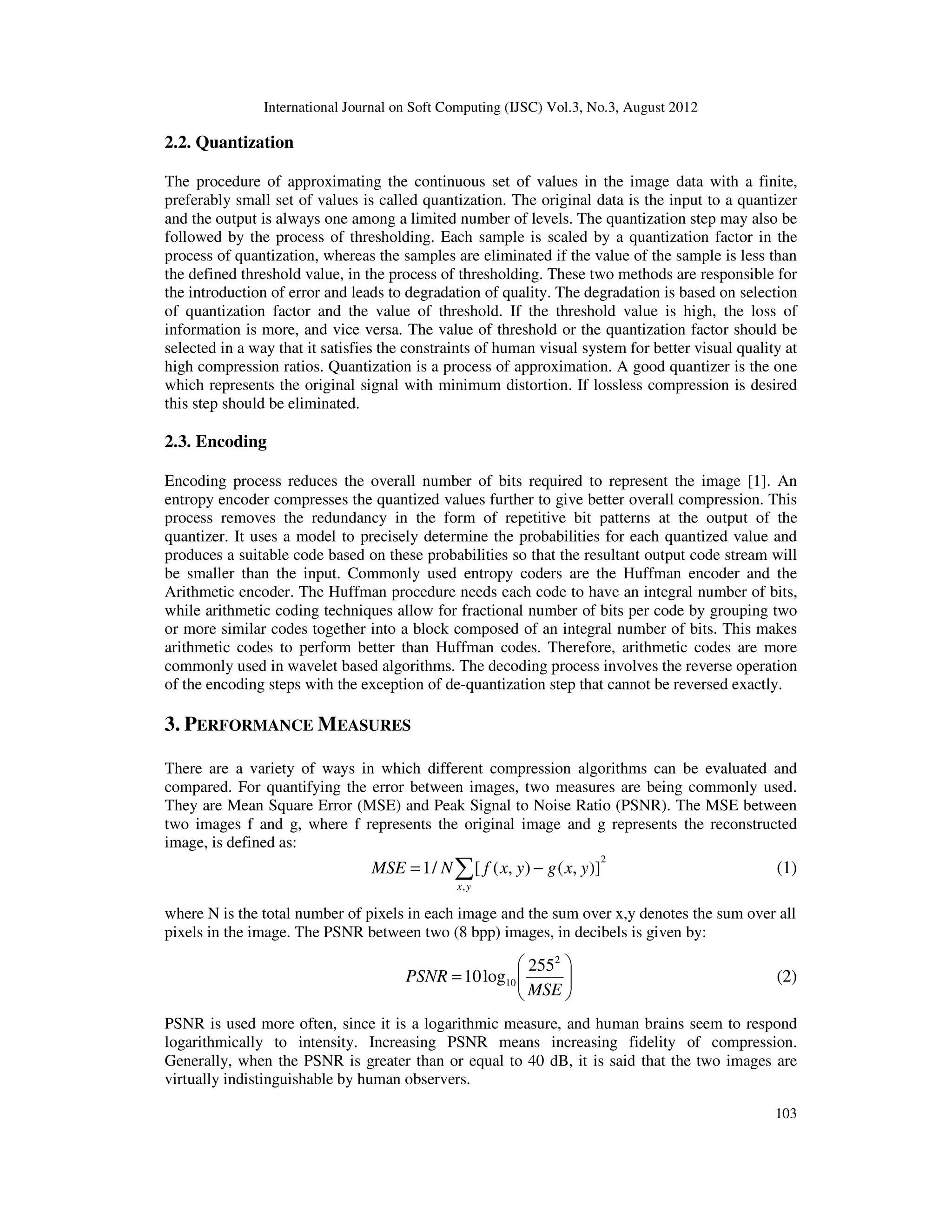 International Journal on Soft Computing (IJSC) Vol.3, No.3, August 2012
103
2.2. Quantization
The procedure of approximating the continuous set of values in the image data with a finite,
preferably small set of values is called quantization. The original data is the input to a quantizer
and the output is always one among a limited number of levels. The quantization step may also be
followed by the process of thresholding. Each sample is scaled by a quantization factor in the
process of quantization, whereas the samples are eliminated if the value of the sample is less than
the defined threshold value, in the process of thresholding. These two methods are responsible for
the introduction of error and leads to degradation of quality. The degradation is based on selection
of quantization factor and the value of threshold. If the threshold value is high, the loss of
information is more, and vice versa. The value of threshold or the quantization factor should be
selected in a way that it satisfies the constraints of human visual system for better visual quality at
high compression ratios. Quantization is a process of approximation. A good quantizer is the one
which represents the original signal with minimum distortion. If lossless compression is desired
this step should be eliminated.
2.3. Encoding
Encoding process reduces the overall number of bits required to represent the image [1]. An
entropy encoder compresses the quantized values further to give better overall compression. This
process removes the redundancy in the form of repetitive bit patterns at the output of the
quantizer. It uses a model to precisely determine the probabilities for each quantized value and
produces a suitable code based on these probabilities so that the resultant output code stream will
be smaller than the input. Commonly used entropy coders are the Huffman encoder and the
Arithmetic encoder. The Huffman procedure needs each code to have an integral number of bits,
while arithmetic coding techniques allow for fractional number of bits per code by grouping two
or more similar codes together into a block composed of an integral number of bits. This makes
arithmetic codes to perform better than Huffman codes. Therefore, arithmetic codes are more
commonly used in wavelet based algorithms. The decoding process involves the reverse operation
of the encoding steps with the exception of de-quantization step that cannot be reversed exactly.
3. PERFORMANCE MEASURES
There are a variety of ways in which different compression algorithms can be evaluated and
compared. For quantifying the error between images, two measures are being commonly used.
They are Mean Square Error (MSE) and Peak Signal to Noise Ratio (PSNR). The MSE between
two images f and g, where f represents the original image and g represents the reconstructed
image, is defined as:
2
,
)],(),([/1 ∑ −=
yx
yxgyxfNMSE (1)
where N is the total number of pixels in each image and the sum over x,y denotes the sum over all
pixels in the image. The PSNR between two (8 bpp) images, in decibels is given by:






=
MSE
PSNR
2
10
255
log10 (2)
PSNR is used more often, since it is a logarithmic measure, and human brains seem to respond
logarithmically to intensity. Increasing PSNR means increasing fidelity of compression.
Generally, when the PSNR is greater than or equal to 40 dB, it is said that the two images are
virtually indistinguishable by human observers.
 
