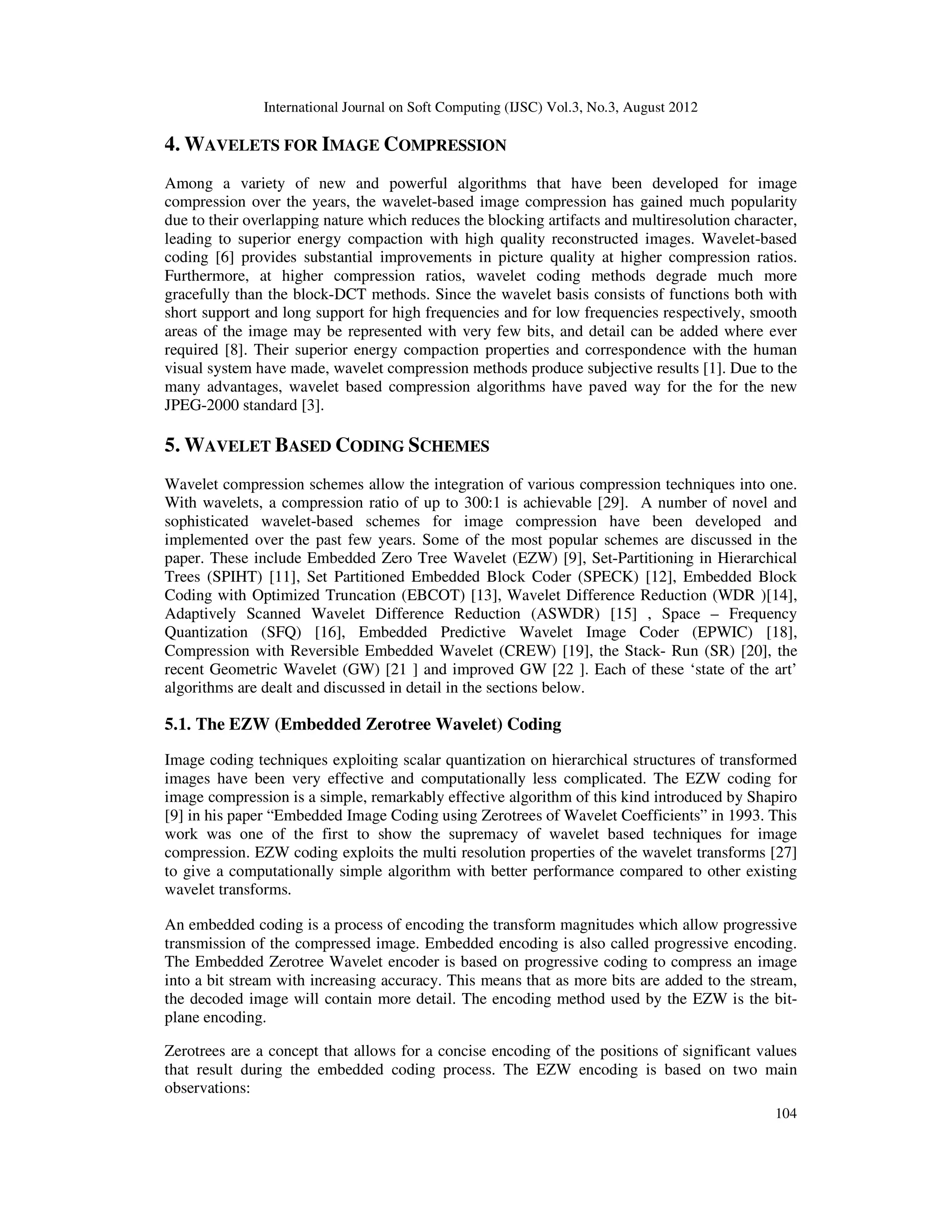 International Journal on Soft Computing (IJSC) Vol.3, No.3, August 2012
104
4. WAVELETS FOR IMAGE COMPRESSION
Among a variety of new and powerful algorithms that have been developed for image
compression over the years, the wavelet-based image compression has gained much popularity
due to their overlapping nature which reduces the blocking artifacts and multiresolution character,
leading to superior energy compaction with high quality reconstructed images. Wavelet-based
coding [6] provides substantial improvements in picture quality at higher compression ratios.
Furthermore, at higher compression ratios, wavelet coding methods degrade much more
gracefully than the block-DCT methods. Since the wavelet basis consists of functions both with
short support and long support for high frequencies and for low frequencies respectively, smooth
areas of the image may be represented with very few bits, and detail can be added where ever
required [8]. Their superior energy compaction properties and correspondence with the human
visual system have made, wavelet compression methods produce subjective results [1]. Due to the
many advantages, wavelet based compression algorithms have paved way for the for the new
JPEG-2000 standard [3].
5. WAVELET BASED CODING SCHEMES
Wavelet compression schemes allow the integration of various compression techniques into one.
With wavelets, a compression ratio of up to 300:1 is achievable [29]. A number of novel and
sophisticated wavelet-based schemes for image compression have been developed and
implemented over the past few years. Some of the most popular schemes are discussed in the
paper. These include Embedded Zero Tree Wavelet (EZW) [9], Set-Partitioning in Hierarchical
Trees (SPIHT) [11], Set Partitioned Embedded Block Coder (SPECK) [12], Embedded Block
Coding with Optimized Truncation (EBCOT) [13], Wavelet Difference Reduction (WDR )[14],
Adaptively Scanned Wavelet Difference Reduction (ASWDR) [15] , Space – Frequency
Quantization (SFQ) [16], Embedded Predictive Wavelet Image Coder (EPWIC) [18],
Compression with Reversible Embedded Wavelet (CREW) [19], the Stack- Run (SR) [20], the
recent Geometric Wavelet (GW) [21 ] and improved GW [22 ]. Each of these ‘state of the art’
algorithms are dealt and discussed in detail in the sections below.
5.1. The EZW (Embedded Zerotree Wavelet) Coding
Image coding techniques exploiting scalar quantization on hierarchical structures of transformed
images have been very effective and computationally less complicated. The EZW coding for
image compression is a simple, remarkably effective algorithm of this kind introduced by Shapiro
[9] in his paper “Embedded Image Coding using Zerotrees of Wavelet Coefficients” in 1993. This
work was one of the first to show the supremacy of wavelet based techniques for image
compression. EZW coding exploits the multi resolution properties of the wavelet transforms [27]
to give a computationally simple algorithm with better performance compared to other existing
wavelet transforms.
An embedded coding is a process of encoding the transform magnitudes which allow progressive
transmission of the compressed image. Embedded encoding is also called progressive encoding.
The Embedded Zerotree Wavelet encoder is based on progressive coding to compress an image
into a bit stream with increasing accuracy. This means that as more bits are added to the stream,
the decoded image will contain more detail. The encoding method used by the EZW is the bit-
plane encoding.
Zerotrees are a concept that allows for a concise encoding of the positions of significant values
that result during the embedded coding process. The EZW encoding is based on two main
observations:
 