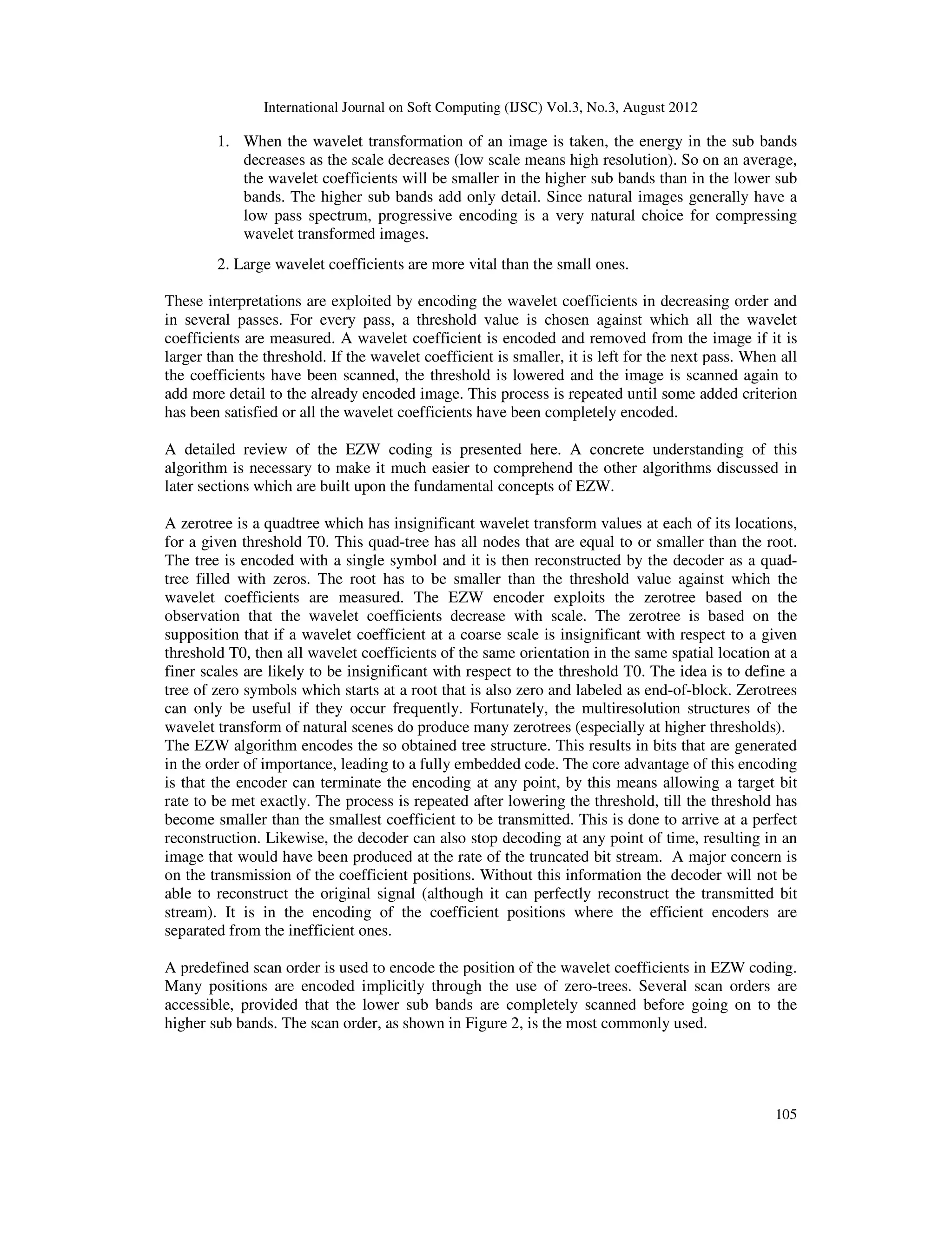 International Journal on Soft Computing (IJSC) Vol.3, No.3, August 2012
105
1. When the wavelet transformation of an image is taken, the energy in the sub bands
decreases as the scale decreases (low scale means high resolution). So on an average,
the wavelet coefficients will be smaller in the higher sub bands than in the lower sub
bands. The higher sub bands add only detail. Since natural images generally have a
low pass spectrum, progressive encoding is a very natural choice for compressing
wavelet transformed images.
2. Large wavelet coefficients are more vital than the small ones.
These interpretations are exploited by encoding the wavelet coefficients in decreasing order and
in several passes. For every pass, a threshold value is chosen against which all the wavelet
coefficients are measured. A wavelet coefficient is encoded and removed from the image if it is
larger than the threshold. If the wavelet coefficient is smaller, it is left for the next pass. When all
the coefficients have been scanned, the threshold is lowered and the image is scanned again to
add more detail to the already encoded image. This process is repeated until some added criterion
has been satisfied or all the wavelet coefficients have been completely encoded.
A detailed review of the EZW coding is presented here. A concrete understanding of this
algorithm is necessary to make it much easier to comprehend the other algorithms discussed in
later sections which are built upon the fundamental concepts of EZW.
A zerotree is a quadtree which has insignificant wavelet transform values at each of its locations,
for a given threshold T0. This quad-tree has all nodes that are equal to or smaller than the root.
The tree is encoded with a single symbol and it is then reconstructed by the decoder as a quad-
tree filled with zeros. The root has to be smaller than the threshold value against which the
wavelet coefficients are measured. The EZW encoder exploits the zerotree based on the
observation that the wavelet coefficients decrease with scale. The zerotree is based on the
supposition that if a wavelet coefficient at a coarse scale is insignificant with respect to a given
threshold T0, then all wavelet coefficients of the same orientation in the same spatial location at a
finer scales are likely to be insignificant with respect to the threshold T0. The idea is to define a
tree of zero symbols which starts at a root that is also zero and labeled as end-of-block. Zerotrees
can only be useful if they occur frequently. Fortunately, the multiresolution structures of the
wavelet transform of natural scenes do produce many zerotrees (especially at higher thresholds).
The EZW algorithm encodes the so obtained tree structure. This results in bits that are generated
in the order of importance, leading to a fully embedded code. The core advantage of this encoding
is that the encoder can terminate the encoding at any point, by this means allowing a target bit
rate to be met exactly. The process is repeated after lowering the threshold, till the threshold has
become smaller than the smallest coefficient to be transmitted. This is done to arrive at a perfect
reconstruction. Likewise, the decoder can also stop decoding at any point of time, resulting in an
image that would have been produced at the rate of the truncated bit stream. A major concern is
on the transmission of the coefficient positions. Without this information the decoder will not be
able to reconstruct the original signal (although it can perfectly reconstruct the transmitted bit
stream). It is in the encoding of the coefficient positions where the efficient encoders are
separated from the inefficient ones.
A predefined scan order is used to encode the position of the wavelet coefficients in EZW coding.
Many positions are encoded implicitly through the use of zero-trees. Several scan orders are
accessible, provided that the lower sub bands are completely scanned before going on to the
higher sub bands. The scan order, as shown in Figure 2, is the most commonly used.
 