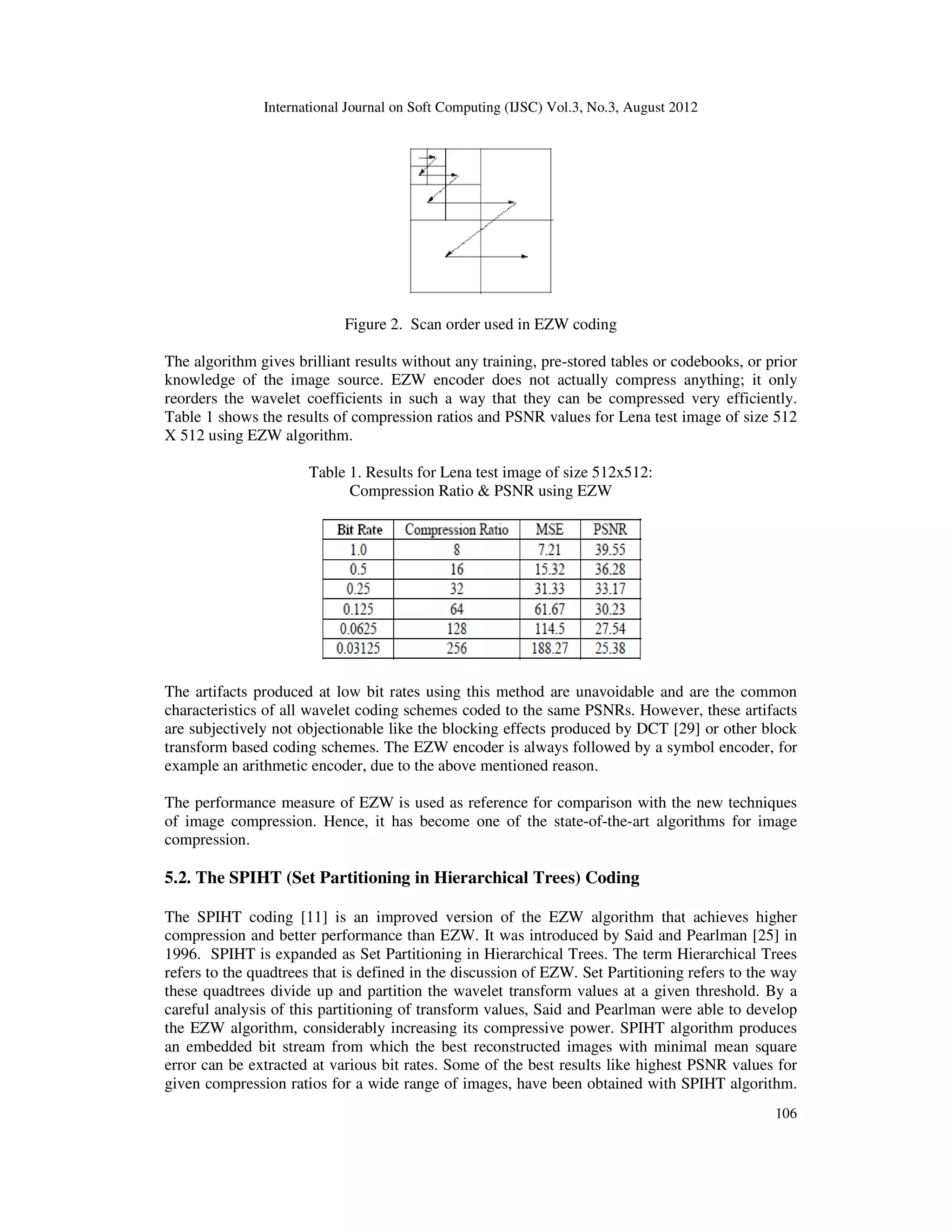 International Journal on Soft Computing (IJSC) Vol.3, No.3, August 2012
106
Figure 2. Scan order used in EZW coding
The algorithm gives brilliant results without any training, pre-stored tables or codebooks, or prior
knowledge of the image source. EZW encoder does not actually compress anything; it only
reorders the wavelet coefficients in such a way that they can be compressed very efficiently.
Table 1 shows the results of compression ratios and PSNR values for Lena test image of size 512
X 512 using EZW algorithm.
Table 1. Results for Lena test image of size 512x512:
Compression Ratio & PSNR using EZW
The artifacts produced at low bit rates using this method are unavoidable and are the common
characteristics of all wavelet coding schemes coded to the same PSNRs. However, these artifacts
are subjectively not objectionable like the blocking effects produced by DCT [29] or other block
transform based coding schemes. The EZW encoder is always followed by a symbol encoder, for
example an arithmetic encoder, due to the above mentioned reason.
The performance measure of EZW is used as reference for comparison with the new techniques
of image compression. Hence, it has become one of the state-of-the-art algorithms for image
compression.
5.2. The SPIHT (Set Partitioning in Hierarchical Trees) Coding
The SPIHT coding [11] is an improved version of the EZW algorithm that achieves higher
compression and better performance than EZW. It was introduced by Said and Pearlman [25] in
1996. SPIHT is expanded as Set Partitioning in Hierarchical Trees. The term Hierarchical Trees
refers to the quadtrees that is defined in the discussion of EZW. Set Partitioning refers to the way
these quadtrees divide up and partition the wavelet transform values at a given threshold. By a
careful analysis of this partitioning of transform values, Said and Pearlman were able to develop
the EZW algorithm, considerably increasing its compressive power. SPIHT algorithm produces
an embedded bit stream from which the best reconstructed images with minimal mean square
error can be extracted at various bit rates. Some of the best results like highest PSNR values for
given compression ratios for a wide range of images, have been obtained with SPIHT algorithm.
 