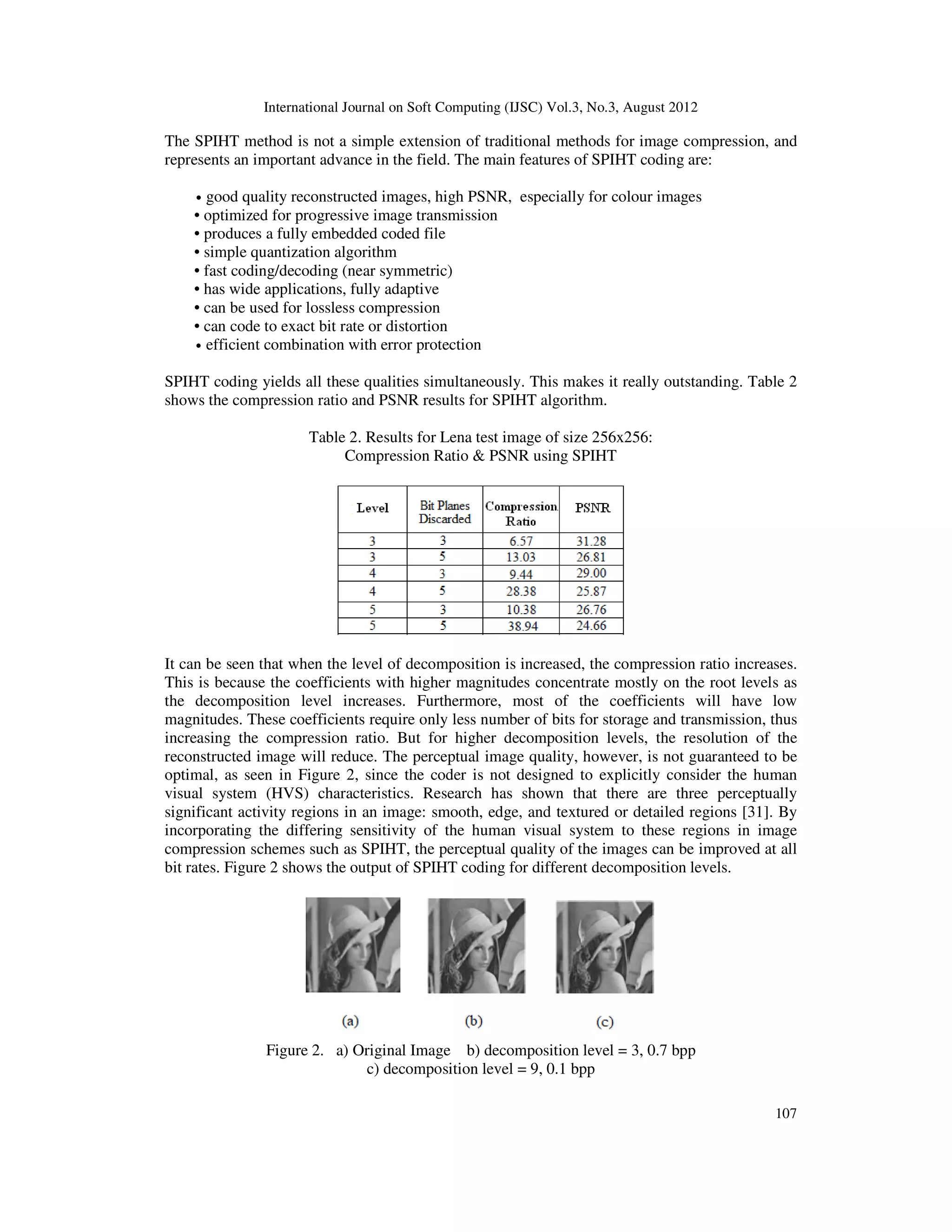 International Journal on Soft Computing (IJSC) Vol.3, No.3, August 2012
107
The SPIHT method is not a simple extension of traditional methods for image compression, and
represents an important advance in the field. The main features of SPIHT coding are:
• good quality reconstructed images, high PSNR, especially for colour images
• optimized for progressive image transmission
• produces a fully embedded coded file
• simple quantization algorithm
• fast coding/decoding (near symmetric)
• has wide applications, fully adaptive
• can be used for lossless compression
• can code to exact bit rate or distortion
• efficient combination with error protection
SPIHT coding yields all these qualities simultaneously. This makes it really outstanding. Table 2
shows the compression ratio and PSNR results for SPIHT algorithm.
Table 2. Results for Lena test image of size 256x256:
Compression Ratio & PSNR using SPIHT
It can be seen that when the level of decomposition is increased, the compression ratio increases.
This is because the coefficients with higher magnitudes concentrate mostly on the root levels as
the decomposition level increases. Furthermore, most of the coefficients will have low
magnitudes. These coefficients require only less number of bits for storage and transmission, thus
increasing the compression ratio. But for higher decomposition levels, the resolution of the
reconstructed image will reduce. The perceptual image quality, however, is not guaranteed to be
optimal, as seen in Figure 2, since the coder is not designed to explicitly consider the human
visual system (HVS) characteristics. Research has shown that there are three perceptually
significant activity regions in an image: smooth, edge, and textured or detailed regions [31]. By
incorporating the differing sensitivity of the human visual system to these regions in image
compression schemes such as SPIHT, the perceptual quality of the images can be improved at all
bit rates. Figure 2 shows the output of SPIHT coding for different decomposition levels.
Figure 2. a) Original Image b) decomposition level = 3, 0.7 bpp
c) decomposition level = 9, 0.1 bpp
 