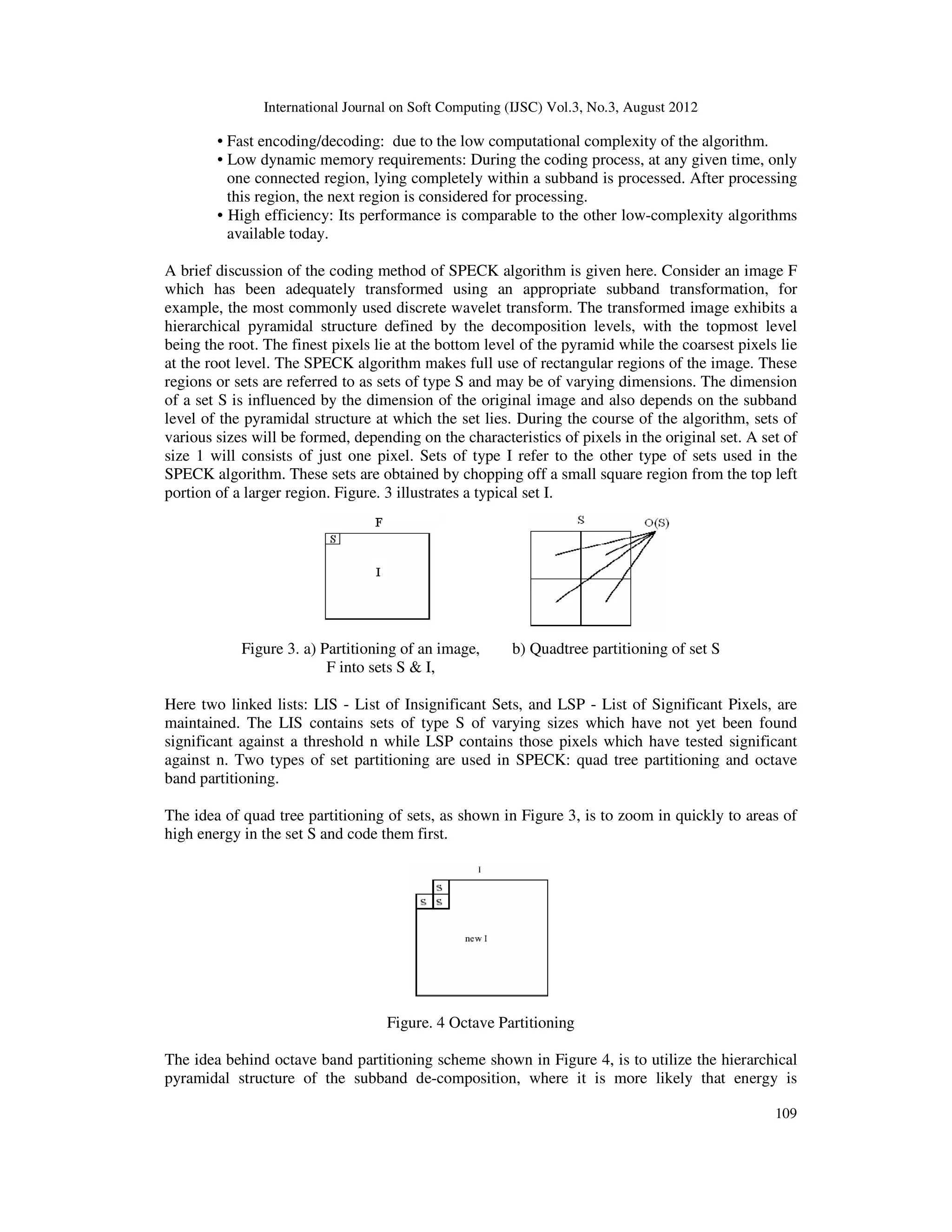 International Journal on Soft Computing (IJSC) Vol.3, No.3, August 2012
109
• Fast encoding/decoding: due to the low computational complexity of the algorithm.
• Low dynamic memory requirements: During the coding process, at any given time, only
one connected region, lying completely within a subband is processed. After processing
this region, the next region is considered for processing.
• High efficiency: Its performance is comparable to the other low-complexity algorithms
available today.
A brief discussion of the coding method of SPECK algorithm is given here. Consider an image F
which has been adequately transformed using an appropriate subband transformation, for
example, the most commonly used discrete wavelet transform. The transformed image exhibits a
hierarchical pyramidal structure defined by the decomposition levels, with the topmost level
being the root. The finest pixels lie at the bottom level of the pyramid while the coarsest pixels lie
at the root level. The SPECK algorithm makes full use of rectangular regions of the image. These
regions or sets are referred to as sets of type S and may be of varying dimensions. The dimension
of a set S is influenced by the dimension of the original image and also depends on the subband
level of the pyramidal structure at which the set lies. During the course of the algorithm, sets of
various sizes will be formed, depending on the characteristics of pixels in the original set. A set of
size 1 will consists of just one pixel. Sets of type I refer to the other type of sets used in the
SPECK algorithm. These sets are obtained by chopping off a small square region from the top left
portion of a larger region. Figure. 3 illustrates a typical set I.
Figure 3. a) Partitioning of an image, b) Quadtree partitioning of set S
F into sets S & I,
Here two linked lists: LIS - List of Insignificant Sets, and LSP - List of Significant Pixels, are
maintained. The LIS contains sets of type S of varying sizes which have not yet been found
significant against a threshold n while LSP contains those pixels which have tested significant
against n. Two types of set partitioning are used in SPECK: quad tree partitioning and octave
band partitioning.
The idea of quad tree partitioning of sets, as shown in Figure 3, is to zoom in quickly to areas of
high energy in the set S and code them first.
Figure. 4 Octave Partitioning
The idea behind octave band partitioning scheme shown in Figure 4, is to utilize the hierarchical
pyramidal structure of the subband de-composition, where it is more likely that energy is
 