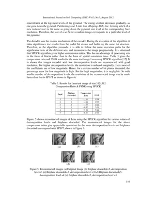 International Journal on Soft Computing (IJSC) Vol.3, No.3, August 2012
110
concentrated at the top most levels of the pyramid. The energy content decreases gradually, as
one goes down the pyramid. Partitioning a set S into four offsprings O(S) (i.e. forming sets S of a
new reduced size) is the same as going down the pyramid one level at the corresponding finer
resolution. Therefore, the size of a set S for a random image corresponds to a particular level of
the pyramid.
The decoder uses the inverse mechanism of the encoder. During the execution of the algorithm, it
takes significance test results from the coded bit stream and builds up the same list structure.
Therefore, as the algorithm proceeds, it is able to follow the same execution paths for the
significance tests of the different sets, and reconstructs the image progressively. It is observed
that SPECK algorithm gives higher compression ratios. This has an advantage of processing sets
in the form of blocks rather than in the form of spatial orientation trees. Table 3 gives the
compression ratio and PSNR results for the same test image Lena using SPECK algorithm [12]. It
is shown that images encoded with low decomposition levels are reconstructed with good
resolution. For higher decomposition levels, the resolution is reduced marginally. Here most of
the coefficients are of low magnitude. Hence, for a certain number of bit planes discarded, the
percentage error for low magnitude is high. But for high magnitudes, it is negligible. So with
smaller number of decomposition levels, the resolution of the reconstructed image can be made
better than that in SPIHT as shown in Figure 6.
Table 3. Results for Lena test image of size 512x512:
Compression Ratio & PSNR using SPECK
Figure. 5 shows reconstructed images of Lena using the SPECK algorithm for various values of
decomposition levels and bitplanes discarded. The reconstructed images for the above
compression ratios give appreciable resolution for the same decomposition levels and bitplanes
discarded as compared with SPIHT, shown in Figure 6.
Figure 5. Reconstructed Images (a) Original Image (b) Bitplane discarded=3, decomposition
level=3 (c) Bitplane discarded=3, decomposition level =5 (d) Bitplane discarded=5,
decomposition level =4 (e) Bitplane discarded=5, decomposition level =5
 
