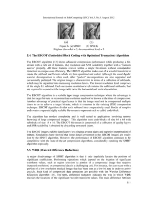 International Journal on Soft Computing (IJSC) Vol.3, No.3, August 2012
111
Figure 6. (a) SPIHT (b) SPECK
Bitplane discarded = 3, decomposition level = 3
5.4. The EBCOT (Embedded Block Coding with Optimized Truncation) Algorithm
The EBCOT algorithm [13] shows advanced compression performance while producing a bit-
stream with a rich set of features, like resolution and SNR scalability together with a “random
access” property. All these features coexist within a single bit-stream without considerable
reduction in compression efficiency. The EBCOT algorithm makes use of a wavelet transform to
create the subband coefficients which are then quantized and coded. Although the usual dyadic
wavelet decomposition is often used, other "packet" decompositions are also supported and
occasionally preferred. The original image is characterized in terms of a collection of subbands,
which may be organized into increasing resolution levels. The lowest resolution level comprises
of the single LL subband. Each successive resolution level contains the additional subbands, that
are required to reconstruct the image with twice the horizontal and vertical resolution.
The EBCOT algorithm is a scalable type image compression technique where the advantage is
that the target bit-rate or reconstruction resolution need not be known at the time of compression.
Another advantage of practical significance is that the image need not be compressed multiple
times so as to achieve a target bit-rate, which is common in the existing JPEG compression
technique. EBCOT algorithm divides each subband into comparatively small blocks of samples
and creates a separate highly scalable bit-stream to represent each so called code-block.
The algorithm has modest complexity and is well suited to applications involving remote
browsing of large compressed images. This algorithm uses code-blocks of size 64 x 64 with
subblocks of size 16 x 16. The EBCOT bit-stream is composed of a collection of quality layers
and SNR scalability is obtained by discarding unwanted layers.
The EBCOT images exhibit significantly less ringing around edges and superior interpretation of
texture. Simulations have showed that some details preserved in the EBCOT images are totally
lost by the SPIHT algorithm. However, the performance of EBCOT algorithm continues to be
competitive with the state-of-the-art compression algorithms, considerably outdoing the SPIHT
algorithm especially.
5.5. WDR (Wavelet Difference Reduction)
A major disadvantage of SPIHT algorithm is that it only implicitly locates the position of
significant coefficients. Performing operations which depend on the location of significant
transform values, such as region selection (a portion of a compressed image that requires
increased resolution) on compressed data is a challenging task. For instance, this can occur with a
portion of a low resolution medical image that has been sent at a low bit rate in order to arrive
quickly. Such kind of compressed data operations are possible with the Wavelet Difference
Reduction algorithm [14]. The term, difference reduction indicates the way in which WDR
encodes the locations of the significant wavelet transform values. The main difference between
 