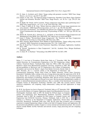International Journal on Soft Computing (IJSC) Vol.3, No.3, August 2012
118
[21] D. Alani, A. Averbuch, and S. Dekel, “Image coding with geometric wavelets,” IEEE Trans. Image
Process., vol. 16, no. 1, pp. 69–77, Jan. 2007.
[22] Chopra, G. Pal, A.K, “An Improved Image Compression Algorithm Using Binary Space Partition
Scheme and Geometric Wavelets” IEEE Trans. Image Process., vol. 20, no. 1, pp. 270–275, Jan.
2011.
[23] H. Radha, M. Vetterli, and R. Leonardi, “Image compression using binary space partitioning trees,”
IEEE Trans. Image Process., vol. 5, no. 12, pp. 1610–1624, Dec. 1996.
[24] C. Pepin, P. Raffy, R. M. Gray, “Robust stack-run coding for low bit-rate image transmission over
noisy channels ,” IEEE Signal Processing Letters, vol. 9, no. 7, pp. 196-199, July 2002.
[25] Asad Islam and Pearlman, “An embedded and efficient low-complexity, hierarchical image coder”,
Visual Communication and Image processing ’99 proceedings of SPIE., vol 3653, pp. 294-305, Jan
1999.
[26] Boliek, M., Gormish, M. J., Schwartz, E. L., and Keith, A. Next Generation Image Compression and
Manipulation Using CREW, Proc. IEEE ICIP, 1997. http://www.crc.ricoh.com/CREW.
[27] James S Walker "Wavelet-Based Image Compression" The Transform and Data Compression
Handbook Ed. K. R. Rao et al. Boca Raton, CRC Press LLC, 2001.
[28] Marc Antonini, Michel Barlaud, Pierre Mathieu & Ingrid Daubechies, “Image coding using wavelet
transform”, IEEE Transactions on image processing, Vol. 1 No. 2,April 1992.
[29] Rao, K. R.and Yip, P. Discrete Cosine Transforms -Algorithms, Advantages, Applications, Academic
Press, 1990.
[30] K. Sayood, “Introduction to Data Compression”, 2nd Ed., Academic Press, Morgan Kaufmann
Publishers, 2000.
[31] A. Islam, W. A. Pearlman “”,Proceeding of the SPIE VCIP '99, Vol 3653, 1999.
Authors
Rehna. V. J was born in Trivandrum, Kerala State, India on 1st
Nonember 1980. She
studied Electronics & Communication Engineering at the PET Engineering college,
Vallioor, Tirunelveli District, Tamilnadu State, India fom 1999 to 2003. She received
Bachelor’s degree from Manonmanium Sundarnar University, Tirunelveli in 2003. She
did post-graduation in Microwave and TV Engineering at the College of Engineering,
Trivandrum and received the Master’s degree from Kerala University, Kerala, India in
2005. Presently, she is a research scholar at the Department of Electronics and
Communication Enginering, Noorul Islam Center for Higher Education, Noorul Islam University,
Kumarakoil, Tamilnadu, India; working in the area of image processing under the supervision of Dr. M. K.
Jeya Kumar. She is currently working as Assistant Professor at the Department of Telecommunication
Engineering, Atria Institute of Technology, Bangalore, India. She has served as faculty in various reputed
Engineering colleges in South India over the past seven years. She has presented and published a number of
papers in national/international journals/conferences. She is a member of the International Association of
Computer Science & Information Technology (IACSIT) since 2009. Her research interests include
numerical computation, soft computing, image enhancement, coding and their applications in image
processing.
Dr. M. K. Jeya Kumar was born in Nagercoil, Tamilnadu, India on 18th
September 1968.
He received his Masters in Computer Applications degree from Bharathidasan University,
Trichirappalli, Tamilnadu, India in 1993. He fetched his M.Tech degree in Computer
Science and Engineering from Manonmaniam Sundarnar University, Tirunelveli,
Tamilnadu, India in 2005. He completed his Ph.D degree in Computer Science and
Engineering from Dr.M.G.R University, Chennai, Tamilnadu, India in 2010. He is
working as a Professor in the Department of Computer Applications, Noorul Islam
University, Kumaracoil, Tamilnadu, India since 1994. He has more than seventeen years of teaching
experience in reputed Engineering colleges in India in the field of Computer Science and Applications. He
has presented and published a number of papers in various national and international journals. His research
interests include Mobile Ad Hoc Networks and network security, image processing and soft computing
techniques.
 