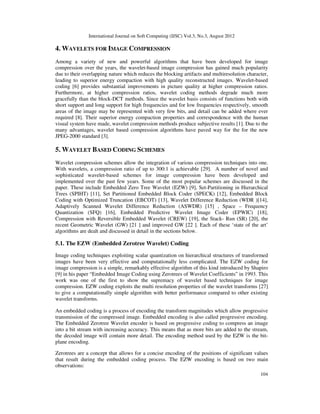 International Journal on Soft Computing (IJSC) Vol.3, No.3, August 2012
104
4. WAVELETS FOR IMAGE COMPRESSION
Among a variety of new and powerful algorithms that have been developed for image
compression over the years, the wavelet-based image compression has gained much popularity
due to their overlapping nature which reduces the blocking artifacts and multiresolution character,
leading to superior energy compaction with high quality reconstructed images. Wavelet-based
coding [6] provides substantial improvements in picture quality at higher compression ratios.
Furthermore, at higher compression ratios, wavelet coding methods degrade much more
gracefully than the block-DCT methods. Since the wavelet basis consists of functions both with
short support and long support for high frequencies and for low frequencies respectively, smooth
areas of the image may be represented with very few bits, and detail can be added where ever
required [8]. Their superior energy compaction properties and correspondence with the human
visual system have made, wavelet compression methods produce subjective results [1]. Due to the
many advantages, wavelet based compression algorithms have paved way for the for the new
JPEG-2000 standard [3].
5. WAVELET BASED CODING SCHEMES
Wavelet compression schemes allow the integration of various compression techniques into one.
With wavelets, a compression ratio of up to 300:1 is achievable [29]. A number of novel and
sophisticated wavelet-based schemes for image compression have been developed and
implemented over the past few years. Some of the most popular schemes are discussed in the
paper. These include Embedded Zero Tree Wavelet (EZW) [9], Set-Partitioning in Hierarchical
Trees (SPIHT) [11], Set Partitioned Embedded Block Coder (SPECK) [12], Embedded Block
Coding with Optimized Truncation (EBCOT) [13], Wavelet Difference Reduction (WDR )[14],
Adaptively Scanned Wavelet Difference Reduction (ASWDR) [15] , Space – Frequency
Quantization (SFQ) [16], Embedded Predictive Wavelet Image Coder (EPWIC) [18],
Compression with Reversible Embedded Wavelet (CREW) [19], the Stack- Run (SR) [20], the
recent Geometric Wavelet (GW) [21 ] and improved GW [22 ]. Each of these ‘state of the art’
algorithms are dealt and discussed in detail in the sections below.
5.1. The EZW (Embedded Zerotree Wavelet) Coding
Image coding techniques exploiting scalar quantization on hierarchical structures of transformed
images have been very effective and computationally less complicated. The EZW coding for
image compression is a simple, remarkably effective algorithm of this kind introduced by Shapiro
[9] in his paper “Embedded Image Coding using Zerotrees of Wavelet Coefficients” in 1993. This
work was one of the first to show the supremacy of wavelet based techniques for image
compression. EZW coding exploits the multi resolution properties of the wavelet transforms [27]
to give a computationally simple algorithm with better performance compared to other existing
wavelet transforms.
An embedded coding is a process of encoding the transform magnitudes which allow progressive
transmission of the compressed image. Embedded encoding is also called progressive encoding.
The Embedded Zerotree Wavelet encoder is based on progressive coding to compress an image
into a bit stream with increasing accuracy. This means that as more bits are added to the stream,
the decoded image will contain more detail. The encoding method used by the EZW is the bit-
plane encoding.
Zerotrees are a concept that allows for a concise encoding of the positions of significant values
that result during the embedded coding process. The EZW encoding is based on two main
observations:
 