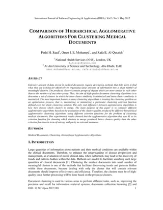 International Journal of Software Engineering & Applications (IJSEA), Vol.3, No.3, May 2012
DOI : 10.5121/ijsea.2012.3301 1
COMPARISON OF HIERARCHICAL AGGLOMERATIVE
ALGORITHMS FOR CLUSTERING MEDICAL
DOCUMENTS
Fathi H. Saad1
, Omer I. E. Mohamed2
, and Rafa E. Al-Qutaish2
1
National Health Services (NHS), London, UK
f_miligi@yahoo.com
2
Al Ain University of Science and Technology, Abu Dhabi, UAE
omar.mohamed@aau.ac.ae, rafa.alqutaish@aau.ac.ae
ABSTRACT
Extensive amount of data stored in medical documents require developing methods that help users to find
what they are looking for effectively by organizing large amounts of information into a small number of
meaningful clusters. The produced clusters contain groups of objects which are more similar to each other
than to the members of any other group. Thus, the aim of high-quality document clustering algorithms is to
determine a set of clusters in which the inter-cluster similarity is minimized and intra-cluster similarity is
maximized. The most important feature in many clustering algorithms is treating the clustering problem as
an optimization process, that is, maximizing or minimizing a particular clustering criterion function
defined over the whole clustering solution. The only real difference between agglomerative algorithms is
how they choose which clusters to merge. The main purpose of this paper is to compare different
agglomerative algorithms based on the evaluation of the clusters quality produced by different hierarchical
agglomerative clustering algorithms using different criterion functions for the problem of clustering
medical documents. Our experimental results showed that the agglomerative algorithm that uses I1 as its
criterion function for choosing which clusters to merge produced better clusters quality than the other
criterion functions in term of entropy and purity as external measures.
KEYWORDS
Medical Documents, Clustering, Hierarchical Agglomerative Algorithms
1. INTRODUCTION
Large quantities of information about patients and their medical conditions are available within
the clinical documents. Therefore, to enhance the understanding of disease progression and
management, an evaluation of stored clinical data, when performed, may lead to the discovery of
trends and patterns hidden within the data. Methods are needed to facilitate searching such large
quantities of clinical documents [1]. Clustering the medical documents into small number of
meaningful clusters is one of the methods that facilitate discovering trends and patterns hidden
within these documents, because dealing with only the cluster that will contain relevant
documents should improve effectiveness and efficiency. Therefore, the clusters must be of high-
quality since further processing will be done based on the produced clusters.
Document clustering is used in various areas to perform different tasks, such as, improving the
precision and recall for information retrieval systems, documents collection browsing [2] and
 