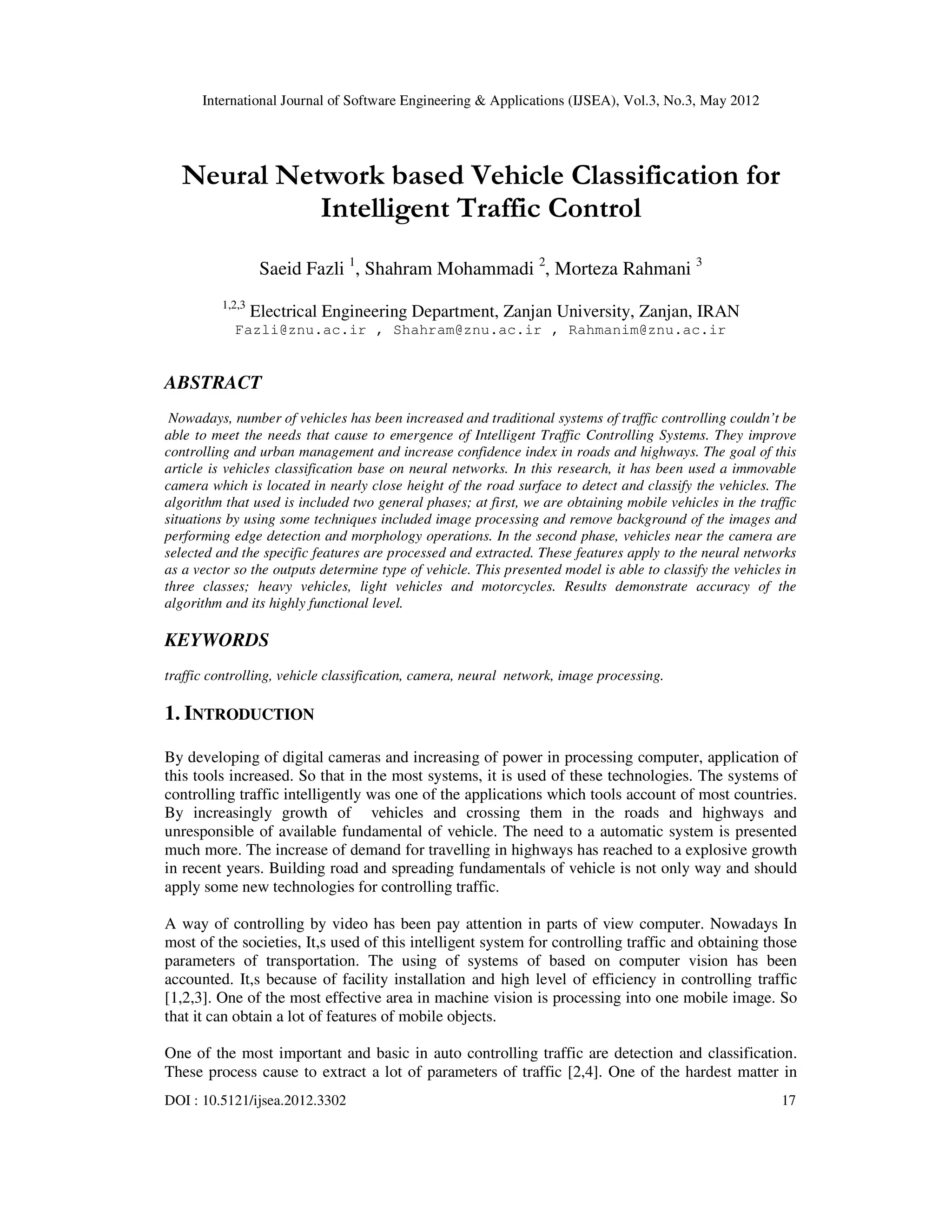 International Journal of Software Engineering & Applications (IJSEA), Vol.3, No.3, May 2012
DOI : 10.5121/ijsea.2012.3302 17
Neural Network based Vehicle Classification for
Intelligent Traffic Control
Saeid Fazli 1
, Shahram Mohammadi 2
, Morteza Rahmani 3
1,2,3
Electrical Engineering Department, Zanjan University, Zanjan, IRAN
Fazli@znu.ac.ir , Shahram@znu.ac.ir , Rahmanim@znu.ac.ir
ABSTRACT
Nowadays, number of vehicles has been increased and traditional systems of traffic controlling couldn’t be
able to meet the needs that cause to emergence of Intelligent Traffic Controlling Systems. They improve
controlling and urban management and increase confidence index in roads and highways. The goal of this
article is vehicles classification base on neural networks. In this research, it has been used a immovable
camera which is located in nearly close height of the road surface to detect and classify the vehicles. The
algorithm that used is included two general phases; at first, we are obtaining mobile vehicles in the traffic
situations by using some techniques included image processing and remove background of the images and
performing edge detection and morphology operations. In the second phase, vehicles near the camera are
selected and the specific features are processed and extracted. These features apply to the neural networks
as a vector so the outputs determine type of vehicle. This presented model is able to classify the vehicles in
three classes; heavy vehicles, light vehicles and motorcycles. Results demonstrate accuracy of the
algorithm and its highly functional level.
KEYWORDS
traffic controlling, vehicle classification, camera, neural network, image processing.
1. INTRODUCTION
By developing of digital cameras and increasing of power in processing computer, application of
this tools increased. So that in the most systems, it is used of these technologies. The systems of
controlling traffic intelligently was one of the applications which tools account of most countries.
By increasingly growth of vehicles and crossing them in the roads and highways and
unresponsible of available fundamental of vehicle. The need to a automatic system is presented
much more. The increase of demand for travelling in highways has reached to a explosive growth
in recent years. Building road and spreading fundamentals of vehicle is not only way and should
apply some new technologies for controlling traffic.
A way of controlling by video has been pay attention in parts of view computer. Nowadays In
most of the societies, It,s used of this intelligent system for controlling traffic and obtaining those
parameters of transportation. The using of systems of based on computer vision has been
accounted. It,s because of facility installation and high level of efficiency in controlling traffic
[1,2,3]. One of the most effective area in machine vision is processing into one mobile image. So
that it can obtain a lot of features of mobile objects.
One of the most important and basic in auto controlling traffic are detection and classification.
These process cause to extract a lot of parameters of traffic [2,4]. One of the hardest matter in
 