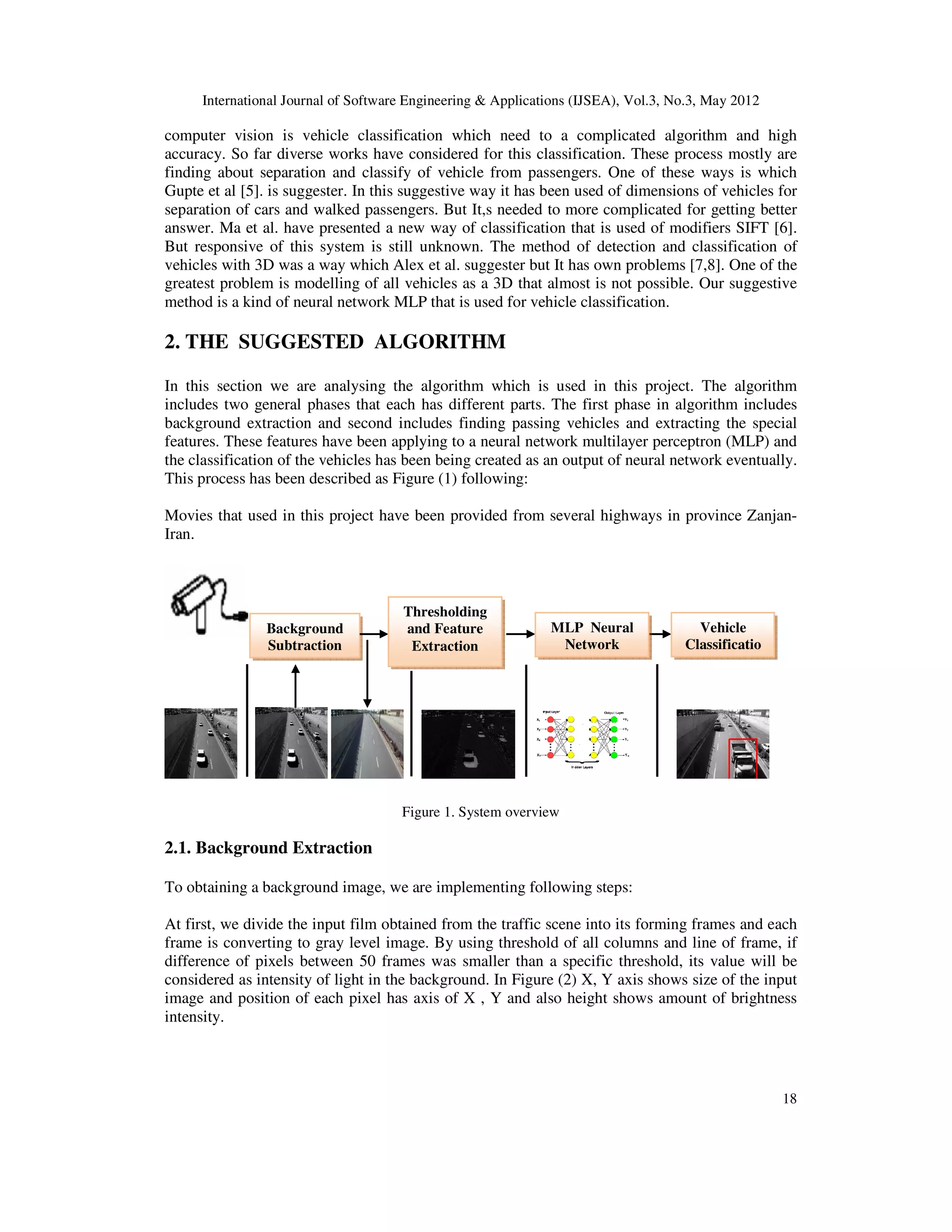 International Journal of Software Engineering & Applications (IJSEA), Vol.3, No.3, May 2012
18
computer vision is vehicle classification which need to a complicated algorithm and high
accuracy. So far diverse works have considered for this classification. These process mostly are
finding about separation and classify of vehicle from passengers. One of these ways is which
Gupte et al [5]. is suggester. In this suggestive way it has been used of dimensions of vehicles for
separation of cars and walked passengers. But It,s needed to more complicated for getting better
answer. Ma et al. have presented a new way of classification that is used of modifiers SIFT [6].
But responsive of this system is still unknown. The method of detection and classification of
vehicles with 3D was a way which Alex et al. suggester but It has own problems [7,8]. One of the
greatest problem is modelling of all vehicles as a 3D that almost is not possible. Our suggestive
method is a kind of neural network MLP that is used for vehicle classification.
2. THE SUGGESTED ALGORITHM
In this section we are analysing the algorithm which is used in this project. The algorithm
includes two general phases that each has different parts. The first phase in algorithm includes
background extraction and second includes finding passing vehicles and extracting the special
features. These features have been applying to a neural network multilayer perceptron (MLP) and
the classification of the vehicles has been being created as an output of neural network eventually.
This process has been described as Figure (1) following:
Movies that used in this project have been provided from several highways in province Zanjan-
Iran.
Figure 1. System overview
2.1. Background Extraction
To obtaining a background image, we are implementing following steps:
At first, we divide the input film obtained from the traffic scene into its forming frames and each
frame is converting to gray level image. By using threshold of all columns and line of frame, if
difference of pixels between 50 frames was smaller than a specific threshold, its value will be
considered as intensity of light in the background. In Figure (2) X, Y axis shows size of the input
image and position of each pixel has axis of X , Y and also height shows amount of brightness
intensity.
Background
Subtraction
Thresholding
and Feature
Extraction
MLP Neural
Network
Vehicle
Classificatio
 
