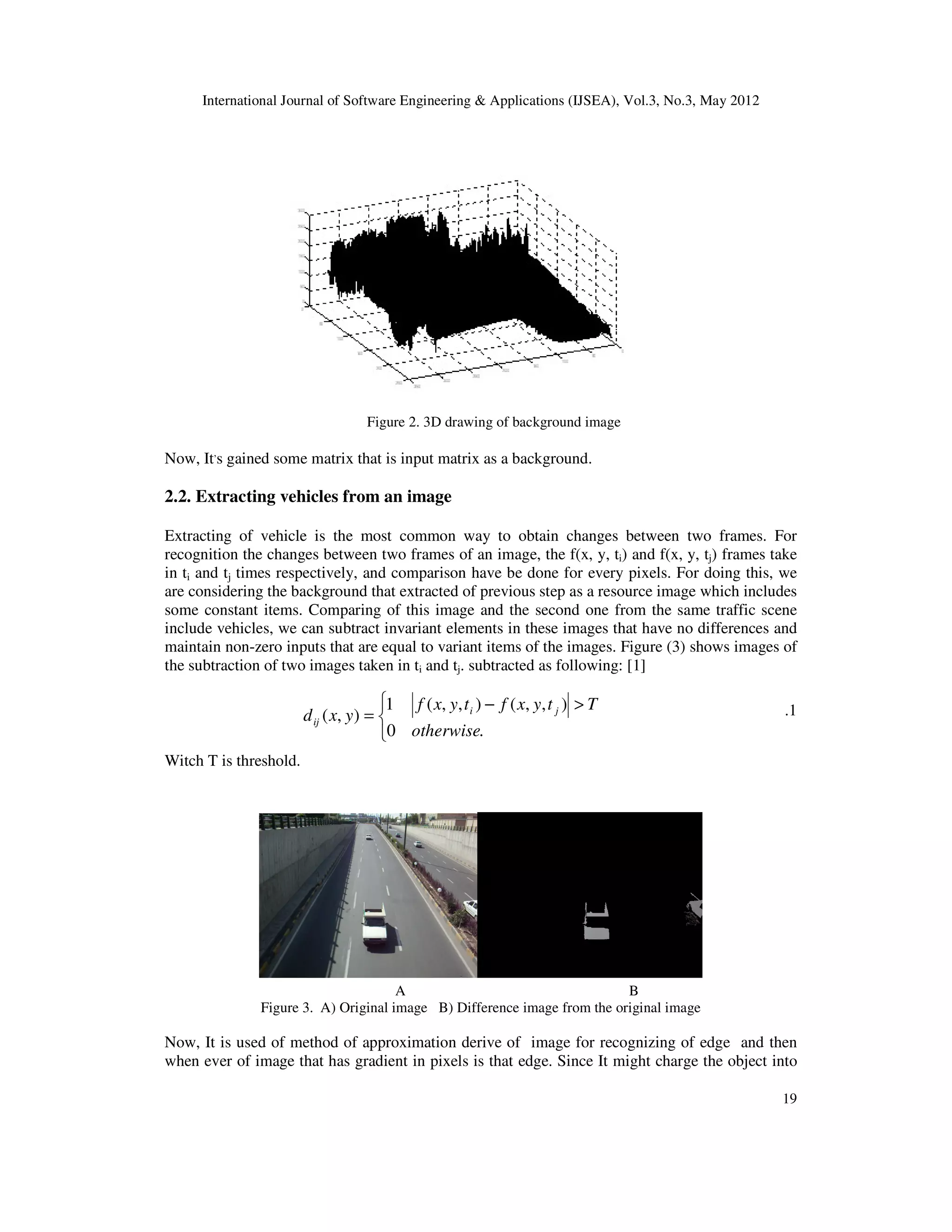 International Journal of Software Engineering & Applications (IJSEA), Vol.3, No.3, May 2012
19
Figure 2. 3D drawing of background image
Now, It,
s gained some matrix that is input matrix as a background.
2.2. Extracting vehicles from an image
Extracting of vehicle is the most common way to obtain changes between two frames. For
recognition the changes between two frames of an image, the f(x, y, ti) and f(x, y, tj) frames take
in ti and tj times respectively, and comparison have be done for every pixels. For doing this, we
are considering the background that extracted of previous step as a resource image which includes
some constant items. Comparing of this image and the second one from the same traffic scene
include vehicles, we can subtract invariant elements in these images that have no differences and
maintain non-zero inputs that are equal to variant items of the images. Figure (3) shows images of
the subtraction of two images taken in ti and tj. subtracted as following: [1]
.1
Witch T is threshold.
A B
Figure 3. A) Original image B) Difference image from the original image
Now, It is used of method of approximation derive of image for recognizing of edge and then
when ever of image that has gradient in pixels is that edge. Since It might charge the object into


 >
−
=
.
0
)
,
,
(
)
,
,
(
1
)
,
(
otherwise
T
t
y
x
f
t
y
x
f
y
x
d j
i
ij
 