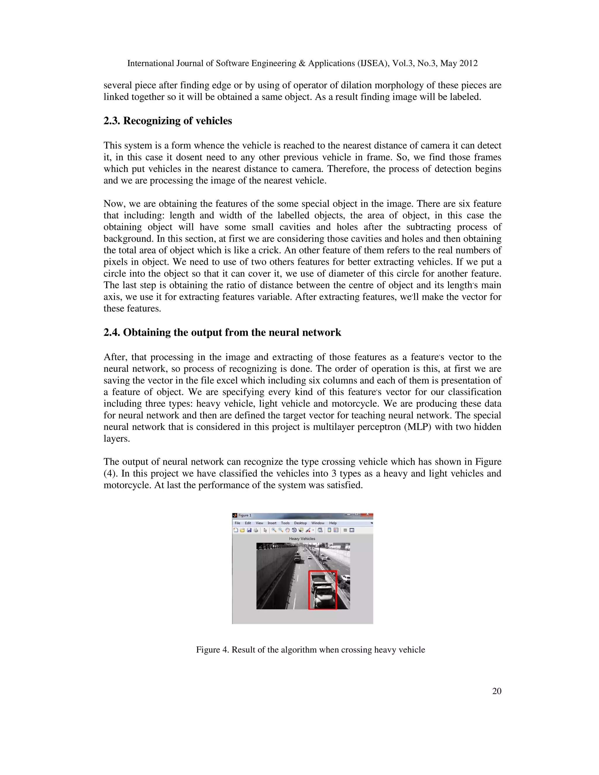 International Journal of Software Engineering & Applications (IJSEA), Vol.3, No.3, May 2012
20
several piece after finding edge or by using of operator of dilation morphology of these pieces are
linked together so it will be obtained a same object. As a result finding image will be labeled.
2.3. Recognizing of vehicles
This system is a form whence the vehicle is reached to the nearest distance of camera it can detect
it, in this case it dosent need to any other previous vehicle in frame. So, we find those frames
which put vehicles in the nearest distance to camera. Therefore, the process of detection begins
and we are processing the image of the nearest vehicle.
Now, we are obtaining the features of the some special object in the image. There are six feature
that including: length and width of the labelled objects, the area of object, in this case the
obtaining object will have some small cavities and holes after the subtracting process of
background. In this section, at first we are considering those cavities and holes and then obtaining
the total area of object which is like a crick. An other feature of them refers to the real numbers of
pixels in object. We need to use of two others features for better extracting vehicles. If we put a
circle into the object so that it can cover it, we use of diameter of this circle for another feature.
The last step is obtaining the ratio of distance between the centre of object and its length,
s main
axis, we use it for extracting features variable. After extracting features, we,
ll make the vector for
these features.
2.4. Obtaining the output from the neural network
After, that processing in the image and extracting of those features as a feature,
s vector to the
neural network, so process of recognizing is done. The order of operation is this, at first we are
saving the vector in the file excel which including six columns and each of them is presentation of
a feature of object. We are specifying every kind of this feature,
s vector for our classification
including three types: heavy vehicle, light vehicle and motorcycle. We are producing these data
for neural network and then are defined the target vector for teaching neural network. The special
neural network that is considered in this project is multilayer perceptron (MLP) with two hidden
layers.
The output of neural network can recognize the type crossing vehicle which has shown in Figure
(4). In this project we have classified the vehicles into 3 types as a heavy and light vehicles and
motorcycle. At last the performance of the system was satisfied.
Figure 4. Result of the algorithm when crossing heavy vehicle
 