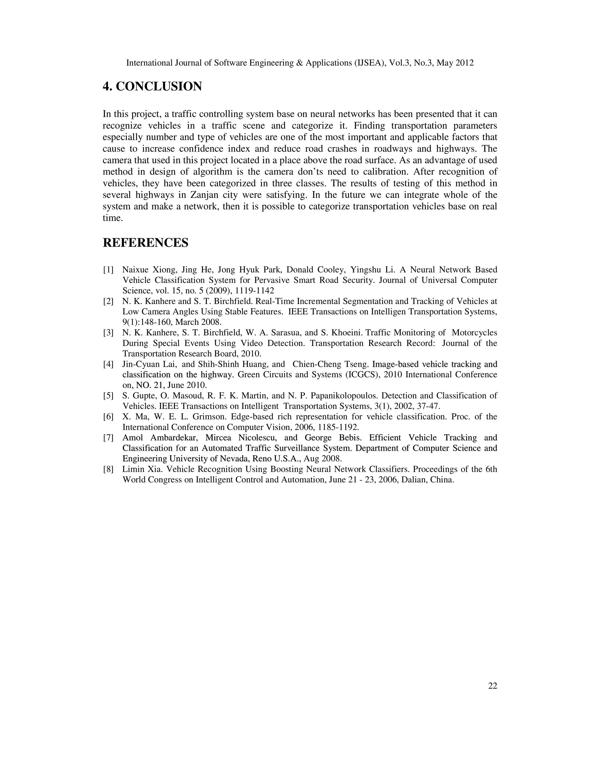International Journal of Software Engineering & Applications (IJSEA), Vol.3, No.3, May 2012
22
4. CONCLUSION
In this project, a traffic controlling system base on neural networks has been presented that it can
recognize vehicles in a traffic scene and categorize it. Finding transportation parameters
especially number and type of vehicles are one of the most important and applicable factors that
cause to increase confidence index and reduce road crashes in roadways and highways. The
camera that used in this project located in a place above the road surface. As an advantage of used
method in design of algorithm is the camera don’ts need to calibration. After recognition of
vehicles, they have been categorized in three classes. The results of testing of this method in
several highways in Zanjan city were satisfying. In the future we can integrate whole of the
system and make a network, then it is possible to categorize transportation vehicles base on real
time.
REFERENCES
[1] Naixue Xiong, Jing He, Jong Hyuk Park, Donald Cooley, Yingshu Li. A Neural Network Based
Vehicle Classification System for Pervasive Smart Road Security. Journal of Universal Computer
Science, vol. 15, no. 5 (2009), 1119-1142
[2] N. K. Kanhere and S. T. Birchfield. Real-Time Incremental Segmentation and Tracking of Vehicles at
Low Camera Angles Using Stable Features.
. IEEE Transactions on Intelligen Transportation Systems,
9(1):148-160, March 2008.
[3] N. K. Kanhere, S. T. Birchfield, W. A. Sarasua, and S. Khoeini. Traffic Monitoring of Motorcycles
During Special Events Using Video Detection. Transportation Research Record: Journal of the
Transportation Research Board, 2010.
[4] Jin-Cyuan Lai, and Shih-Shinh Huang, and Chien-Cheng Tseng.
. I
Im
ma
ag
ge
e-
-b
ba
as
se
ed
d v
ve
eh
hi
ic
cl
le
e t
tr
ra
ac
ck
ki
in
ng
g a
an
nd
d
c
cl
la
as
ss
si
if
fi
ic
ca
at
ti
io
on
n o
on
n t
th
he
e h
hi
ig
gh
hw
wa
ay
y.
. Green Circuits and Systems (ICGCS), 2010 International Conference
on,
, N
NO
O.
. 2
21
1,
, June 2010.
.
[5] S. Gupte, O. Masoud, R. F. K. Martin, and N. P. Papanikolopoulos. Detection and Classification of
Vehicles. IEEE Transactions on Intelligent Transportation Systems, 3(1), 2002, 37-47.
[6] X. Ma, W. E. L. Grimson. Edge-based rich representation for vehicle classification. Proc. of the
International Conference on Computer Vision, 2006, 1185-1192.
[7] A
Am
mo
ol
l A
Am
mb
ba
ar
rd
de
ek
ka
ar
r,
, M
Mi
ir
rc
ce
ea
a N
Ni
ic
co
ol
le
es
sc
cu
u,
, a
an
nd
d G
Ge
eo
or
rg
ge
e B
Be
eb
bi
is
s.
. E
Ef
ff
fi
ic
ci
ie
en
nt
t V
Ve
eh
hi
ic
cl
le
e T
Tr
ra
ac
ck
ki
in
ng
g a
an
nd
d
C
Cl
la
as
ss
si
if
fi
ic
ca
at
ti
io
on
n for a
an
n A
Au
ut
to
om
ma
at
te
ed
d T
Tr
ra
af
ff
fi
ic
c S
Su
ur
rv
ve
ei
il
ll
la
an
nc
ce
e S
Sy
ys
st
te
em
m.
. D
De
ep
pa
ar
rt
tm
me
en
nt
t o
of
f C
Co
om
mp
pu
ut
te
er
r S
Sc
ci
ie
en
nc
ce
e a
an
nd
d
E
En
ng
gi
in
ne
ee
er
ri
in
ng
g U
Un
ni
iv
ve
er
rs
si
it
ty
y o
of
f N
Ne
ev
va
ad
da
a,
, R
Re
en
no
o U
U.
.S
S.
.A
A.
.,
, Aug 2008.
[8] Limin Xia. Vehicle Recognition Using Boosting Neural Network Classifiers. Proceedings of the 6th
World Congress on Intelligent Control and Automation, June 21 - 23, 2006, Dalian, China.
 