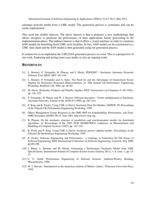 International Journal of Software Engineering  Applications (IJSEA), Vol.3, No.3, May 2012
4.5. Step 5: Effect of collaboration diagram
The SAN model presented in figure 9
definition of a SAN model. However, this SAN model does not yet correspond to the UML model
as it does not take into consideration the presence of differe
For example, the automaton Producer of figure 9 describes the state of only one producer;
however, it is possible to have more than producer in the system.
As it has been shown, the collaboration diagram presents the interaction between all objects of a
system; thus, it reflects the number of each instances of each class type acting in the system.
The last step of the generation process is to take into consideration the number of objects acting
in the system basing on the UML collaboration diagram. For each object, a separate SAN
automaton is created and which is a duplicate of the original automaton giving in step 4. For
example, the producer/consumer, there are three Producer objects, and then three automata should
be created as a duplicate of the automaton Producer of figure 9,
Figure 10: Generation Process
In each of duplicate automaton, events type (local or synchronizing) is the same as original events
type. For example, the event e1(1)
synchronizing event synchronizes the same automata as the original event. For example, events
e31(1), e31(2) and e31(3) should also synchronize automata Buffer and Available, as the original
automata e31, i.e. they replace e3
Moreover, each duplicate event has its own rate. Furthermore, if the original event has a
functional rate, then the duplicate event should also have the same functional rate. For example
the rate of the duplicate event e3
fe3(1)= 

As a conclusion of our generation process, by combining the five steps, the SAN model
corresponding to a UML model may now be systematically generated, and performan
predictions may easily be analyzed using the PEPS software tool [
5. Conclusion
This paper is the continuity of
software engineering. We have presented a
International Journal of Software Engineering  Applications (IJSEA), Vol.3, No.3, May 2012
Step 5: Effect of collaboration diagram
SAN model presented in figure 9 is a complete SAN model in the sense it respects the formal
definition of a SAN model. However, this SAN model does not yet correspond to the UML model
t does not take into consideration the presence of different instances of each UML class type.
roducer of figure 9 describes the state of only one producer;
however, it is possible to have more than producer in the system.
As it has been shown, the collaboration diagram presents the interaction between all objects of a
e number of each instances of each class type acting in the system.
The last step of the generation process is to take into consideration the number of objects acting
in the system basing on the UML collaboration diagram. For each object, a separate SAN
automaton is created and which is a duplicate of the original automaton giving in step 4. For
example, the producer/consumer, there are three Producer objects, and then three automata should
be created as a duplicate of the automaton Producer of figure 9, as it is shown in figure 10.
: Generation Process - Step 5 - effect of collaboration diagram
In each of duplicate automaton, events type (local or synchronizing) is the same as original events
(1) is a local event of the automaton Producer(1). In addition, a
synchronizing event synchronizes the same automata as the original event. For example, events
should also synchronize automata Buffer and Available, as the original
e31 on the corresponding transitions label.
Moreover, each duplicate event has its own rate. Furthermore, if the original event has a
functional rate, then the duplicate event should also have the same functional rate. For example
e31(1) is given by:

  	
 