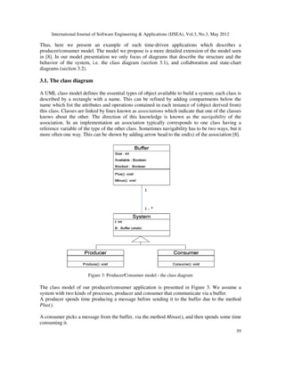 International Journal of Software Engineering & Applications (IJSEA), Vol.3, No.3, May 2012
Thus, here we present an example of such time
producer/consumer model. The model we propose is
in [8]. In our model presentation we only focus o
behavior of the system, i.e. the class diagram (section 3.1),
diagrams (section 3.2).
3.1. The class diagram
A UML class model defines the essential types of object available to build a system; each class is
described by a rectangle with a name. This can be refined by adding compartments below the
name which list the attributes and operations contained in each instanc
this class. Classes are linked by lines known as
knows about the other. The direction of this knowledge is known as the
association. In an implementation an
reference variable of the type of the other class. Sometimes navigability has to be two ways, but it
more often one way. This can be shown by adding arrow head t
Figure 3: Producer/Consumer model
The class model of our producer/consumer application is presented in Figure 3.
system with two kinds of processes, producer and consumer that communicate via a buffer.
A producer spends time producing
Plus().
A consumer picks a message from the buffer, via the method
consuming it.
International Journal of Software Engineering & Applications (IJSEA), Vol.3, No.3, May 2012
an example of such time-driven applications which describes a
producer/consumer model. The model we propose is a more detailed extension of the model seen
]. In our model presentation we only focus of diagrams that describe the structure and the
e class diagram (section 3.1), and collaboration and state
class model defines the essential types of object available to build a system; each class is
described by a rectangle with a name. This can be refined by adding compartments below the
name which list the attributes and operations contained in each instance of (object derived from)
Classes are linked by lines known as associations which indicate that one of the classes
knows about the other. The direction of this knowledge is known as the navigability
association. In an implementation an association typically corresponds to one class having a
reference variable of the type of the other class. Sometimes navigability has to be two ways, but it
more often one way. This can be shown by adding arrow head to the end(s) of the association [
: Producer/Consumer model - the class diagram
producer/consumer application is presented in Figure 3. We assu
system with two kinds of processes, producer and consumer that communicate via a buffer.
A producer spends time producing a message before sending it to the buffer due to the method
consumer picks a message from the buffer, via the method Minus(), and then spends some time
International Journal of Software Engineering & Applications (IJSEA), Vol.3, No.3, May 2012
39
which describes a
extension of the model seen
f diagrams that describe the structure and the
and state-chart
class model defines the essential types of object available to build a system; each class is
described by a rectangle with a name. This can be refined by adding compartments below the
e of (object derived from)
which indicate that one of the classes
navigability of the
association typically corresponds to one class having a
reference variable of the type of the other class. Sometimes navigability has to be two ways, but it
o the end(s) of the association [8].
We assume a
system with two kinds of processes, producer and consumer that communicate via a buffer.
the buffer due to the method
, and then spends some time
 