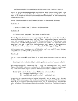 International Journal of Software Engineering  Applications (IJSEA), Vol.3, No.3, May 2012
42
Actions are prefixed with a forward slash and carried out before entering the new state. These
actions may be local method of the object where the trigger is fired, or a method of another
object. In the second case, the invoked action represents then a trigger in the chart corresponding
to the concerned object.
In order to simplify the process of derivation in section 5, we propose some definitions.
Definition 1
A trigger is called of type T1, if it does not fire an action.
Definition 2
A trigger is called of type T2, if it fires one or more actions.
Back to Figure 5, the behavior of each object type is described by a chart. For example, a
producer alternates between two states: the state where it is producing a message and the state
where it is storing the message in the buffer. The transition from the Producing state to the
Storing state is labeled by the trigger after(t), e.g. t is the class variable. This trigger does not fire
any action, it is of type T1. The trigger when[b.Blocked = false], labeling the reverse transition,
invoke the action b.Plus() in the chart corresponding to buffer. This trigger is of type T2.
It is important to notice that triggers of type T1 look like local events in a SAN model. A trigger
of type T2 seems resembling SAN synchronizing event.
Definition 3
Let t be a trigger of type T2, we call Seq(t) the set of different action sequences that may be fired
by t.
Card(Seq(t)) is the cardinality of Seq(t) and it is equal to the number of sequences in Seq(t).
According to definition 3, consider the type T2 trigger t = when[b.Blocked = false], the set
Seq(t), is identified by taking into consideration the different sequence of actions that the trigger
may fire. In our example, Seq(t) is composed of three sequences S1, S2 amd S3 such that:
Seq(t) = { S1: when[b.Blocked = false]  b.Plus()  setAvailable(True)
S2: when[b.Blocked = false]  b.Plus()
S3: when[b.Blocked = false]  b.Plus() setBlocked(True) }
In fact, when the event when[b.Blocked = false] is invoked, it fires the action b.Plus(). However
the firing of this action may also fires another action depending on the state of the the state-chart
Buffer. If the local state is Has0, setAvailable(True) is fired, if the local state is Has1 no other
action is fired, and if the local state is Has2, the setBlocked(True) is fired. Card(Seq(t)) is equal to
3.
 