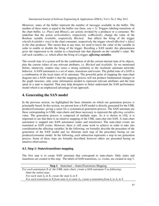 International Journal of Software Engineering  Applications (IJSEA), Vol.3, No.3, May 2012
43
Moreover, states of the buffer represent the number of messages available in the buffer. The
number of these states is equal to the buffer size (here, size = 3). Triggers labeling transitions of
the chart buffer, i.e. Plus() and Minus(), are actions invoked by a producer or a consumer. We
underline that the action setAvailable(), respectively setBlocked(), change the value of the
Boolean variable Available, respectively Blocked, that affects the firing of the trigger
when[b.Available= true] in the chart consumer, respectively the trigger when[b.Blocked = false]
in the char producer. This means that at any time, we need to know the value of the variable in
order to enable or disable the firing of the trigger. Recalling a SAN model, this phenomenon
gives the impression to be similar to a functional rate that depends on the variable’s value. We
call such variables, i.e. which affect the firing of a trigger, affecting variables.
The overall state of a system will be the combination of all the current internal state of its objects,
plus the current values of any relevant attributes, i.e. Blocked and Available. As we mentioned
before, intuitively, readers may sense a strong similarity to the stochastic automata networks
behavior. A SAN automaton is a set of states, transitions and events. The global state of a SAN is
a combination of the local states of its automata. The powerful point of mapping the state-chart
diagram into a SAN model is that the mapping process will not produce fundamental changes in
the graph structure, only some information needed to represent relevant attributes and the time
spent in a state is required. That may help designers to better understand the SAN performance
model which is an emphasized advantage of our approach.
4. Generating the SAN model
In the previous section, we highlighted the basic elements on which our generation process is
principally based. In this section, we present how a SAN model is directly generated for the UML
producer/consumer, giving a sense for a systematical generation process. The SAN automata are
these corresponding to UML state-charts and these necessary to represent the affecting variables
value. The generation process is composed of multiple steps. As it is shown in [10], it is
important to see that there is an intuitive mapping of the UML state-chat into SAN. A state-chart
automaton is mapped into SAN automaton (states and transitions). The state-chart events are
translated as SAN events. However, there is still some work to achieve in order to take into
consideration the affecting variables. In the following, we formally describe the procedure of the
generation of the SAN model and we illustrate each step of the procedure basing on our
producer/consumer model. In the following, each subsection represents a step in our generation
process. Some of these steps are formally described; however others are presented basing on
intuitive observations.
4.1. Step 1: States/transitions mapping
The first step is to create SAN automata that correspond to state-charts. Only states and
transitions are created in this step. The labels of SAN transitions, i.e. events, are created in step 3.
Step 1: Statechart -- States/Transitions Mapping
For each automaton X of the UML state-chart, create a SAN automata Y as following:
Omit the initial state.
For each state IX in X, create the state IY in Y.
For each transition in X from state IX to state JX, create a transition from IY to JY in Y.
 