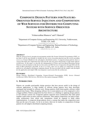 International Journal of Web & Semantic Technology (IJWesT) Vol.3, No.3, July 2012
DOI : 10.5121/ijwest.2012.3305 73
COMPOSITE DESIGN PATTERN FOR FEATURE-
ORIENTED SERVICE INJECTION AND COMPOSITION
OF WEB SERVICES FOR DISTRIBUTED COMPUTING
SYSTEMS WITH SERVICE ORIENTED
ARCHITECTURE
Vishnuvardhan Mannava1
and T. Ramesh2
1
Department of Computer Science and Engineering, K L University, Vaddeswaram,
522502, A.P., India
vishnu@kluniversity.in
2
Department of Computer Science and Engineering, National Institute of Technology,
Warangal, 506004, A.P., India
rmesht@nitw.ac.in
ABSTRACT
With the advent of newly introduced programming models like Feature-Oriented Programming (FOP), we
feel that it will be more flexible to include the new service invocation function into the service providing
server as a Feature Module for the self-adaptive distributed systems. A composite design patterns shows a
synergy that makes the composition more than just the sum of its parts which leads to ready-made software
architectures. In this paper we describe the amalgamation of Visitor and Case-Based Reasoning Design
Patterns to the development of the Service Invocation and Web Services Composition through SOA with the
help of JWS technologies and FOP. As far as we know, there are no studies on composition of design
patterns for self adaptive distributed computing domain. We have provided with the sample code developed
for the application and simple UML class diagram is used to describe the architecture.
KEYWORDS
Design Patterns, Distributed Computing, Feature-Oriented Programming (FOP), Service Oriented
Architecture (SOA), Web Services, Web Service Description Language (WSDL).
1. INTRODUCTION
Patterns are reusable good-quality design practices that have proven useful in the design of
software applications. A large number of software design patterns have been described,
catalogued and included in software tools. Design patterns yields better-quality software within
reduced time frames. When designing software two or more patterns are to be composed to solve
a bigger problem. Pattern composition has been shown as a challenge to applying design patterns
in real software systems [4]. Composite patterns represent micro architectures that when glued
together could create an entire software architecture. Thus pattern composition can lead to ready-
made architectures from which only instantiation would be required to build robust
implementations. A composite design patterns shows a synergy that makes the composition more
than just the sum of its parts. As far as we know, there are no studies on composition of design
patterns for self adaptive distributed computing domain.
 