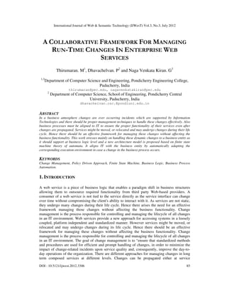 International Journal of Web & Semantic Technology (IJWesT) Vol.3, No.3, July 2012
DOI : 10.5121/ijwest.2012.3306 85
A COLLABORATIVE FRAMEWORK FOR MANAGING
RUN-TIME CHANGES IN ENTERPRISE WEB
SERVICES
Thirumaran. M1
, Dhavachelvan. P2
and Naga Venkata Kiran. G3
1,3
Department of Computer Science and Engineering, Pondicherry Engineering College,
Puducherry, India
thirumaran@pec.edu, nagavenkatakiran@pec.edu
2
Department of Computer Science, School of Engineering, Pondicherry Central
University, Puducherry, India
dhavachelvan.csc.@pondiuni.edu.in
ABSTRACT
In a business atmosphere changes are ever occurring incidents which are supported by Information
Technologies and there should be proper management techniques to handle these changes effectively. Also
business processes must be aligned to IT to ensure the proper functionality of their services even after
changes are propagated. Services might be moved, or relocated and may undergo changes during their life
cycle. Hence there should be an effective framework for managing these changes without affecting the
business functionality. This work stresses mainly on handling these dynamic changes to a business entity as
it should support at business logic level and a new architecture model is proposed based on finite state
machine theory of automata. It aligns IT with the business entity by automatically adapting the
corresponding execution environment in case a change in the business process occurs.
KEYWORDS
Change Management, Policy Driven Approach, Finite State Machine, Business Logic, Business Process
Automation.
1. INTRODUCTION
A web service is a piece of business logic that enables a paradigm shift in business structures
allowing them to outsource required functionality from third party Web-based providers. A
consumer of a web service is not tied to the service directly as the service interface can change
over time without compromising the client's ability to interact with it. As services are not static,
they undergo many changes during their life cycle. Hence there arises the need for an effective
framework managing those changes without affecting the business functionality. Change
management is the process responsible for controlling and managing the lifecycle of all changes
in an IT environment. Web services provide a new approach for accessing systems in a loosely
coupled, platform independent and standardized manner. However services might be moved, or
relocated and may undergo changes during its life cycle. Hence there should be an effective
framework for managing these changes without affecting the business functionality. Change
management is the process responsible for controlling and managing the lifecycle of all changes
in an IT environment. The goal of change management is to “ensure that standardized methods
and procedures are used for efficient and prompt handling of changes, in order to minimize the
impact of change-related incidents upon service quality and, consequently, improve the day-to-
day operations of the organization. There are different approaches for managing changes in long
term composed services at different levels. Changes can be propagated either at service
 