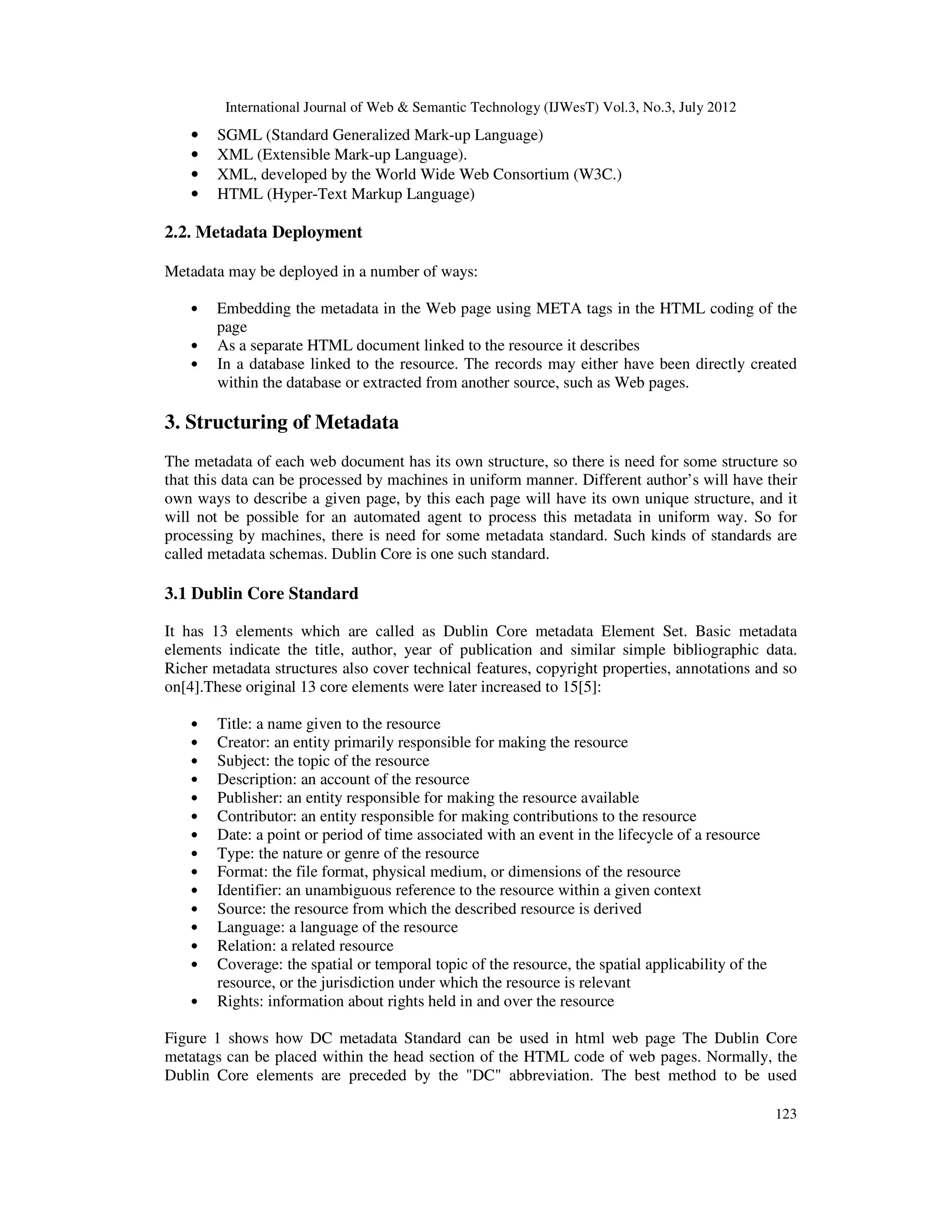 International Journal of Web & Semantic Technology (IJWesT) Vol.3, No.3, July 2012
123
• SGML (Standard Generalized Mark-up Language)
• XML (Extensible Mark-up Language).
• XML, developed by the World Wide Web Consortium (W3C.)
• HTML (Hyper-Text Markup Language)
2.2. Metadata Deployment
Metadata may be deployed in a number of ways:
• Embedding the metadata in the Web page using META tags in the HTML coding of the
page
• As a separate HTML document linked to the resource it describes
• In a database linked to the resource. The records may either have been directly created
within the database or extracted from another source, such as Web pages.
3. Structuring of Metadata
The metadata of each web document has its own structure, so there is need for some structure so
that this data can be processed by machines in uniform manner. Different author’s will have their
own ways to describe a given page, by this each page will have its own unique structure, and it
will not be possible for an automated agent to process this metadata in uniform way. So for
processing by machines, there is need for some metadata standard. Such kinds of standards are
called metadata schemas. Dublin Core is one such standard.
3.1 Dublin Core Standard
It has 13 elements which are called as Dublin Core metadata Element Set. Basic metadata
elements indicate the title, author, year of publication and similar simple bibliographic data.
Richer metadata structures also cover technical features, copyright properties, annotations and so
on[4].These original 13 core elements were later increased to 15[5]:
• Title: a name given to the resource
• Creator: an entity primarily responsible for making the resource
• Subject: the topic of the resource
• Description: an account of the resource
• Publisher: an entity responsible for making the resource available
• Contributor: an entity responsible for making contributions to the resource
• Date: a point or period of time associated with an event in the lifecycle of a resource
• Type: the nature or genre of the resource
• Format: the file format, physical medium, or dimensions of the resource
• Identifier: an unambiguous reference to the resource within a given context
• Source: the resource from which the described resource is derived
• Language: a language of the resource
• Relation: a related resource
• Coverage: the spatial or temporal topic of the resource, the spatial applicability of the
resource, or the jurisdiction under which the resource is relevant
• Rights: information about rights held in and over the resource
Figure 1 shows how DC metadata Standard can be used in html web page The Dublin Core
metatags can be placed within the head section of the HTML code of web pages. Normally, the
Dublin Core elements are preceded by the "DC" abbreviation. The best method to be used
 