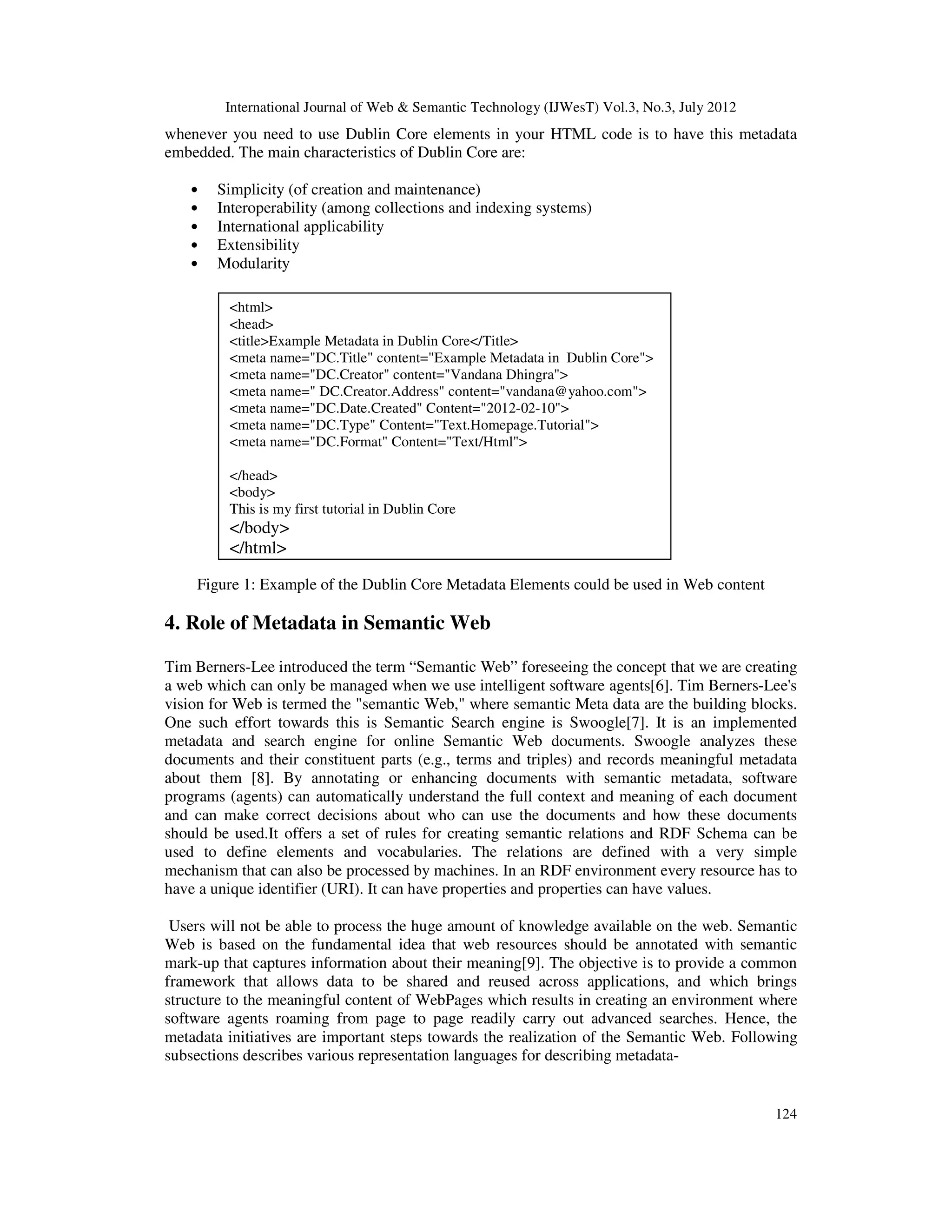 International Journal of Web & Semantic Technology (IJWesT) Vol.3, No.3, July 2012
124
whenever you need to use Dublin Core elements in your HTML code is to have this metadata
embedded. The main characteristics of Dublin Core are:
• Simplicity (of creation and maintenance)
• Interoperability (among collections and indexing systems)
• International applicability
• Extensibility
• Modularity
Figure 1: Example of the Dublin Core Metadata Elements could be used in Web content
4. Role of Metadata in Semantic Web
Tim Berners-Lee introduced the term “Semantic Web” foreseeing the concept that we are creating
a web which can only be managed when we use intelligent software agents[6]. Tim Berners-Lee's
vision for Web is termed the "semantic Web," where semantic Meta data are the building blocks.
One such effort towards this is Semantic Search engine is Swoogle[7]. It is an implemented
metadata and search engine for online Semantic Web documents. Swoogle analyzes these
documents and their constituent parts (e.g., terms and triples) and records meaningful metadata
about them [8]. By annotating or enhancing documents with semantic metadata, software
programs (agents) can automatically understand the full context and meaning of each document
and can make correct decisions about who can use the documents and how these documents
should be used.It offers a set of rules for creating semantic relations and RDF Schema can be
used to define elements and vocabularies. The relations are defined with a very simple
mechanism that can also be processed by machines. In an RDF environment every resource has to
have a unique identifier (URI). It can have properties and properties can have values.
Users will not be able to process the huge amount of knowledge available on the web. Semantic
Web is based on the fundamental idea that web resources should be annotated with semantic
mark-up that captures information about their meaning[9]. The objective is to provide a common
framework that allows data to be shared and reused across applications, and which brings
structure to the meaningful content of WebPages which results in creating an environment where
software agents roaming from page to page readily carry out advanced searches. Hence, the
metadata initiatives are important steps towards the realization of the Semantic Web. Following
subsections describes various representation languages for describing metadata-
<html>
<head>
<title>Example Metadata in Dublin Core</Title>
<meta name="DC.Title" content="Example Metadata in Dublin Core">
<meta name="DC.Creator" content="Vandana Dhingra">
<meta name=" DC.Creator.Address" content="vandana@yahoo.com">
<meta name="DC.Date.Created" Content="2012-02-10">
<meta name="DC.Type" Content="Text.Homepage.Tutorial">
<meta name="DC.Format" Content="Text/Html">
</head>
<body>
This is my first tutorial in Dublin Core
</body>
</html>
 