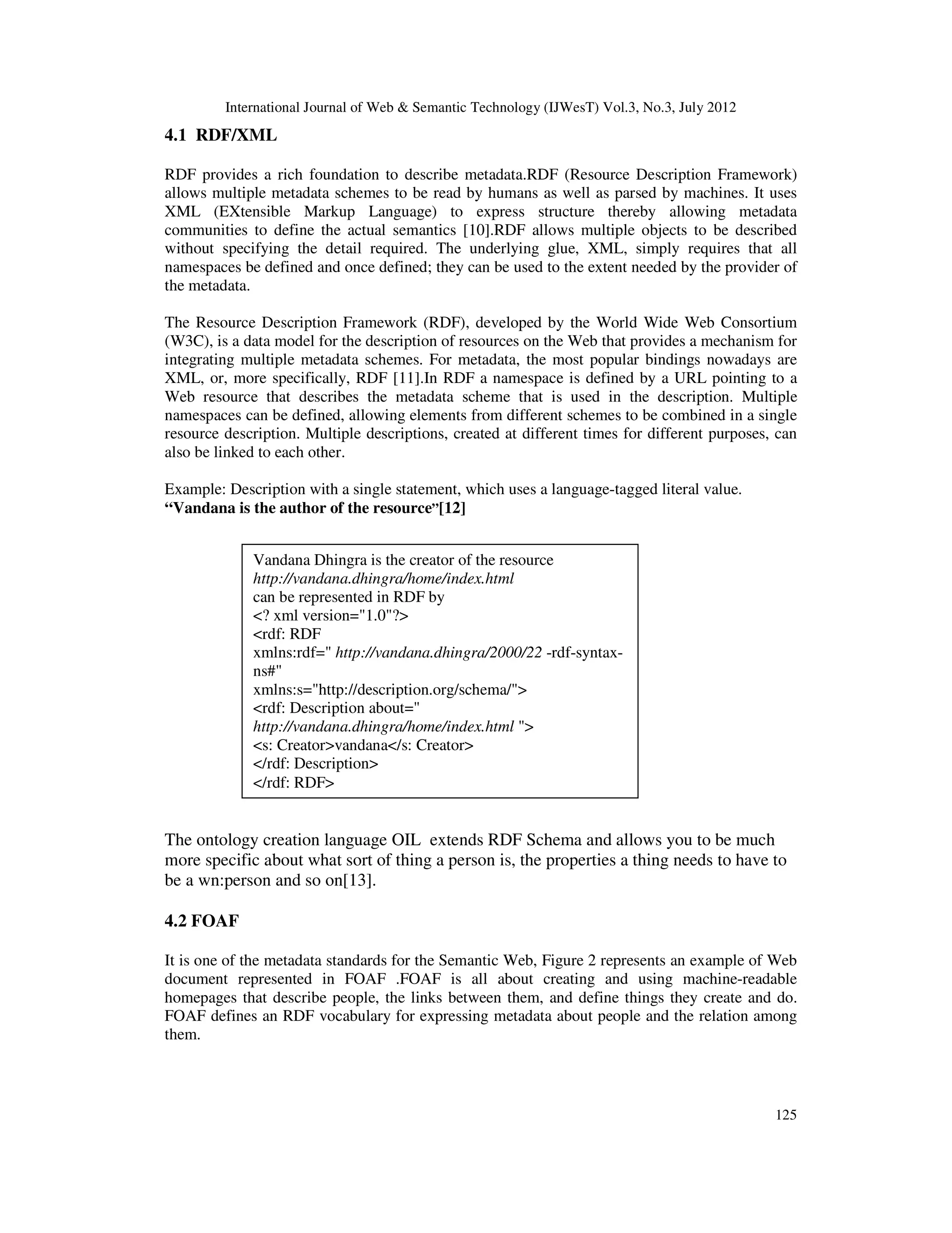 International Journal of Web & Semantic Technology (IJWesT) Vol.3, No.3, July 2012
125
4.1 RDF/XML
RDF provides a rich foundation to describe metadata.RDF (Resource Description Framework)
allows multiple metadata schemes to be read by humans as well as parsed by machines. It uses
XML (EXtensible Markup Language) to express structure thereby allowing metadata
communities to define the actual semantics [10].RDF allows multiple objects to be described
without specifying the detail required. The underlying glue, XML, simply requires that all
namespaces be defined and once defined; they can be used to the extent needed by the provider of
the metadata.
The Resource Description Framework (RDF), developed by the World Wide Web Consortium
(W3C), is a data model for the description of resources on the Web that provides a mechanism for
integrating multiple metadata schemes. For metadata, the most popular bindings nowadays are
XML, or, more specifically, RDF [11].In RDF a namespace is defined by a URL pointing to a
Web resource that describes the metadata scheme that is used in the description. Multiple
namespaces can be defined, allowing elements from different schemes to be combined in a single
resource description. Multiple descriptions, created at different times for different purposes, can
also be linked to each other.
Example: Description with a single statement, which uses a language-tagged literal value.
“Vandana is the author of the resource”[12]
Figure 2: Metadata Represented in RDF document
The ontology creation language OIL extends RDF Schema and allows you to be much
more specific about what sort of thing a person is, the properties a thing needs to have to
be a wn:person and so on[13].
4.2 FOAF
It is one of the metadata standards for the Semantic Web, Figure 2 represents an example of Web
document represented in FOAF .FOAF is all about creating and using machine-readable
homepages that describe people, the links between them, and define things they create and do.
FOAF defines an RDF vocabulary for expressing metadata about people and the relation among
them.
Vandana Dhingra is the creator of the resource
http://vandana.dhingra/home/index.html
can be represented in RDF by
<? xml version="1.0"?>
<rdf: RDF
xmlns:rdf=" http://vandana.dhingra/2000/22 -rdf-syntax-
ns#"
xmlns:s="http://description.org/schema/">
<rdf: Description about="
http://vandana.dhingra/home/index.html ">
<s: Creator>vandana</s: Creator>
</rdf: Description>
</rdf: RDF>
 