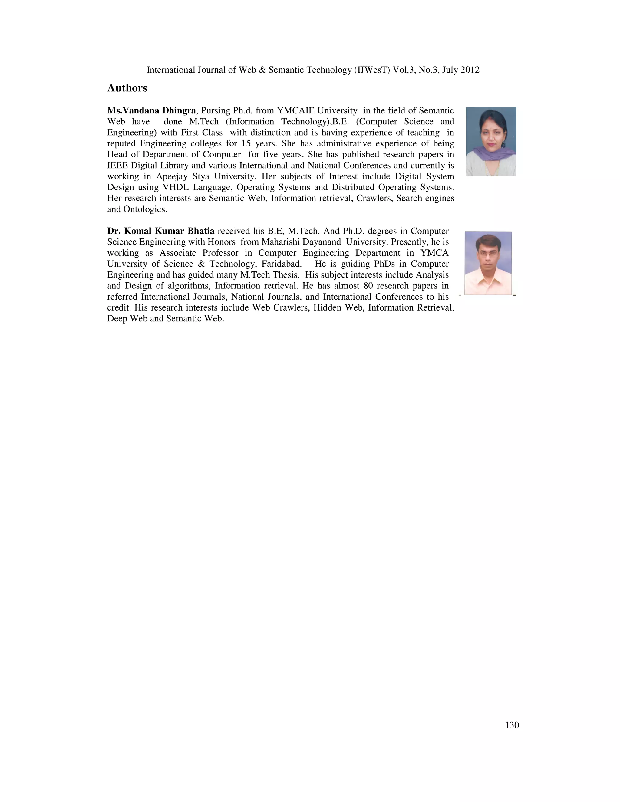 International Journal of Web & Semantic Technology (IJWesT) Vol.3, No.3, July 2012
130
Authors
Ms.Vandana Dhingra, Pursing Ph.d. from YMCAIE University in the field of Semantic
Web have done M.Tech (Information Technology),B.E. (Computer Science and
Engineering) with First Class with distinction and is having experience of teaching in
reputed Engineering colleges for 15 years. She has administrative experience of being
Head of Department of Computer for five years. She has published research papers in
IEEE Digital Library and various International and National Conferences and currently is
working in Apeejay Stya University. Her subjects of Interest include Digital System
Design using VHDL Language, Operating Systems and Distributed Operating Systems.
Her research interests are Semantic Web, Information retrieval, Crawlers, Search engines
and Ontologies.
Dr. Komal Kumar Bhatia received his B.E, M.Tech. And Ph.D. degrees in Computer
Science Engineering with Honors from Maharishi Dayanand University. Presently, he is
working as Associate Professor in Computer Engineering Department in YMCA
University of Science & Technology, Faridabad. He is guiding PhDs in Computer
Engineering and has guided many M.Tech Thesis. His subject interests include Analysis
and Design of algorithms, Information retrieval. He has almost 80 research papers in
referred International Journals, National Journals, and International Conferences to his
credit. His research interests include Web Crawlers, Hidden Web, Information Retrieval,
Deep Web and Semantic Web.
 