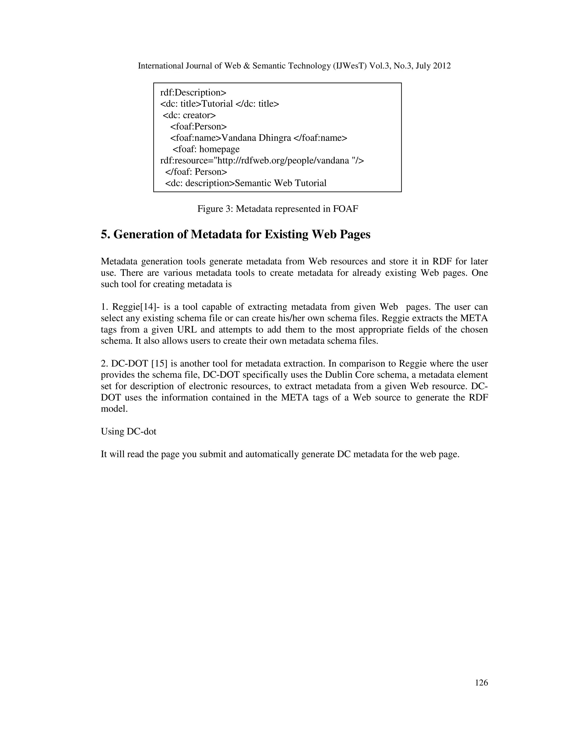 International Journal of Web & Semantic Technology (IJWesT) Vol.3, No.3, July 2012
126
Figure 3: Metadata represented in FOAF
5. Generation of Metadata for Existing Web Pages
Metadata generation tools generate metadata from Web resources and store it in RDF for later
use. There are various metadata tools to create metadata for already existing Web pages. One
such tool for creating metadata is
1. Reggie[14]- is a tool capable of extracting metadata from given Web pages. The user can
select any existing schema file or can create his/her own schema files. Reggie extracts the META
tags from a given URL and attempts to add them to the most appropriate fields of the chosen
schema. It also allows users to create their own metadata schema files.
2. DC-DOT [15] is another tool for metadata extraction. In comparison to Reggie where the user
provides the schema file, DC-DOT specifically uses the Dublin Core schema, a metadata element
set for description of electronic resources, to extract metadata from a given Web resource. DC-
DOT uses the information contained in the META tags of a Web source to generate the RDF
model.
Using DC-dot
It will read the page you submit and automatically generate DC metadata for the web page.
rdf:Description>
<dc: title>Tutorial </dc: title>
<dc: creator>
<foaf:Person>
<foaf:name>Vandana Dhingra </foaf:name>
<foaf: homepage
rdf:resource="http://rdfweb.org/people/vandana "/>
</foaf: Person>
<dc: description>Semantic Web Tutorial
 