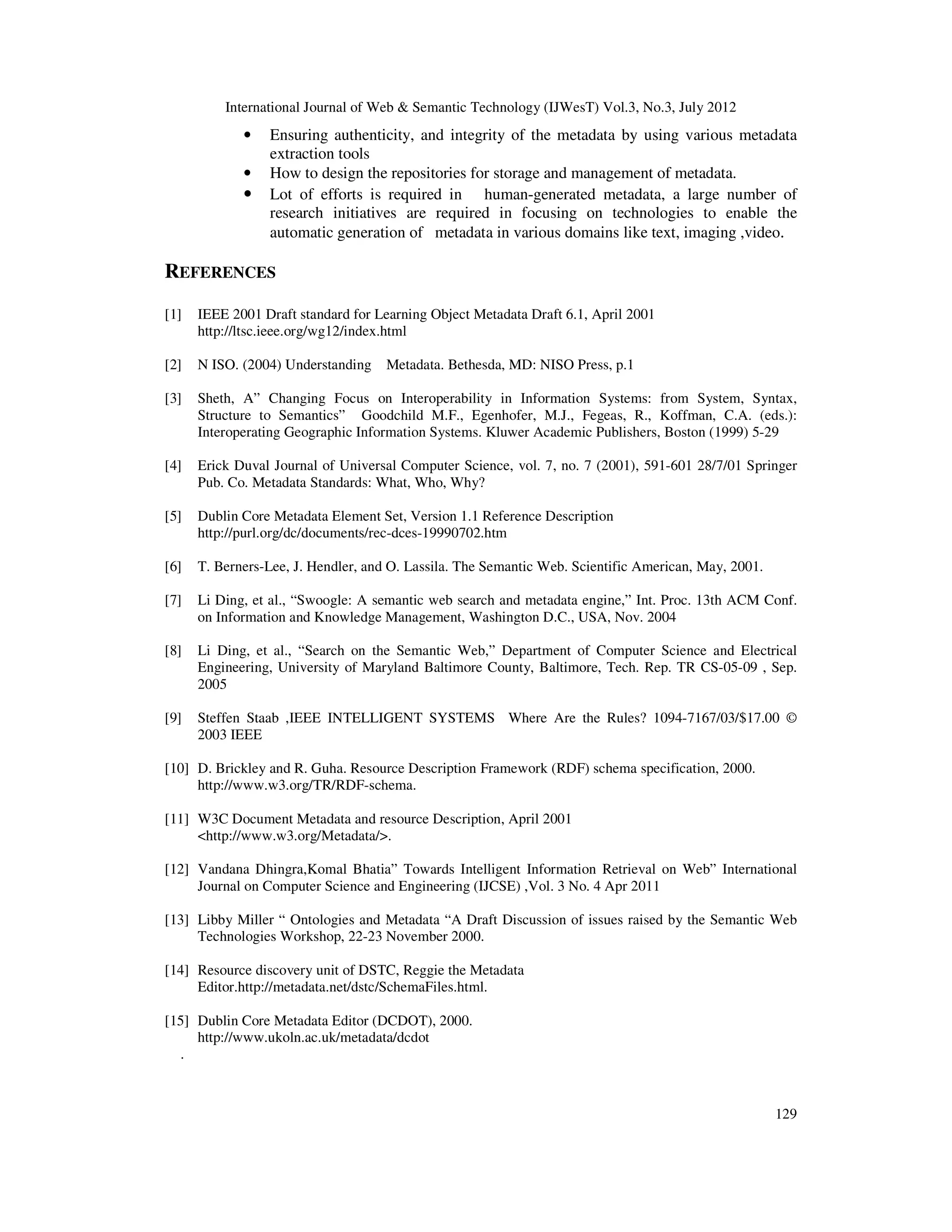 International Journal of Web & Semantic Technology (IJWesT) Vol.3, No.3, July 2012
129
• Ensuring authenticity, and integrity of the metadata by using various metadata
extraction tools
• How to design the repositories for storage and management of metadata.
• Lot of efforts is required in human-generated metadata, a large number of
research initiatives are required in focusing on technologies to enable the
automatic generation of metadata in various domains like text, imaging ,video.
REFERENCES
[1] IEEE 2001 Draft standard for Learning Object Metadata Draft 6.1, April 2001
http://ltsc.ieee.org/wg12/index.html
[2] N ISO. (2004) Understanding Metadata. Bethesda, MD: NISO Press, p.1
[3] Sheth, A” Changing Focus on Interoperability in Information Systems: from System, Syntax,
Structure to Semantics” Goodchild M.F., Egenhofer, M.J., Fegeas, R., Koffman, C.A. (eds.):
Interoperating Geographic Information Systems. Kluwer Academic Publishers, Boston (1999) 5-29
[4] Erick Duval Journal of Universal Computer Science, vol. 7, no. 7 (2001), 591-601 28/7/01 Springer
Pub. Co. Metadata Standards: What, Who, Why?
[5] Dublin Core Metadata Element Set, Version 1.1 Reference Description
http://purl.org/dc/documents/rec-dces-19990702.htm
[6] T. Berners-Lee, J. Hendler, and O. Lassila. The Semantic Web. Scientific American, May, 2001.
[7] Li Ding, et al., “Swoogle: A semantic web search and metadata engine,” Int. Proc. 13th ACM Conf.
on Information and Knowledge Management, Washington D.C., USA, Nov. 2004
[8] Li Ding, et al., “Search on the Semantic Web,” Department of Computer Science and Electrical
Engineering, University of Maryland Baltimore County, Baltimore, Tech. Rep. TR CS-05-09 , Sep.
2005
[9] Steffen Staab ,IEEE INTELLIGENT SYSTEMS Where Are the Rules? 1094-7167/03/$17.00 ©
2003 IEEE
[10] D. Brickley and R. Guha. Resource Description Framework (RDF) schema specification, 2000.
http://www.w3.org/TR/RDF-schema.
[11] W3C Document Metadata and resource Description, April 2001
<http://www.w3.org/Metadata/>.
[12] Vandana Dhingra,Komal Bhatia” Towards Intelligent Information Retrieval on Web” International
Journal on Computer Science and Engineering (IJCSE) ,Vol. 3 No. 4 Apr 2011
[13] Libby Miller “ Ontologies and Metadata “A Draft Discussion of issues raised by the Semantic Web
Technologies Workshop, 22-23 November 2000.
[14] Resource discovery unit of DSTC, Reggie the Metadata
Editor.http://metadata.net/dstc/SchemaFiles.html.
[15] Dublin Core Metadata Editor (DCDOT), 2000.
http://www.ukoln.ac.uk/metadata/dcdot
.
 