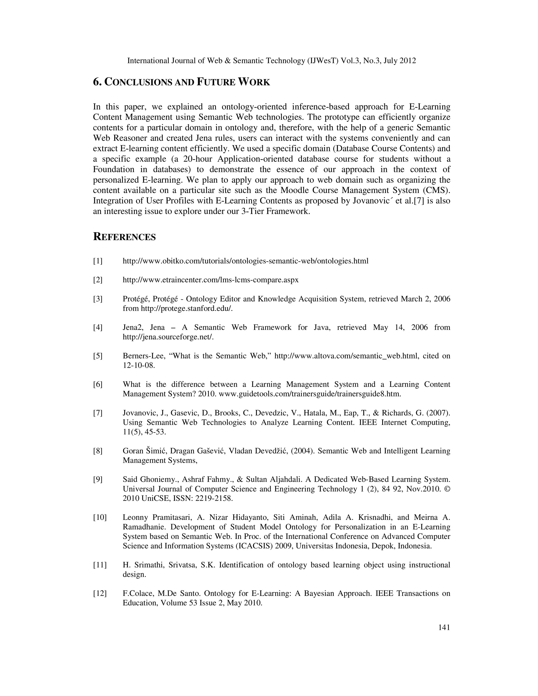 International Journal of Web & Semantic Technology (IJWesT) Vol.3, No.3, July 2012
141
6. CONCLUSIONS AND FUTURE WORK
In this paper, we explained an ontology-oriented inference-based approach for E-Learning
Content Management using Semantic Web technologies. The prototype can efficiently organize
contents for a particular domain in ontology and, therefore, with the help of a generic Semantic
Web Reasoner and created Jena rules, users can interact with the systems conveniently and can
extract E-learning content efficiently. We used a specific domain (Database Course Contents) and
a specific example (a 20-hour Application-oriented database course for students without a
Foundation in databases) to demonstrate the essence of our approach in the context of
personalized E-learning. We plan to apply our approach to web domain such as organizing the
content available on a particular site such as the Moodle Course Management System (CMS).
Integration of User Profiles with E-Learning Contents as proposed by Jovanovic´ et al.[7] is also
an interesting issue to explore under our 3-Tier Framework.
REFERENCES
[1] http://www.obitko.com/tutorials/ontologies-semantic-web/ontologies.html
[2] http://www.etraincenter.com/lms-lcms-compare.aspx
[3] Protégé, Protégé - Ontology Editor and Knowledge Acquisition System, retrieved March 2, 2006
from http://protege.stanford.edu/.
[4] Jena2, Jena – A Semantic Web Framework for Java, retrieved May 14, 2006 from
http://jena.sourceforge.net/.
[5] Berners-Lee, “What is the Semantic Web,” http://www.altova.com/semantic_web.html, cited on
12-10-08.
[6] What is the difference between a Learning Management System and a Learning Content
Management System? 2010. www.guidetools.com/trainersguide/trainersguide8.htm.
[7] Jovanovic, J., Gasevic, D., Brooks, C., Devedzic, V., Hatala, M., Eap, T., & Richards, G. (2007).
Using Semantic Web Technologies to Analyze Learning Content. IEEE Internet Computing,
11(5), 45-53.
[8] Goran Šimić, Dragan Gašević, Vladan Devedžić, (2004). Semantic Web and Intelligent Learning
Management Systems,
[9] Said Ghoniemy., Ashraf Fahmy., & Sultan Aljahdali. A Dedicated Web-Based Learning System.
Universal Journal of Computer Science and Engineering Technology 1 (2), 84 92, Nov.2010. ©
2010 UniCSE, ISSN: 2219-2158.
[10] Leonny Pramitasari, A. Nizar Hidayanto, Siti Aminah, Adila A. Krisnadhi, and Meirna A.
Ramadhanie. Development of Student Model Ontology for Personalization in an E-Learning
System based on Semantic Web. In Proc. of the International Conference on Advanced Computer
Science and Information Systems (ICACSIS) 2009, Universitas Indonesia, Depok, Indonesia.
[11] H. Srimathi, Srivatsa, S.K. Identification of ontology based learning object using instructional
design.
[12] F.Colace, M.De Santo. Ontology for E-Learning: A Bayesian Approach. IEEE Transactions on
Education, Volume 53 Issue 2, May 2010.
 