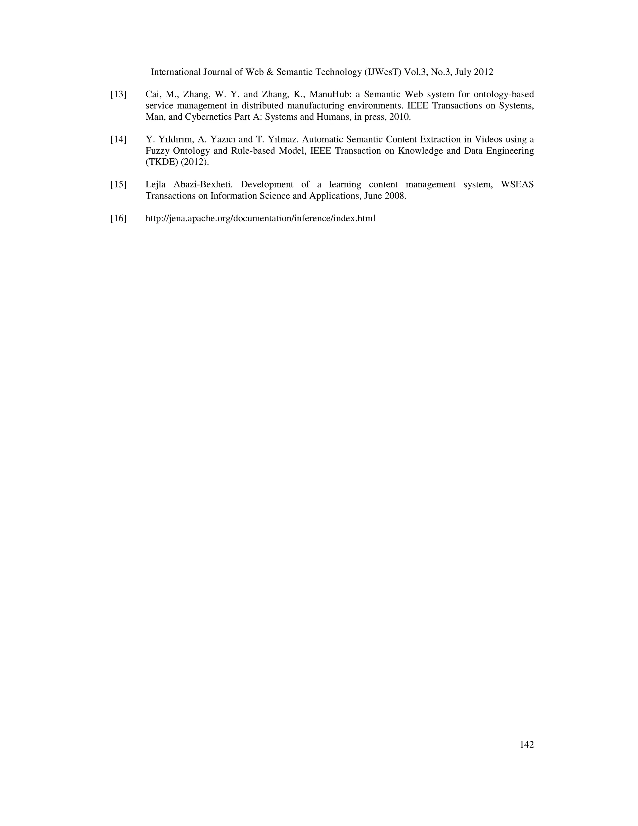 International Journal of Web & Semantic Technology (IJWesT) Vol.3, No.3, July 2012
142
[13] Cai, M., Zhang, W. Y. and Zhang, K., ManuHub: a Semantic Web system for ontology-based
service management in distributed manufacturing environments. IEEE Transactions on Systems,
Man, and Cybernetics Part A: Systems and Humans, in press, 2010.
[14] Y. Yıldırım, A. Yazıcı and T. Yılmaz. Automatic Semantic Content Extraction in Videos using a
Fuzzy Ontology and Rule-based Model, IEEE Transaction on Knowledge and Data Engineering
(TKDE) (2012).
[15] Lejla Abazi-Bexheti. Development of a learning content management system, WSEAS
Transactions on Information Science and Applications, June 2008.
[16] http://jena.apache.org/documentation/inference/index.html
 