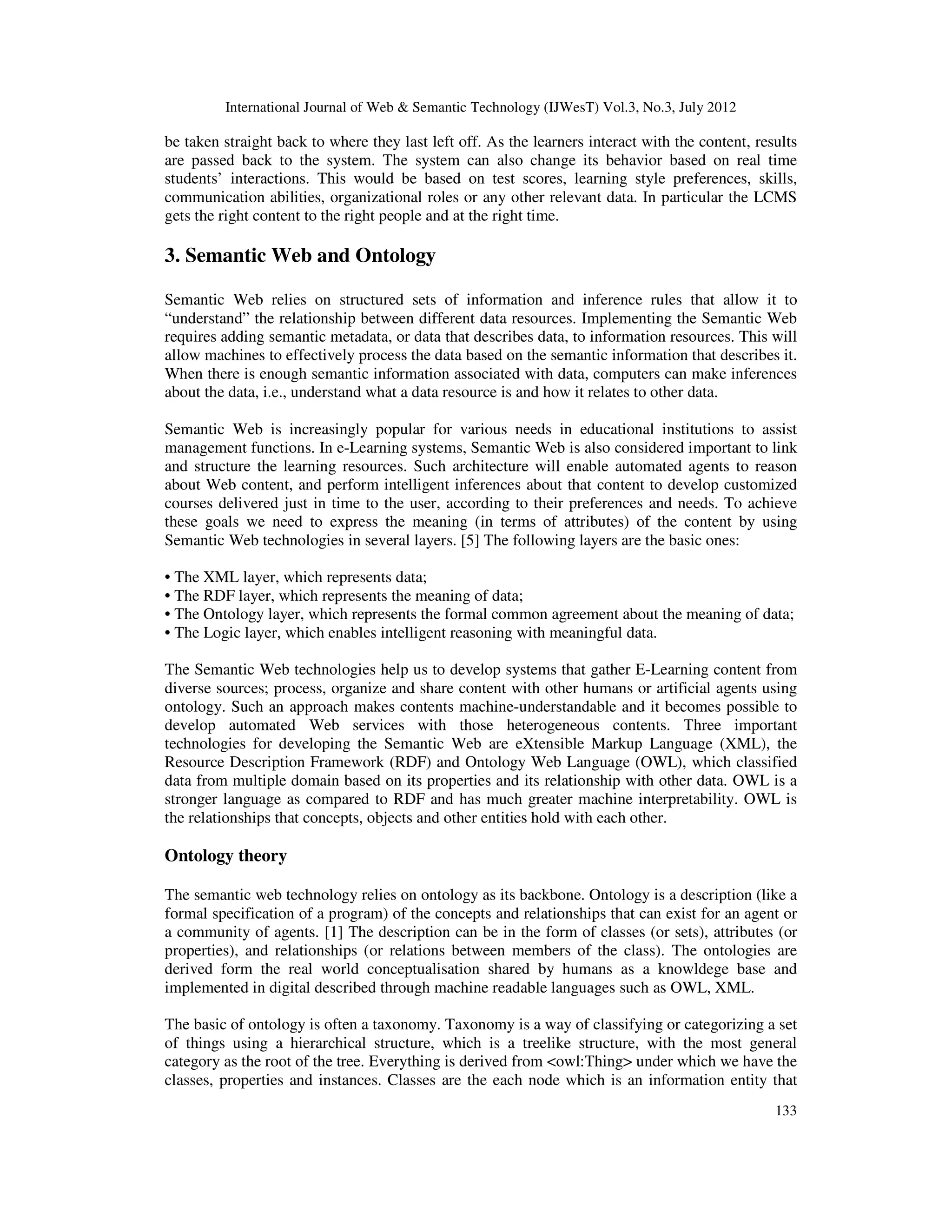 International Journal of Web & Semantic Technology (IJWesT) Vol.3, No.3, July 2012
133
be taken straight back to where they last left off. As the learners interact with the content, results
are passed back to the system. The system can also change its behavior based on real time
students’ interactions. This would be based on test scores, learning style preferences, skills,
communication abilities, organizational roles or any other relevant data. In particular the LCMS
gets the right content to the right people and at the right time.
3. Semantic Web and Ontology
Semantic Web relies on structured sets of information and inference rules that allow it to
“understand” the relationship between different data resources. Implementing the Semantic Web
requires adding semantic metadata, or data that describes data, to information resources. This will
allow machines to effectively process the data based on the semantic information that describes it.
When there is enough semantic information associated with data, computers can make inferences
about the data, i.e., understand what a data resource is and how it relates to other data.
Semantic Web is increasingly popular for various needs in educational institutions to assist
management functions. In e-Learning systems, Semantic Web is also considered important to link
and structure the learning resources. Such architecture will enable automated agents to reason
about Web content, and perform intelligent inferences about that content to develop customized
courses delivered just in time to the user, according to their preferences and needs. To achieve
these goals we need to express the meaning (in terms of attributes) of the content by using
Semantic Web technologies in several layers. [5] The following layers are the basic ones:
• The XML layer, which represents data;
• The RDF layer, which represents the meaning of data;
• The Ontology layer, which represents the formal common agreement about the meaning of data;
• The Logic layer, which enables intelligent reasoning with meaningful data.
The Semantic Web technologies help us to develop systems that gather E-Learning content from
diverse sources; process, organize and share content with other humans or artificial agents using
ontology. Such an approach makes contents machine-understandable and it becomes possible to
develop automated Web services with those heterogeneous contents. Three important
technologies for developing the Semantic Web are eXtensible Markup Language (XML), the
Resource Description Framework (RDF) and Ontology Web Language (OWL), which classified
data from multiple domain based on its properties and its relationship with other data. OWL is a
stronger language as compared to RDF and has much greater machine interpretability. OWL is
the relationships that concepts, objects and other entities hold with each other.
Ontology theory
The semantic web technology relies on ontology as its backbone. Ontology is a description (like a
formal specification of a program) of the concepts and relationships that can exist for an agent or
a community of agents. [1] The description can be in the form of classes (or sets), attributes (or
properties), and relationships (or relations between members of the class). The ontologies are
derived form the real world conceptualisation shared by humans as a knowldege base and
implemented in digital described through machine readable languages such as OWL, XML.
The basic of ontology is often a taxonomy. Taxonomy is a way of classifying or categorizing a set
of things using a hierarchical structure, which is a treelike structure, with the most general
category as the root of the tree. Everything is derived from <owl:Thing> under which we have the
classes, properties and instances. Classes are the each node which is an information entity that
 