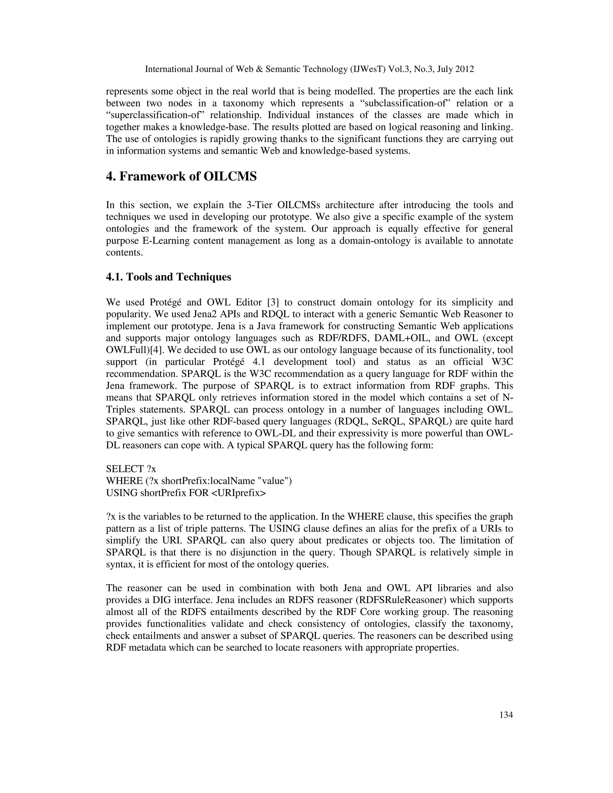 International Journal of Web & Semantic Technology (IJWesT) Vol.3, No.3, July 2012
134
represents some object in the real world that is being modelled. The properties are the each link
between two nodes in a taxonomy which represents a “subclassification-of” relation or a
“superclassification-of” relationship. Individual instances of the classes are made which in
together makes a knowledge-base. The results plotted are based on logical reasoning and linking.
The use of ontologies is rapidly growing thanks to the significant functions they are carrying out
in information systems and semantic Web and knowledge-based systems.
4. Framework of OILCMS
In this section, we explain the 3-Tier OILCMSs architecture after introducing the tools and
techniques we used in developing our prototype. We also give a specific example of the system
ontologies and the framework of the system. Our approach is equally effective for general
purpose E-Learning content management as long as a domain-ontology is available to annotate
contents.
4.1. Tools and Techniques
We used Protégé and OWL Editor [3] to construct domain ontology for its simplicity and
popularity. We used Jena2 APIs and RDQL to interact with a generic Semantic Web Reasoner to
implement our prototype. Jena is a Java framework for constructing Semantic Web applications
and supports major ontology languages such as RDF/RDFS, DAML+OIL, and OWL (except
OWLFull)[4]. We decided to use OWL as our ontology language because of its functionality, tool
support (in particular Protégé 4.1 development tool) and status as an official W3C
recommendation. SPARQL is the W3C recommendation as a query language for RDF within the
Jena framework. The purpose of SPARQL is to extract information from RDF graphs. This
means that SPARQL only retrieves information stored in the model which contains a set of N-
Triples statements. SPARQL can process ontology in a number of languages including OWL.
SPARQL, just like other RDF-based query languages (RDQL, SeRQL, SPARQL) are quite hard
to give semantics with reference to OWL-DL and their expressivity is more powerful than OWL-
DL reasoners can cope with. A typical SPARQL query has the following form:
SELECT ?x
WHERE (?x shortPrefix:localName "value")
USING shortPrefix FOR <URIprefix>
?x is the variables to be returned to the application. In the WHERE clause, this specifies the graph
pattern as a list of triple patterns. The USING clause defines an alias for the prefix of a URIs to
simplify the URI. SPARQL can also query about predicates or objects too. The limitation of
SPARQL is that there is no disjunction in the query. Though SPARQL is relatively simple in
syntax, it is efficient for most of the ontology queries.
The reasoner can be used in combination with both Jena and OWL API libraries and also
provides a DIG interface. Jena includes an RDFS reasoner (RDFSRuleReasoner) which supports
almost all of the RDFS entailments described by the RDF Core working group. The reasoning
provides functionalities validate and check consistency of ontologies, classify the taxonomy,
check entailments and answer a subset of SPARQL queries. The reasoners can be described using
RDF metadata which can be searched to locate reasoners with appropriate properties.
 