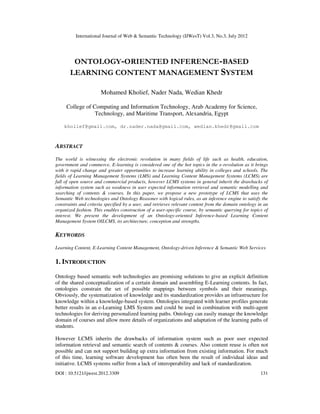 International Journal of Web & Semantic Technology (IJWesT) Vol.3, No.3, July 2012
DOI : 10.5121/ijwest.2012.3309 131
ONTOLOGY-ORIENTED INFERENCE-BASED
LEARNING CONTENT MANAGEMENT SYSTEM
Mohamed Kholief, Nader Nada, Wedian Khedr
College of Computing and Information Technology, Arab Academy for Science,
Technology, and Maritime Transport, Alexandria, Egypt
kholief@gmail.com, dr.nader.nada@gmail.com, wedian.khedr@gmail.com
ABSTRACT
The world is witnessing the electronic revolution in many fields of life such as health, education,
government and commerce. E-learning is considered one of the hot topics in the e-revolution as it brings
with it rapid change and greater opportunities to increase learning ability in colleges and schools. The
fields of Learning Management Systems (LMS) and Learning Content Management Systems (LCMS) are
full of open source and commercial products, however LCMS systems in general inherit the drawbacks of
information system such as weakness in user expected information retrieval and semantic modelling and
searching of contents & courses. In this paper, we propose a new prototype of LCMS that uses the
Semantic Web technologies and Ontology Reasoner with logical rules, as an inference engine to satisfy the
constraints and criteria specified by a user, and retrieves relevant content from the domain ontology in an
organized fashion. This enables construction of a user-specific course, by semantic querying for topics of
interest. We present the development of an Ontology-oriented Inference-based Learning Content
Management System OILCMS, its architecture, conception and strengths.
KEYWORDS
Learning Content, E-Learning Content Management, Ontology-driven Inference & Semantic Web Services
1. INTRODUCTION
Ontology based semantic web technologies are promising solutions to give an explicit definition
of the shared conceptualization of a certain domain and assembling E-Learning contents. In fact,
ontologies constrain the set of possible mappings between symbols and their meanings.
Obviously, the systematization of knowledge and its standardization provides an infrastructure for
knowledge within a knowledge-based system. Ontologies integrated with learner profiles generate
better results in an e-Learning LMS System and could be used in combination with multi-agent
technologies for deriving personalized learning paths. Ontology can easily manage the knowledge
domain of courses and allow more details of organizations and adaptation of the learning paths of
students.
However LCMS inherits the drawbacks of information system such as poor user expected
information retrieval and semantic search of contents & courses. Also content reuse is often not
possible and can not support building up extra information from existing information. For much
of this time, learning software development has often been the result of individual ideas and
initiative. LCMS systems suffer from a lack of interoperability and lack of standardization.
 