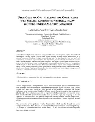 International Journal on Web Service Computing (IJWSC), Vol.3, No.3, September 2012
DOI : 10.5121/ijwsc.2012.3301 1
USER-CENTRIC OPTIMIZATION FOR CONSTRAINT
WEB SERVICE COMPOSITION USING A FUZZY-
GUIDED GENETIC ALGORITHM SYSTEM
Mahdi Bakhshi1
and Dr. Seyyed Mohsen Hashemi2
1
Department of Computer Engineering, Islamic Azad University,
Shahrbabak Branch
Shahrbabak, Iran
mb@shahrbabakiau.ac.ir
2
Department of Computer Engineering, Islamic Azad University,
Science and Research Branch, Tehran, Iran
hashemi@isrup.com
ABSTRACT
Service-Oriented Applications (SOA) are being regarded as the main pragmatic solution for distributed
environments. In such systems, however each service responds the user request independently, it is
essential to compose them for delivering a compound value-added service. Since, there may be a number of
compositions to create the requested service, it is important to find one which its properties are close to
user’s desires and meet some non-functional constraints and optimize criteria such as overall cost or
response time. In this paper, a user-centric approach is presented for evaluating the service compositions
which attempts to obtain the user desires. This approach uses fuzzy logic in order to inference based on
quality criteria ranked by user and Genetic Algorithms to optimize the QoS-aware composition problem.
Results show that the Fuzzy-based Genetic algorithm system enables user to participate in the process of
web service composition easier and more efficient.
KEYWORDS
Web service, service composition, QoS, user preferences, fuzzy logic, genetic algorithms
1. INTRODUCTION
Service composition is a main problem in service based environment. Service composition means
how the simple services aggregate to construct a new compound service with more value. During
several years ago, many researchers have worked on this problem. Heretofore, the diverse
techniques have been presented based on different aspects for performing service composition
[2],[3],[4],[5]. From a business view, it is so important to find a composition whose cost is lower
than all other feasible compositions can be made up. In this paper we are going to find an
approach in order to select the optimal composition among different feasible compositions,
according to quality criteria of services by creation a Fuzzy-guided Genetic Algorithm System
(FGS).
One composite service performs specific functionalities which can be divided into some
component functions. Also, they can be accomplished by some component services respectively.
An example of a composite service is shown in Fig. 3 of [6]. The relations between component
 