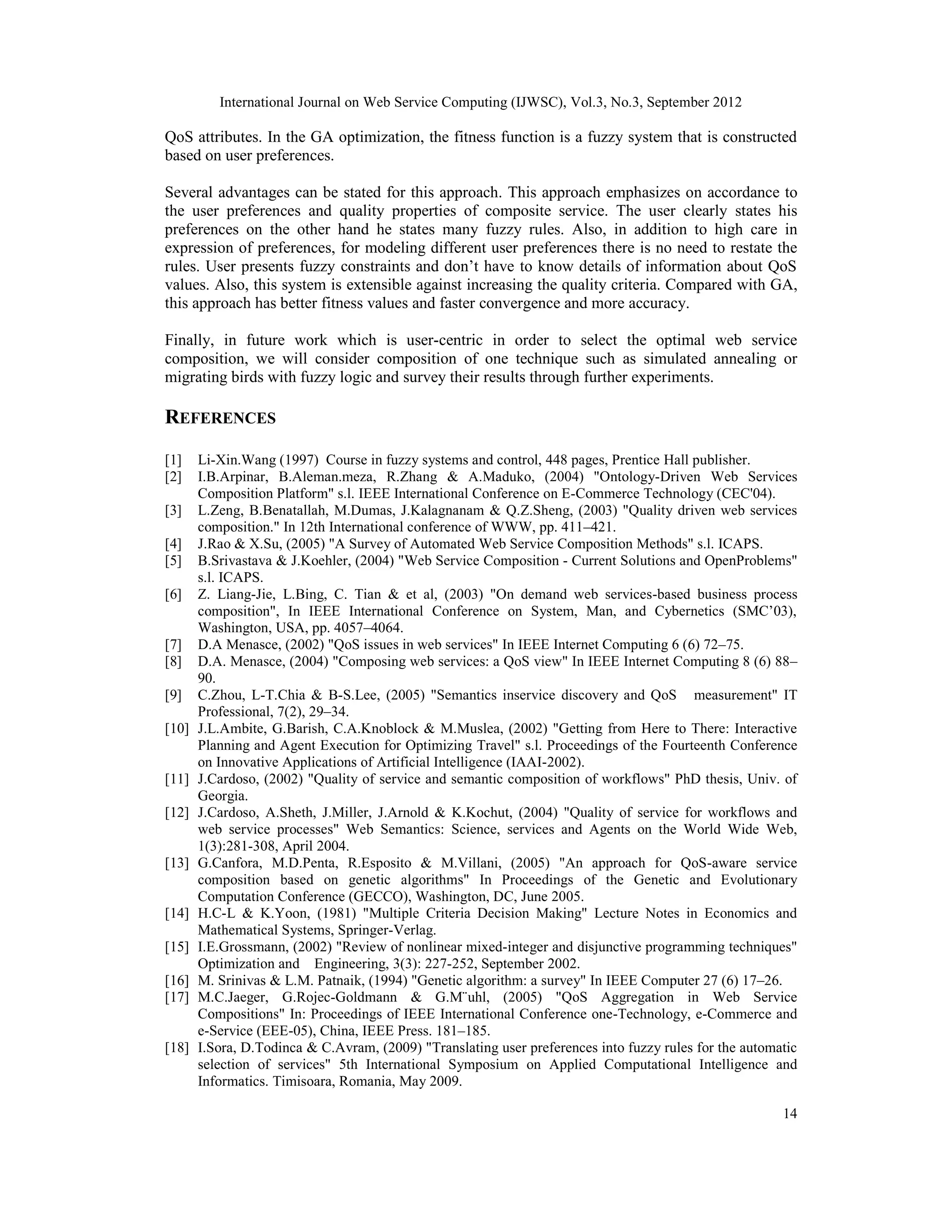 International Journal on Web Service Computing (IJWSC), Vol.3, No.3, September 2012 14 QoS attributes. In the GA optimization, the fitness function is a fuzzy system that is constructed based on user preferences. Several advantages can be stated for this approach. This approach emphasizes on accordance to the user preferences and quality properties of composite service. The user clearly states his preferences on the other hand he states many fuzzy rules. Also, in addition to high care in expression of preferences, for modeling different user preferences there is no need to restate the rules. User presents fuzzy constraints and don’t have to know details of information about QoS values. Also, this system is extensible against increasing the quality criteria. Compared with GA, this approach has better fitness values and faster convergence and more accuracy. Finally, in future work which is user-centric in order to select the optimal web service composition, we will consider composition of one technique such as simulated annealing or migrating birds with fuzzy logic and survey their results through further experiments. REFERENCES [1] Li-Xin.Wang (1997) Course in fuzzy systems and control, 448 pages, Prentice Hall publisher. [2] I.B.Arpinar, B.Aleman.meza, R.Zhang & A.Maduko, (2004) "Ontology-Driven Web Services Composition Platform" s.l. IEEE International Conference on E-Commerce Technology (CEC'04). [3] L.Zeng, B.Benatallah, M.Dumas, J.Kalagnanam & Q.Z.Sheng, (2003) "Quality driven web services composition." In 12th International conference of WWW, pp. 411–421. [4] J.Rao & X.Su, (2005) "A Survey of Automated Web Service Composition Methods" s.l. ICAPS. [5] B.Srivastava & J.Koehler, (2004) "Web Service Composition - Current Solutions and OpenProblems" s.l. ICAPS. [6] Z. Liang-Jie, L.Bing, C. Tian & et al, (2003) "On demand web services-based business process composition", In IEEE International Conference on System, Man, and Cybernetics (SMC’03), Washington, USA, pp. 4057–4064. [7] D.A Menasce, (2002) "QoS issues in web services" In IEEE Internet Computing 6 (6) 72–75. [8] D.A. Menasce, (2004) "Composing web services: a QoS view" In IEEE Internet Computing 8 (6) 88– 90. [9] C.Zhou, L-T.Chia & B-S.Lee, (2005) "Semantics inservice discovery and QoS measurement" IT Professional, 7(2), 29–34. [10] J.L.Ambite, G.Barish, C.A.Knoblock & M.Muslea, (2002) "Getting from Here to There: Interactive Planning and Agent Execution for Optimizing Travel" s.l. Proceedings of the Fourteenth Conference on Innovative Applications of Artificial Intelligence (IAAI-2002). [11] J.Cardoso, (2002) "Quality of service and semantic composition of workflows" PhD thesis, Univ. of Georgia. [12] J.Cardoso, A.Sheth, J.Miller, J.Arnold & K.Kochut, (2004) "Quality of service for workflows and web service processes" Web Semantics: Science, services and Agents on the World Wide Web, 1(3):281-308, April 2004. [13] G.Canfora, M.D.Penta, R.Esposito & M.Villani, (2005) "An approach for QoS-aware service composition based on genetic algorithms" In Proceedings of the Genetic and Evolutionary Computation Conference (GECCO), Washington, DC, June 2005. [14] H.C-L & K.Yoon, (1981) "Multiple Criteria Decision Making" Lecture Notes in Economics and Mathematical Systems, Springer-Verlag. [15] I.E.Grossmann, (2002) "Review of nonlinear mixed-integer and disjunctive programming techniques" Optimization and Engineering, 3(3): 227-252, September 2002. [16] M. Srinivas & L.M. Patnaik, (1994) "Genetic algorithm: a survey" In IEEE Computer 27 (6) 17–26. [17] M.C.Jaeger, G.Rojec-Goldmann & G.M¨uhl, (2005) "QoS Aggregation in Web Service Compositions" In: Proceedings of IEEE International Conference one-Technology, e-Commerce and e-Service (EEE-05), China, IEEE Press. 181–185. [18] I.Sora, D.Todinca & C.Avram, (2009) "Translating user preferences into fuzzy rules for the automatic selection of services" 5th International Symposium on Applied Computational Intelligence and Informatics. Timisoara, Romania, May 2009. 