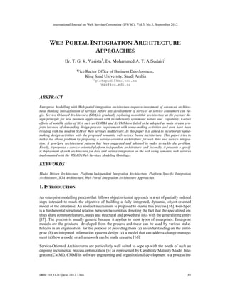 International Journal on Web Service Computing (IJWSC), Vol.3, No.3, September 2012
DOI : 10.5121/ijwsc.2012.3304 39
WEB PORTAL INTEGRATION ARCHITECTURE
APPROACHES
Dr. T. G. K. Vasista1
, Dr. Mohammed A. T. AlSudairi2
Vice Rector Office of Business Development,
King Saud University, Saudi Arabia
1
gtatapudi@ksu.edu.sa
2
mas@ksu.edu.sa
ABSTRACT
Enterprise Modelling with Web portal integration architecture requires investment of advanced architec-
tural thinking into definition of services before any development of services or service consumers can be-
gin. Service Oriented Architecture (SOA) is gradually replacing monolithic architecture as the premier de-
sign principle for new business applications with its inherently systematic nature and capability. Earlier
efforts of notable styles of SOA such as CORBA and XATMI have failed to be adopted as main stream pro-
jects because of demanding design process requirement with sense-making activities and even have been
residing with the modern SOA or Web services middleware. In this paper it is aimed to incorporate sense-
making design activities with the proposed semantic web service based architecture. This paper tries to
tackle the above problem by proposing a service-oriented architecture for web data and service integra-
tion. A gen-Spec architectural pattern has been suggested and adopted in order to tackle the problem.
Firstly, it proposes a service-oriented platform independent architecture and Secondly, it presents a specif-
ic deployment of such architecture for data and service integration on the web using semantic web services
implemented with the WSMO (Web Services Modeling Ontology).
KEYWORDS
Model Driven Architecture, Platform Independent Integration Architecture, Platform Specific Integration
Architecture, SOA Architecture, Web Portal Integration Architecture Approaches.
1. INTRODUCTION
An enterprise modelling process that follows object oriented approach is a set of partially ordered
steps intended to reach the objective of building a fully integrated, dynamic, object-oriented
model of the enterprise. An abstract mechanism is proposed to enable this process [16]. Gen-Spec
is a fundamental structural relation between two entities denoting the fact that the specialized en-
tities share common features, states and structural and procedural inks with the generalizing entity
[17]. The process is usually generic because it applies to most types of enterprises. Enterprise
models are the products developed from the process and these can be used by various stake-
holders in an organisation for the purpose of providing them (a) an understanding on the enter-
prise (b) an integrated information systems design (c) a model that can address change manage-
ment (d) how a model or a framework can be made reusable [16].
Service-Oriented Architectures are particularly well suited to cope up with the needs of such an
ongoing incremental process optimization [6] as represented by Capability Maturity Model Inte-
gration (CMMI). CMMI in software engineering and organizational development is a process im-
 