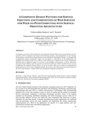 International Journal on Web Service Computing (IJWSC), Vol.3, No.3, September 2012
DOI : 10.5121/ijwsc.2012.3305 49
A COMPOSITE DESIGN PATTERN FOR SERVICE
INJECTION AND COMPOSITION OF WEB SERVICES
FOR PEER-TO-PEER COMPUTING WITH SERVICE-
ORIENTED ARCHITECTURE
Vishnuvardhan Mannava1
and T. Ramesh2
1
Department of Computer Science and Engineering, K L University,
Vaddeswaram, 522502, A.P., India
vishnu@kluniversity.in
2
Department of Computer Science and Engineering, National Institute of Technology,
Warangal, 506004, A.P., India
rmesht@nitw.ac.in
ABSTRACT
In this paper we present a Service Injection and composition Design Pattern for Unstructured Peer-to-Peer
networks, which is designed with Aspect-oriented design patterns, and amalgamation of the Strategy,
Worker Object, and Check-List Design Patterns used to design the Self-Adaptive Systems. It will apply self-
reconfiguration planes dynamically without the interruption or intervention of the administrator for
handling service failures at the servers. When a client requests for a complex service, Service Composition
should be done to fulfil the request. If a service is not available in the memory, it will be injected as
Aspectual Feature Module code. We used Service Oriented Architecture (SOA) with Web Services in Java
to Implement the composite Design Pattern. As far as we know, there are no studies on composition of
design patterns for Peer-to-peer computing domain. The pattern is described using a java-like notation for
the classes and interfaces. A simple UML class and Sequence diagrams are depicted.
KEYWORDS
Autonomic system, Design Patterns, Aspect-Oriented Programming Design Pattern, Feature-Oriented
Programming (FOP), Aspect-Oriented Programming (AOP), JXTA, Service Oriented Architecture (SOA),
Web Services, Web Service Description Language (WSDL).
1. INTRODUCTION
The most widely focused elements of the autonomic computing systems are self-* properties. So
for a system to be self-manageable they should be self-configuring, self-healing, self-optimizing,
self-protecting and they have to exhibit self-awareness, self-situation and self-monitoring
properties [2]. As the web continues to grow in terms of content and the number of connected
devices, peer-to-peer computing is becoming increasingly prevalent. Some of the popular
examples are file sharing, distributed computing, and instant messenger services. Each one of
them provides different services, but shares the same mechanism like Discovery of peers,
searching, file and data transfer. Currently developed peer-to-peer applications are inefficient
with the developers solving the same problems and duplicating the similar infrastructure
implementations [15]. Most of the applications are specific to a single platform and can't
communicate and share data with different applications.
 