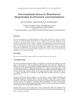 International Journal on Web Service Computing (IJWSC), Vol.3, No.3, September 2012
DOI : 10.5121/ijwsc.2012.3306 65
CONTEMPORARY SEMANTIC WEB SERVICE
FRAMEWORKS: AN OVERVIEW AND COMPARISONS
Keyvan Mohebbi1
, Suhaimi Ibrahim2
, Norbik Bashah Idris3
1
Faculty of Computer Science and Information Systems,
Universiti Teknologi Malaysia (UTM), Malaysia
mkeyvan2@live.utm.my
2,3
Advanced Informatics School (AIS), Universiti Teknologi Malaysia (UTM), Malaysia
ABSTRACT
The growing proliferation of distributed information systems, allows organizations to offer their business
processes to a worldwide audience through Web services. Semantic Web services have emerged as a means
to achieve the vision of automatic discovery, selection, composition, and invocation of Web services by
encoding the specifications of these software components in an unambiguous and machine-interpretable
form. Several frameworks have been devised as enabling technologies for Semantic Web services. In this
paper, we survey the prominent Semantic Web service frameworks. In addition, a set of criteria is identified
and the discussed frameworks are evaluated and compared with respect to these criteria. Knowing the
strengths and weaknesses of the Semantic Web service frameworks can help researchers to utilize the most
appropriate one according to their needs.
KEYWORDS
Web services, Semantic Web, Semantic Web services, Semantic Web service Frameworks
1. INTRODUCTION
The Service Oriented Architecture (SOA) is considered to be the latest development of a long
series of advancements in software engineering addressing the reuse of software components [1].
Web services can be seen as the technical solutions to implement the SOA vision. A Web service
as defined by the World Wide Web Consortium (W3C) is a “ software system identified by a URI
[2], whose public interfaces and bindings are defined and described using XML. Its definition can
be discovered by other software systems. These systems may then interact with the Web service
in a manner prescribed by its definition, using XML based messages conveyed by Internet
protocols” [3].
The current Web lacks a proper support to its users when it comes to finding, extracting, and
combining information. The main reason is that the meaning of Web content is not machine-
accessible. The Semantic Web extends the current Web providing machine-processable semantics
to Web resources. The backbone of Semantic Web are ontologies [4]. They provide greater
expressiveness when modeling domain knowledge, thus facilitate knowledge reuse and sharing
between heterogeneous and distributed applications.
Semantic Web services aim at making Web services machine-processable and intelligent. This
can be realized using Semantic Web technologies for Web service annotation and processing. The
 