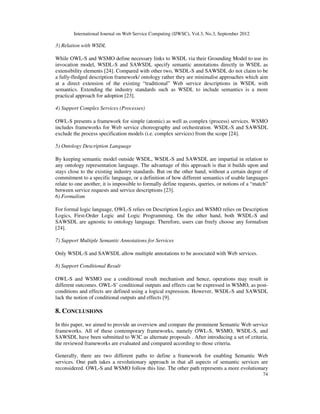 International Journal on Web Service Computing (IJWSC), Vol.3, No.3, September 2012
74
3) Relation with WSDL
While OWL-S and WSMO define necessary links to WSDL via their Grounding Model to use its
invocation model, WSDL-S and SAWSDL specify semantic annotations directly in WSDL as
extensibility elements [24]. Compared with other two, WSDL-S and SAWSDL do not claim to be
a fully-fledged description framework/ ontology rather they are minimalist approaches which aim
at a direct extension of the existing “traditional” Web service descriptions in WSDL with
semantics. Extending the industry standards such as WSDL to include semantics is a more
practical approach for adoption [23].
4) Support Complex Services (Processes)
OWL-S presents a framework for simple (atomic) as well as complex (process) services. WSMO
includes frameworks for Web service choreography and orchestration. WSDL-S and SAWSDL
exclude the process specification models (i.e. complex services) from the scope [24].
5) Ontology Description Language
By keeping semantic model outside WSDL, WSDL-S and SAWSDL are impartial in relation to
any ontology representation language. The advantage of this approach is that it builds upon and
stays close to the existing industry standards. But on the other hand, without a certain degree of
commitment to a specific language, or a definition of how different semantics of usable languages
relate to one another, it is impossible to formally define requests, queries, or notions of a “match”
between service requests and service descriptions [23].
6) Formalism
For formal logic language, OWL-S relies on Description Logics and WSMO relies on Description
Logics, First-Order Logic and Logic Programming. On the other hand, both WSDL-S and
SAWSDL are agnostic to ontology language. Therefore, users can freely choose any formalism
[24].
7) Support Multiple Semantic Annotations for Services
Only WSDL-S and SAWSDL allow multiple annotations to be associated with Web services.
8) Support Conditional Result
OWL-S and WSMO use a conditional result mechanism and hence, operations may result in
different outcomes. OWL-S’ conditional outputs and effects can be expressed in WSMO, as post-
conditions and effects are defined using a logical expression. However, WSDL-S and SAWSDL
lack the notion of conditional outputs and effects [9].
8. CONCLUSIONS
In this paper, we aimed to provide an overview and compare the prominent Semantic Web service
frameworks. All of these contemporary frameworks, namely OWL-S, WSMO, WSDL-S, and
SAWSDL have been submitted to W3C as alternate proposals . After introducing a set of criteria,
the reviewed frameworks are evaluated and compared according to those criteria.
Generally, there are two different paths to define a framework for enabling Semantic Web
services. One path takes a revolutionary approach in that all aspects of semantic services are
reconsidered. OWL-S and WSMO follow this line. The other path represents a more evolutionary
 
