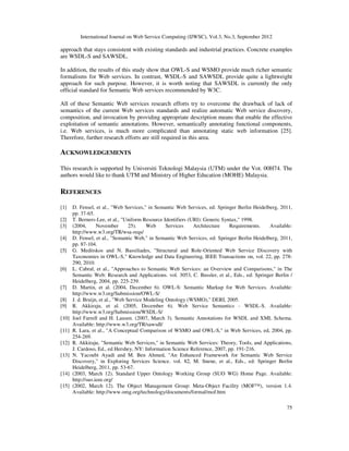 International Journal on Web Service Computing (IJWSC), Vol.3, No.3, September 2012
75
approach that stays consistent with existing standards and industrial practices. Concrete examples
are WSDL-S and SAWSDL.
In addition, the results of this study show that OWL-S and WSMO provide much richer semantic
formalisms for Web services. In contrast, WSDL-S and SAWSDL provide quite a lightweight
approach for such purpose. However, it is worth noting that SAWSDL is currently the only
official standard for Semantic Web services recommended by W3C.
All of these Semantic Web services research efforts try to overcome the drawback of lack of
semantics of the current Web services standards and realize automatic Web service discovery,
composition, and invocation by providing appropriate description means that enable the effective
exploitation of semantic annotations. However, semantically annotating functional components,
i.e. Web services, is much more complicated than annotating static web information [25].
Therefore, further research efforts are still required in this area.
ACKNOWLEDGEMENTS
This research is supported by Universiti Teknologi Malaysia (UTM) under the Vot. 00H74. The
authors would like to thank UTM and Ministry of Higher Education (MOHE) Malaysia.
REFERENCES
[1] D. Fensel, et al., "Web Services," in Semantic Web Services, ed: Springer Berlin Heidelberg, 2011,
pp. 37-65.
[2] T. Berners-Lee, et al., "Uniform Resource Identifiers (URI): Generic Syntax," 1998.
[3] (2004, November 25). Web Services Architecture Requirements. Available:
http://www.w3.org/TR/wsa-reqs/
[4] D. Fensel, et al., "Semantic Web," in Semantic Web Services, ed: Springer Berlin Heidelberg, 2011,
pp. 87-104.
[5] G. Meditskos and N. Bassiliades, "Structural and Role-Oriented Web Service Discovery with
Taxonomies in OWL-S," Knowledge and Data Engineering, IEEE Transactions on, vol. 22, pp. 278-
290, 2010.
[6] L. Cabral, et al., "Approaches to Semantic Web Services: an Overview and Comparisons," in The
Semantic Web: Research and Applications. vol. 3053, C. Bussler, et al., Eds., ed: Springer Berlin /
Heidelberg, 2004, pp. 225-239.
[7] D. Martin, et al. (2004, December 6). OWL-S: Semantic Markup for Web Services. Available:
http://www.w3.org/Submission/OWL-S/
[8] J. d. Bruijn, et al., "Web Service Modeling Ontology (WSMO)," DERI, 2005.
[9] R. Akkiraju, et al. (2005, December 6). Web Service Semantics - WSDL-S. Available:
http://www.w3.org/Submission/WSDL-S/
[10] Joel Farrell and H. Lausen. (2007, March 3). Semantic Annotations for WSDL and XML Schema.
Available: http://www.w3.org/TR/sawsdl/
[11] R. Lara, et al., "A Conceptual Comparison of WSMO and OWL-S," in Web Services, ed, 2004, pp.
254-269.
[12] R. Akkiraju, "Semantic Web Services," in Semantic Web Services: Theory, Tools, and Applications,
J. Cardoso, Ed., ed Hershey, NY: Information Science Reference, 2007, pp. 191-216.
[13] N. Yacoubi Ayadi and M. Ben Ahmed, "An Enhanced Framework for Semantic Web Service
Discovery," in Exploring Services Science. vol. 82, M. Snene, et al., Eds., ed: Springer Berlin
Heidelberg, 2011, pp. 53-67.
[14] (2003, March 12). Standard Upper Ontology Working Group (SUO WG) Home Page. Available:
http://suo.ieee.org/
[15] (2002, March 12). The Object Management Group: Meta-Object Facility (MOF™), version 1.4.
Available: http://www.omg.org/technology/documents/formal/mof.htm
 